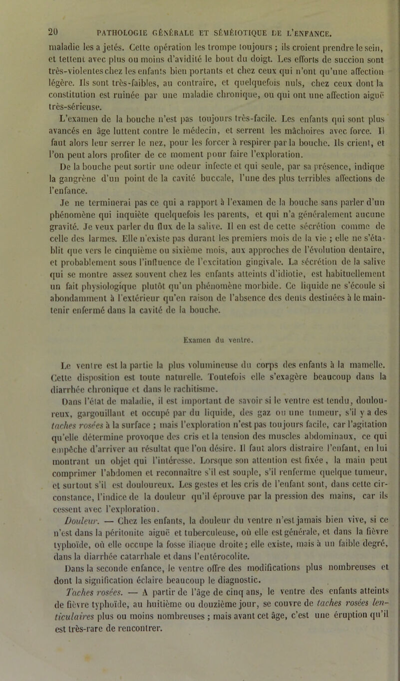 maladie les a jetés. Cette opération les trompe toujours ; ils croient prendre le sein, et tellein avec pins ou moins d’avidité le bout du doigt. Les efforts de succion sont très-violentes chez les enfants bien portants et chez ceux qui n’ont qu’une affection légère. Ils sont très-faibles, au contraire, et quelquefois nuis, chez ceux dont la constitution est ruinée par une maladie chronique, ou qui ont une affection aiguë très-sérieuse. L’examen de la bouche n’est pas toujours très-facile. Les enfants qui sont plus avancés en âge luttent contre le médecin, et serrent les mâchoires avec force. Il faut alors leur serrer le nez, pour les forcer à respirer parla bouche. Ils crient, et l’on peut alors profiter de ce moment pour faire l’exploration. De la bouche peut sortir une odeur infecte et qui seule, par sa présence, indique la gangrène d’un point de la cavité buccale, l’une des plus terribles affections de l’enfance. Je ne terminerai pas ce qui a rapport à l’examen de la bouche sans parler d’un phénomène qui inquiète quelquefois les parents, et qui n’a généralement aucune gravité. Je veux parler du flux de la salive. Il en est de celte sécrétion comme de celle des larmes. Elle n’existe pas durant les premiers mois de la vie ; elle ne s’éta- blit que vers le cinquième ou sixième mois, aux approches de l’évolution dentaire, et probablement sous l’influence de l’excitation gingivale. La sécrétion de la salive qui se montre assez souvent chez les enfants atteints d’idiotie, est habituellement un fait physiologique plutôt qu’un phénomène morbide. Ce liquide ne s’écoule si abondamment à l’extérieur qu’en raison de l’absence des dents destinées à le main- tenir enfermé dans la cavité de la bouche. Examen du ventre. Le ventre est la partie la plus volumineuse du corps des enfants à la mamelle. Cette disposition est toute naturelle. Toutefois elle s’exagère beaucoup dans la diarrhée chronique et dans le rachitisme. Dans l’état de maladie, il est important de savoir si le ventre est tendu, doulou- reux, gargouillant et occupé par du liquide, des gaz ou une tumeur, s’il y a des taches rosées à la surface ; mais l’exploration n’est pas toujours facile, car l’agitation qu’elle détermine provoque des cris et la tension des muscles abdominaux, ce qui empêche d’arriver au résultat que l’on désire. Il faut alors distraire l’enfant, en lui montrant un objet qui l’intéresse. Lorsque son attention est fixée, la main peut comprimer l’abdomen et reconnaître s’il est souple, s’il renferme quelque tumeur, cl surtout s’il est douloureux. Les gestes et les cris de l’enfant sont, dans cette cir- constance, l’indice de la douleur qu’il éprouve par la pression des mains, car ils cessent avec l’exploration. Douleur. — Chez les enfants, la douleur du ventre n’est jamais bien vive, si ce n’est dans la péritonite aiguë et tuberculeuse, où elle est générale, et dans la fièvre typhoïde, où elle occupe la fosse iliaque droite; elle existe, mais à un faible degré, dans la diarrhée catarrhale et dans l’entérocolite. Dans la seconde enfance, le ventre offre des modifications plus nombreuses et dont la signification éclaire beaucoup le diagnostic. Taches rosées. — A partir de l’âge de cinq ans, le ventre des enfants atteints de fièvre typhoïde, au huitième ou douzième jour, se couvre de taches rosées len- ticulaires plus ou moins nombreuses ; mais avant cet âge, c’est une éruption qu’il est très-rare de rencontrer.