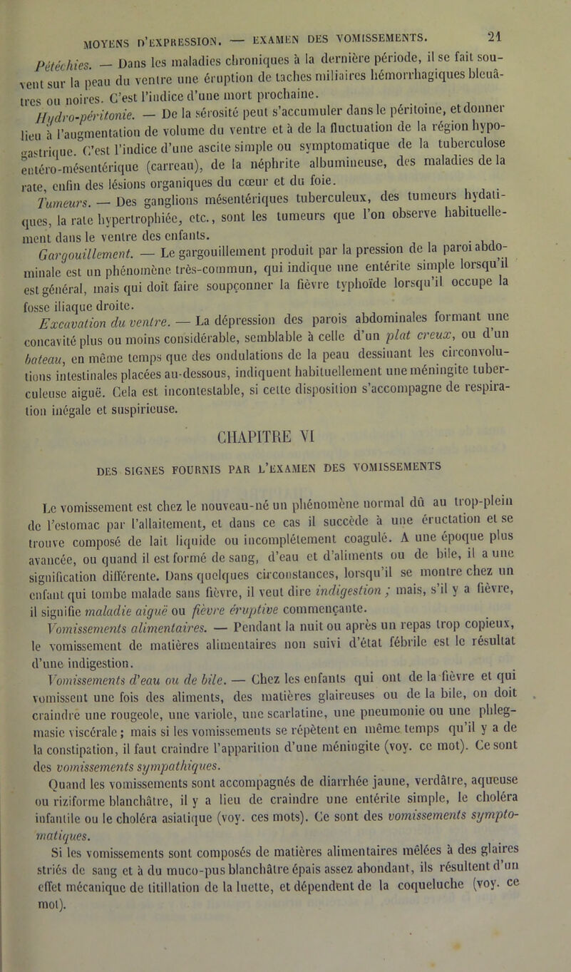 Pétéchies - Dans les maladies chroniques à la dernière période, il se fait sou- vent sur la peau du ventre une éruption de taches miliaires hémorrhagiques bleuâ- tres ou noires. C’est l’indice d’une mort prochaine. Hi/dro-péritonie. — De la sérosité peut s’accumuler dans le péritoine, et donner lieu â l’augmentation de volume du ventre et à de la fluctuation de la région hypo- «astrique °C’est l’indice d’une ascite simple ou symptomatique de la tuberculose entéro-mésentérique (carreau), de la néphrite albumineuse, des maladies de la rate, enfin des lésions organiques du cœur et du foie. Tumeurs. — Des ganglions mésentériques tuberculeux, des tumeurs hydati- ques, la rate hypertrophiée, etc., sont les tumeurs que l’on observe habituelle- ment dans le ventre des enfants. Gargouillement. — Le gargouillement produit par la pression de la paroi abdo- minale est un phénomène très-commun, qui indique une entérite simple lorsqu il est général, mais qui doit faire soupçonner la fièvre typhoïde lorsqu’il occupe la fosse iliaque droite. Excavation du ventre. — La dépression des parois abdominales formant une concavité plus ou moins considérable, semblable à celle d’un plat creux, ou d un bateau, en même temps que des ondulations de la peau dessinant les ciiconvolu- tions intestinales placées au-dessous, indiquent habituellement une méningite tuber- culeuse aiguë. Cela est incontestable, si cette disposition s’accompagne de respira- tion inégale et suspirieuse. CHAPITRE VI DES SIGNES FOURNIS PAR L’EXAMEN DES VOMISSEMENTS Le vomissement est chez le nouveau-né un phénomène normal dû au trop-plein de l’estomac par l’allaitement, et dans ce cas il succède à une éructation et se trouve composé de lait liquide ou incomplètement coagulé. A une époque plus avancée, ou quand il est formé de sang, d’eau et d’aliments ou de bile, il aune signification différente. Dans quelques circonstances, lorsqu’il se montre chez un enfant qui tombe malade sans fièvre, il veut dire indigestion ; mais, s il y a fièvie, il signifie maladie aiguë ou fièvre éruptive commençante. Vomissements alimentaires. — Pendant la nuit ou après un repas trop copieux, le vomissement de matières alimentaires non suivi d’état fébrile est le îésultat d’une indigestion. Vomissements d'eau ou de bile. — Chez les enfants qui ont de la lièvre et qui vomissent une fois des aliments, des matières glaireuses ou de la bile, on doit craindre une rougeole, une variole, une scarlatine, une pneumonie ou une pltleg- masie viscérale; mais si les vomissements se répètent en même temps qu il y a de la constipation, il faut craindre l’apparition d’une méningite (voy. ce mot). Ce sont des vomissements sympathiques. Quand les vomissements sont accompagnés de diarrhée jaune, verdâtre, aqueuse ou riziforme blanchâtre, il y a lieu de craindre une entérite simple, le choléta infantile ou le choléra asiatique (voy. ces mots). Ce sont des vomissements sympto- matiques. Si les vomissements sont composés de matières alimentaires mêlées à des glaires striés de sang et à du muco-pus blanchâtre épais assez abondant, ils résultent d un effet mécanique de titillation de la luette, et dépendent de la coqueluche (voy. ce mol).
