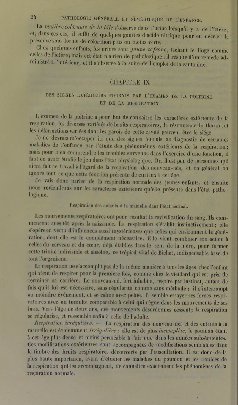 La matière colorante de la bile s’observe dans l’urine lorsqu’il y a de l’ictère et, clans ces cas, il suffit de quelques gouttes d’acide nitrique pour en déceler là présence sous forme de coloration plus ou moins verte. Chez quelques enfants, les urines sont jaune safrané, tachant le linge comme celles de l’ictère; mais cet état n’a rien de pathologique : il résulte d’un remède ad- ministré à l’intérieur, et il s’observe à la suite de l’emploi de la santonine. CHAPITRE [X DES SIGNES EXTÉRIEURS FOURNIS PAR L’EXAMEN DE LA POITRINE ET DE LA RESPIRATION T examen de la poitrine a pour but de connaître les caractères extérieurs de la respiration, les diverses variétés de bruits respiratoires, la résonnance du thorax, et les déformations variées dont les parois de celte cavité peuvent être le siège. Je ne devrais m occuper ici que des signes fournis au diagnostic de certaines maladies de 1 enfance par l’élude des phénomènes extérieurs de la respiration; mais pour bien comprendre les troubles survenus dans l’exercice d’une fonction, il faut en avoir étudié le jeu dans l'état physiologique. Or, il est peu de personnes qui aient fait ce travail à l’égard de la respiration des nouveau-nés, et en général on ignore tout ce que cette fonction présente de curieux il cet âge Je vais donc parler de la respiration normale des jeunes enfants, et ensuite nous reviendrons sur les caractères extérieurs qu’elle présente dans l’état patho- logique. Respiration des enfants à la mamelle dans l’état normal. Les mouvements respiratoires ont pour résultat la revivification du sang. Ils com- mencent aussitôt après la naissance. La respiration s’établit instinctivement; elle s’opère en vertu d influences aussi mystérieuses que celles qui environnent la géné- ration, dont elle est le complément nécessaire. Elle tient combiner son action à celles du cerveau et du cœur, déjà établies dans le sein de la mère, pour former cette li mité indivisible et absolue, ce trépied vital de Bichat, indispensable base de tout l’organisme. La respiration ne s’accomplit pas de la même manière à tous les âges, chez l’enfant qui vient de respirer pour la première fois, comme chez le vieillard qui est près de terminer sa carrière. Le nouveau-né, fort inhabile, respire par instinct, autant de fois qu’il lui est nécessaire, sans régularité comme sans méthode ; il s’interrompt au moindre événement, et se calme avec peine. Il semble essayer ses forces respi- ratoires avec un tumulte comparable à celui qui règne dans les mouvements de ses bras. Vers l’âge de deux ans, ces mouvements désordonnés cessent; la respiration se régularise, et ressemble enfin à celle de l’adulte. llcspiration irrégulière. — La respiration des nouveau-nés et des enfants à la mamelle est évidemment irrégulière ; elle est de plus incomplète, le poumon étant à cet âge plus dense et moins perméable à l’air que dans les années subséquentes. Ces modifications extérieures sont accompagnées de modifications semblables dans le timbre des bruits respiratoires découverts par l’auscultation. Il est donc de la plus haute importance, avant d'étudier les maladies du poumon et les troubles de la respiration qui les accompagnent, de connaître exactement les phénomènes de la respiration normale.