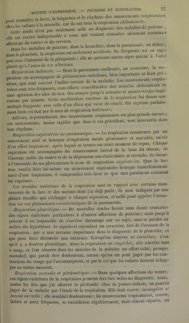 Itfnnpiire et le rhyllinae des mouvements respiratoires puui connaître la ^'^C; onl tous la respiration abdomina le. ceucé do n' tw seulement utile tu. diagnostic des maladies .le poitrine , clle Z encore i,.dispensée 1 ceux qui veulent connaître sûrement cer.an.es aXTLfm'àd7esldpo”inrdans la bronchite, dans la pneumonie, au début, dans la pleurésie, la respiration est seulement accélérée. Sa fréquence est en rap - port avec l'intensité de la pl.legn.asie ; clle ne présente aucun signe spécial a u .tliiiôi fiu’h l’autre de ccs affections. . Mespimlim haletante. - Dans la pneumonie confirmée au^ ■ - niration est accompagnée de pliénomènes extérieurs, bien impoitanls bien [. l’indice certain de la maladie. Les mouvements respira- toires^ très-fréquents, sans efforts considérables des muscles abdominaux et sans agitation des ailes du nez. On compte jusqu’à soixante et quatre-vingts msf i rations par minute. Celte accélération extrême de la respiration lui donne une analogie frappante avec celle d’un chien qui vient de courir. On exprime pa.faite- ment bien cet état par le nom de respiration haletante. Ailleurs, la perturbation des mouvements respiratoires est plus grande encore ; ces mouvements, moins rapides que dans le cas précédent, sont intervertis dans leur rhythme. . . Respiration expiratrice ou pneumonique. — La respiration commence par u mouvement actif et brusque d’expiration nasale gémissante et saccadée, suivie d’un effort inspirateur, après lequel se trouve un court moment de repos Chaque expiration est accompagnée du resserrement latéral de la base du thorax, de l’énorme saillie du ventre et de la dépression sus-claviculaire et sternale. Je donne à l’ensemble de ces phénomènes le nom de respiration expiratrice. Que e ec leur veuille faire lui-même un mouvement expiratoire brusque immédiatement suivi d’une inspiration, il comprendra très-bien ce que mes paroles ne sauraient lui exprimer. Ces troubles extérieurs de la respiration sont en rapport avec certains mou- vements de la face et des narines dont j’ai déjà parlé; ils sont indiqués par une plainte étouffée qui s’échappe à chaque expiration, et suffit pour appeler 1 atten- tion sur ces phénomènes caractéristiques de la pneumonie. Respiration pleurétique. — De nouvelles études feront sans doute connaît!e des signes extérieurs particuliers à d’autres affections de poitrine; mais jusqu à présent il est impossible de s’arrêter davantage sur ce sujet, sans se perdre au milieu des hypothèses. Je signalerai cependant un caractère, tiré de 1 examen de la respiration, qui a une certaine importance dans le diagnostic de la pleurésie, et qui peut faire découvrir son existence. Lorsqu’on observe ce caractère, c est qu’il y a douleur pleurétique. Alors la respiration est empêchée, elle s arrête tout à coup, et l’on observe dans les muscles de la poitrine un effort subit, presque convulsif, qui paraît être douloureux, autant qu’on en peut juger par les con- tractions du visage qui l’accompagnent, et par le cri que les enfants laissent échap- per au même moment. Respiration saccadée et pêrifonitique. — Dans quelques affections du ventre, ces signes extérieurs de la respiration peuvent être fort utiles au diagnostic. Ainsi, toutes les fois que j’ai observé la péritonite chez de jeunes enfants, on pouvait juger de la maladie par l’étude de la respiration. Elle était courte, incomplète et comme saccadée ; clle semblait douloureuse ; les mouvements respiratoires, courts, faibles et assez fréquents, se succédaient régulièrement, mais étaient séparés, au