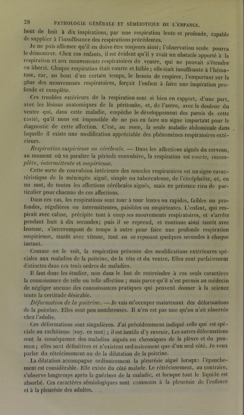 bout de huit à dix inspirations, par une respiration lente et profonde, capable de suppléer à l’insuffisance des respirations précédentes. Je ne puis affirmer qu’il en doive être toujours ainsi; l’observation seule pourra le démontrer. Chez ces enfants, il est évident qu’il y avait un obstacle apporté à la respiration et aux mouvements respiratoires du ventre, qui ne pouvait s’étendre en libellé. Chaque respiration était courte et faible; elle était insuffisante à l’héma- tose, car, au bout d’un certain temps, le besoin de respirer, l’emportant sur la gêue des mouvements respiratoires, forçait l’enfant à faire une inspiration pro- fonde et complète. Ces troubles extérieurs de la respiration sont si bien en rapport, d’une part, avec les lésions anatomiques de la péritonite, et, de l’autre, avec, la douleur du ventre qui, dans celte maladie, empêche le développement des parois de cette cavité, qu’il nous est impossible de ne pas en faire un signe important pour le diagnostic de celle affection. C’est, au reste, la seule maladie abdominale dans laquelle il existe une modification appréciable des phénomènes respiratoires exté- rieurs. Respiration suspirieuse ou cérébrale. — Dans les affections aiguës du cerveau, au moment ou va paraître la période convulsive, la respiration est courte, incom- plète, intermittente et suspirieuse. Celte sorte de convulsion intérieure des muscles respiratoires est un signe carac- téristique de la méningite aiguë, simple ou tuberculeuse, de l’encéphalite, et, en un mot, de toutes les affections cérébrales aiguës, mais ne présente rien de par- ticulier pour chacune de ces affections. Dans ces cas, les respirations sont tour à tour lentes ou rapides, faibles ou pro- fondes, régulières ou intermittentes, paisibles ou suspirieuses. L’enfant, qui res- pirait avec calme, précipite tout à coup ses mouvements respiratoires, et s’arrête pendant huit à dix secondes; puis il se reprend, et continue ainsi tantôt avec lenteur, s’interrompant de temps à autre pour faire une profonde respiration suspirieuse, tantôt avec vitesse, tout en se reposant quelques secondes à chaque instant. Comme on le voit, la respiration présente des modifications extérieures spé- ciales aux maladies de la poitrine, de la tète et du ventre. Elles sont parfaitement distinctes dans ces trois ordres de maladies. Il faut donc les étudier, non dans le but de restreindre à ces seuls caractères la connaissance de telle ou telle affection ; mais parce qu’il n’est permis au médecin de négliger aucune des connaissances pratiques qui peuvent donner à la science toute la certitude désirable. Déformation de la poitrine. — Je vais m’occuper maintenant des déformations de la poitrine. Elles sont peu nombreuses. Il n’en est pas une qu’on n’ait observée chez l’adulte. Ces déformations sont singulières. J’ai précédemment indiqué celle qui est spé- ciale au rachitisme (voy. ce mot) ; il est inutile d’y revenir. Les autres déformations sont la conséquence des maladies aiguës ou chroniques de la plèvre et du pou- mon ; elles sont définitives et n’existent ordinairement que d’un seul côté. Je veux parler du rétrécissement ou de la dilatation de la poitrine. La dilatation accompagne ordinairement la pleurésie aiguë lorsqu? l’épanche- ment est considérable. Elle existe du côté malade. Le rétrécissement, au contraire, s’observe longtemps après la guérison de la maladie, et lorsque tout le liquide est absorbé. Ces caractères sémiologiques sont communs à la pleurésie de l’enfance et à la pleurésie des adultes.