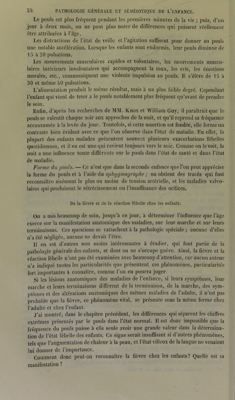 Le pouls est plus fréquent pendant les premières minutes de la vie ; puis, d’un jour à deux mois, on ne peut plus noter de différences qui puissent réellement être attribuées à l’âge. Les distractions de l’état de veille et l’agitation suffisent pour donner au pouls une notable accélération. Lorsque les enfants sont endormis, leur pouls diminue de 15 à 20 pulsations. Les mouvements musculaires rapides et volontaires, les mouvements muscu- laires intérieurs involontaires qui accompagnent la toux, les cris, les émotions morales, etc., communiquent une violente impulsion au pouls. Il s’élève de 15 à 30 et même ôO pulsations. L’alimentation produit le même résultat, mais h un plus faible degré. Cependant l’enfant qui vient de teter a le pouls notablement plus fréquent qu’avant de prendre le sein. Enfin, d’après les recherches de SIM. Knox et William Guy, il paraîtrait que le pouls se ralentit chaque soir aux approches de la nuit, et qu’il reprend sa fréquence accoutumée à la levée du jour. Toutefois, si cette assertion est fondée, elle forme un contraste bien évident avec ce que l’on observe dans l’état de maladie. En effet, la plupart des enfants malades présentent souvent plusieurs exacerbations fébriles quotidiennes, et il en est une qui revient toujours vers le soir. Comme on le voit, la nuit a une influence toute différente sur le pouls dans l’état de santé et dans l’état de maladie. Forme du pouls. — Ce n’est que dans la seconde enfance que l’on peut apprécier la forme du pouls et h l’aide du sphygmograp/ie ; on obtient des tracés qui font reconnaître aisément le plus ou moins de tension artérielle, et les maladies valvu- laires qui produisent le rétrécissement ou l’insuffisance des oriliccs. De la fièvre et de la réaction fébrile chez tes enfants. On a mis beaucoup de soin, jusqu’à ce jour, à déterminer l'influence que 1 âge exerce sur la manifestation anatomique des maladies, sur leur marche et sur leurs terminaisons. Ces questions se rattachent à la pathologie spéciale ; aucune d’elles n’a été négligée, aucune ne devait l’être. H en est d’autres non moins intéressantes à étudier, qui font partie de la pathologie générale des enfants, et dont on ne s’occupe guère. Ainsi, la fièvre et la réaction fébrile n’ont pas été examinées avec beaucoup d’attention, car aucun auteur n’a indiqué toutes les particularités que présentent ces phénomènes, particularités fort importantes à connaître, comme l’on en pourra juger Si les lésions anatomiques des maladies de l’enfance, si leurs symptômes, leur marche et leurs terminaisons diffèrent de la terminaison, de la marche, des sym- ptômes et des altérations anatomiques des mêmes maladies de l’adulte, il n’est pas probable que la fièvre, ce phénomène vital, se présente sous la même forme chez l’adulte et chez l’enfant. J’ai montré, dans le chapitre précédent, les différences qui séparent les chiffres extrêmes présentés par le pouls dans l’état normal. Il est donc impossible que la fréquence du pouls puisse à elle seule avoir une grande valeur dans la détermina- tion de l’étal fébrile des enfants. Ce signe serait insuffisant si d’autres phénomènes, tels que l’augmentation de chaleur à la peau, et l’état villeux de la langue ne venaient lui donner de l’importance. Comment donc peut-on reconnaître la fièvre chez les enfants? Quelle est sa manifestation ?