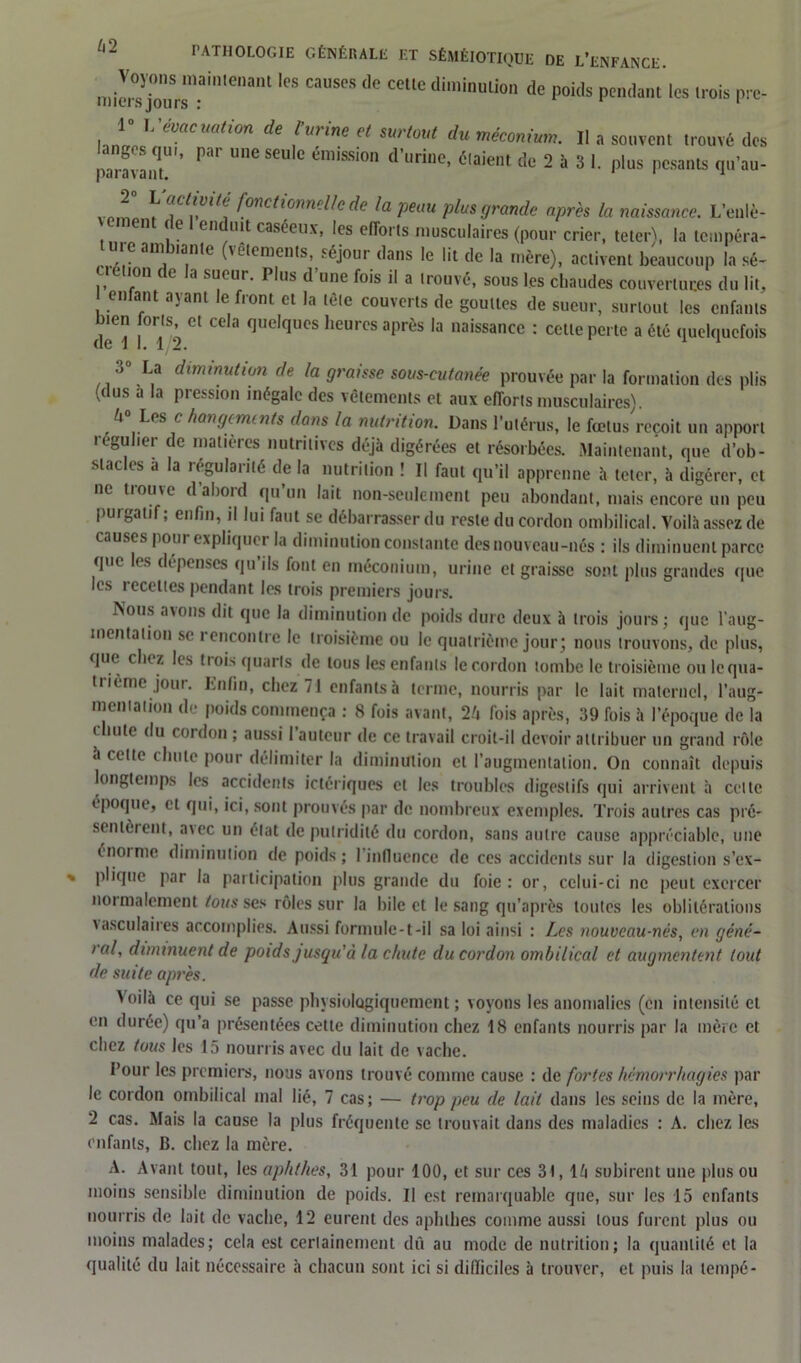 n.im jouSrsnai,1,enant 'eS CaUS<?S d° CCUC dimiDUlion (le P°ids Pédant 'es trois pre- Innrrn^ évacuation de jaune et surtout du méconium. Il a souvent trouvé des ange qui, par une seule émission d’urine, étaient de 2 à 3 1. plus pesants qu’au- pai avant. 1 ] l?,Vl/C‘ (°nctlÇnn?Hc de la peau plus grande après la naissance. L’enlè- n (e en uit caséeux, les efforts musculaires (pour crier, teter\ la tcmpéra- te am tante (vêtements, séjour dans le lit de la mère), activent beaucoup la sé- ctélion de la sueur. Plus d’une fois il a trouvé, sous les chaudes couvertures du lit, I enfant ayant le front et la tête couverts de gouttes de sueur, surtout les enfants de^l lî') Cl Ce,a <]UC,qUCS ,leurcs aPrès la naissance : cette perte a été quelquefois .» La diminution de la graisse sous-cutanée prouvée par la formation des plis (dus a la pression inégale des vêtements et aux efforts musculaires) 4° Les c hangements dans la nutrition. Dans l’utérus, le fœtus reçoit un apport régulier de matières nutritives déjà digérées et résorbées. Maintenant, que d’ob- stacles a la régularité de la nutrition ! Il faut qu’il apprenne à teter, à digérer, et ne trouve d’abord qu’un lait non-seulement peu abondant, mais encore un peu puigatif ; enfin, il lui faut se débarrasser du reste du cordon ombilical. Voilà assez de causes pour expliquer la diminution constante des nouveau-nés : ils diminuent parce que les dépenses qu’ils font en méconium, urine et graisse sont plus grandes que les recettes pendant les trois premiers jours. Nous avons dit que la diminution de poids dure deux à trois jours ; que l’aug- mentation se rencontre le troisième ou le quatrième jour; nous trouvons, de plus, que chez les tiois quarts de tous les enfants le cordon tombe le troisième ou lcqua- tiième jour. Ivnfin, chez 71 enfants à terme, nourris par le lait maternel, l’aug- mentation de poids commença : 8 fois avant, 24 rois après, 39 fois à l’époque de la ‘ 111,0 du cordon ; aussi l’auteur de ce travail croit-il devoir attribuer un grand rôle a cette chute pour délimiter la diminution et l’augmentation. On connaît depuis longtemps les accidents ictériques cl les troubles digestifs qui arrivent à cette époque, et qui, ici, sont prouvés par de nombreux exemples. Trois autres cas pré- sentèrent, avec un état de putridité du cordon, sans autre cause appréciable, une énorme diminution de poids; l’influence de ces accidents sur la digestion s’ex- plique par la participation plus grande du foie : or, celui-ci ne peut exercer normalement tous ses rôles sur la bile et le sang qu’après toutes les oblitérations vasculaires accomplies. Aussi formule-t-il sa loi ainsi : Les nouveau-nés, en géné- lal, diminuent de poids jusqu'à la chute du cordon ombilical et augmentent tout de suite après. Aoilà ce qui se passe physiologiquement; voyons les anomalies (en intensité et en durée) qu’a présentées cette diminution chez 18 enfants nourris par la mère et chez tous les 15 nourris avec du lait de vache. Tour les premiers, nous avons trouvé comme cause : de fortes hémorrhagies par le cordon ombilical mal lié, 7 cas; — trop peu de lait dans les seins de la mère, 2 cas. Mais la cause la plus fréquente se trouvait dans des maladies ; A. chez les enfants, B. chez la mère. A. Avant tout, les aphthes, 31 pour 100, et sur ces 31, 14 subirent une plus ou moins sensible diminution de poids. Il est remarquable que, sur les 15 enfants nourris de lait de vache, 12 eurent des aphthes comme aussi tous furent plus ou moins malades; cela est certainement dû au mode de nutrition; la quantité et la qualité du lait nécessaire à chacun sont ici si difficiles à trouver, et puis la lempé-