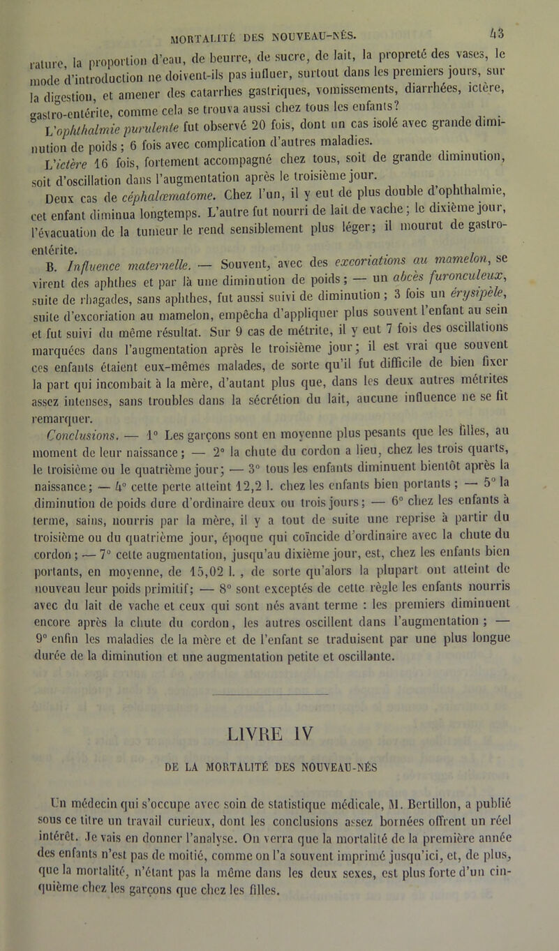 .•■.turc la proportion (l’eau, de beurre, de sucre, de lait, la propreté des vases, le mode d’introduction ne doivent-ils pas influer, surtout dans les premiers jours, sur la digestion, et amener des catarrhes gastriques, vomissements, diarrhées, ictere, gastro-entérite, comme cela se trouva aussi chez tous les enfants? Vop/ithalmie purulente fut observé 20 fois, dont un cas isolé avec grande dimi- nution de poids ; 6 fois avec complication d’autres maladies. l'ictère 16 fois, fortement accompagné chez tous, soit de grande diminution, soit d’oscillation dans l’augmentation après le troisième jour. Deux cas de céphalœmatome. Chez l’un, il y eut de plus double d’ophlhalmie, cet enfant diminua longtemps. L’autre fut nourri de lait de vache; le dixième jour, l’évacuation de la tumeur le rend sensiblement plus léger; il mourut de gastro- entérite. . . . B. Influence maternelle. — Souvent, avec des excoriations au marne on, se virent des aphthes et par là une diminution de poids; — un abcès furonculeux, suite de rhagades, sans aphthes, fut aussi suivi (1e diminution ; 3 fois un érysipele, suite d’excoriation au mamelon, empêcha d’appliquer plus souvent l enfant au sein et fut suivi du même résultat. Sur 9 cas de métrite, il y eut 7 fois des oscillations marquées dans l’augmentation après le troisième jour; il est vrai que sou\ent ces enfants étaient eux-mêmes malades, de sorte qu’il fut difficile de bien fixci la part qui incombait à la mère, d’autant plus que, dans les deux autres méirites assez intenses, sans troubles dans la sécrétion du lait, aucune influence ne se fit remarquer. Conclusions. — 1° Les garçons sont en moyenne plus pesants que les filles, au moment de leur naissance; — 2° la chute du cordon a lieu, chez les trois quaits, le troisième ou le quatrième jour; — 3° tous les enfants diminuent bientôt après la naissance; — ô° celte perle atteint 12,2 1. chez les enfants bien portants ; 5J la diminution de poids dure d’ordinaire deux ou trois jours; — 6° chez les enfants a terme, sains, nourris par la mère, il y a tout de suite une reprise à partir du troisième ou du quatrième jour, époque qui coïncide d ordinaire avec la chute du cordon ; — 7 celle augmentation, jusqu’au dixième jour, est, chez les enfants bien portants, en moyenne, de 15,02 1. , de sorte qu’alors la plupart ont atteint de nouveau leur poids primitif; — 8° sont exceptés de cette règle les enfants nourris avec du lait de vache et ceux qui sont nés avant terme : les premiers diminuent encore après la chute du cordon, les autres oscillent dans l’augmentation ; — 9° enfin les maladies de la mère et de l’enfant se traduisent par une plus longue durée de la diminution et une augmentation petite et oscillante. LIVRE IV DE LA MORTALITÉ DES NOUVEAU-NÉS Un médecin qui s’occupe avec soin de statistique médicale, M. Bertillon, a publié sous ce titre un travail curieux, dont les conclusions assez bornées offrent un réel intérêt. Je vais en donner l’analyse. On verra que la mortalité de la première année des enfants n’est pas de moitié, comme on l’a souvent imprimé jusqu’ici, cl, de plus, que la mortalité, n’étant pas la même dans les deux sexes, est plus forte d’un cin- quième chez les garçons que chez les filles.