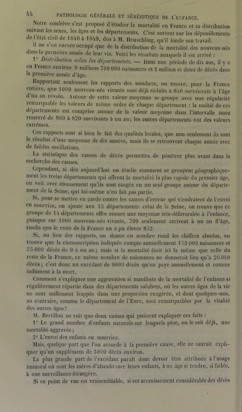 Noire confrère s’est proposé d’étudier la mortalité en France et sa distribution sTuvant les sexes, les âges et les départements. C’est surtout sur les dépouillements ( e état civil de 1840 à 1849, dus à M. Heuschling, qu’il fonde son travail. I ne s est encoie occupé que de la distribution de la mortalité des nouveau-nés < ans !a prenuèrc année de leur vie. Voici les résultats auxquels il est arrivé : is(> ibulion scion les départements. — Dans une période de dix ans, il y a en I lance environ 9 millions 700 000 naissances et 1 million cl demi de décès dans la première année d’âge. Rapportant seulement les rapports des nombres, on trouve, pour la France entière, que 1000 nouveau-nés vivants sont déjà réduits à 840 survivants à l’Age d un an révolu. Autour de cette valeur moyenne se groupe avec une régularité îemarquable les valeurs de même ordre de chaque département : la moitié de ces départements est comprise autour de la valeur moyenne dans l’intervalle assez resserré de 860 à 820 survivants à un an; les autres départements ont des valeurs extrêmes. Ces rapports sont si bien le fait des qualités locales, que non-seulement ils sont le îésultat d une moyenne de dix années, mais ils se retrouvent chaque année avec de faibles oscillations. Ca statistique des causes de décès permettra de pénétrer plus avant dans la recherche des causes. Cependant, si dès aujourd’hui on étudie comment se groupent géographique- ment les treize départements qui offrent la mortalité la plus rapide du premier âge, on voit avec étonnement qu’ils sont rangés en un seul groupe autour du départe- ment de la Seine, qui lui-même n’en fait pas partie. Si, pour se mettre en garde contre les causes d’erreur qui viendraient de l’envoi en nourrice, on .ajoute aux 13 départements celui de la Seine, on trouve que ce groupe de 14 départements offre encore une moyenne très-défavorable à l’enfance, puisque sur 1000 nouveau-nés vivants, 799 seulement arrivent à un au d’âge, tandis que le reste de la France en a pu élever 852. Si, au lieu des rapports, on donne en nombre rond les chiffres absolus, on trouve que la circonscription indiquée compte annuellement 173 000 naissances et ?.)000 décès de 0 à un an; mais si la mortalité était ici la même que celle du reste de la France, ce même nombre de naissances ne donnerait lieu qu’à 26 000 décès; c’est donc un excédant de 9000 décès qu’on paye annuellement et comme indûment à la mort. Comment s’expliquer une aggravation si manifeste de la mortalité de l’enfance si régulièrement répartie dans des départements salubres, où les autres âges de la vie ne sont nullement frappés dans une proportion exagérée, et dont quelques-uns, au contraire, comme le département de l’Eure, sont remarquables par la vitalité des autres Ages? M. Bertillon ne voit que deux causes qui puissent expliquer ces faits : 1° Le grand nombre d’enfants naturels sur lesquels pèse, on lésait déjà, une mortalité aggravée ; 2° L’envoi des enfants en nourrice. Niais, quelque part que l’on accorde à la première cause, elle ne saurait expli- quer qu’un supplément de 3000 décès environ. La plus grande part de l’excédant paraît donc devoir être attribuée à l’usage immoral où sont les mères d’abandonner leurs enfants, à un âge si tendre, si faible, à une surveillance étrangère. Si ce point de vue est vraisemblable, si cet accroissement considérable des décès