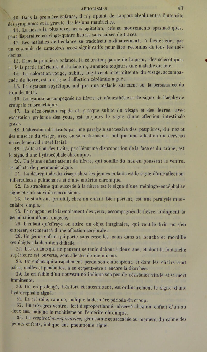 10. Dans la première enfance, il n’y a point de rapport absolu entre l’intensité des symptômes et la gravité des lésions matérielles. 11. La fièvre la plus vive, avec agitation, cris et mouvements spasmodiques, peut disparaître en vingt-quatre heures sans laisser de traces. 12. Les maladies de l’enfance se traduisent ordinairement, à l’extérieur, par un ensemble de caractères assez significatifs pour être reconnus de tous les mé- decins. 13. Dans la première enfance, la coloration jaune de la peau, des sclérotiques et de la partie inférieure de la langue, annonce toujours une maladie du foie. lû. La coloration rouge, subite, fugitive et intermittente du visage, accompa- gnée de fièvre, est un signe d’affection cérébrale aiguë. 15. La cyanose apyrétique indique une maladie du cœur ou la persistance du trou de Botal. 16. La cyanose accompagnée de fièvre et d’anesthésie est le signe de l’asphyxie croupale et bronchique. 17. La décoloration rapide et presque subite du visage et des lèvres, avec excavation profonde des yeux, est toujours le signe d’une affection intestinale grave. 18. L’altération des traits par une paralysie successive des paupières, du nez et des muscles du visage, avec ou sans strabisme, indique une affection du cerveau ou seulement du nerf facial. 19. L’altération des traits, par l'énorme disproportion delà face et du crâne, est le signe d’une hydrocéphale chronique. 20. Un jeune enfant atteint de fièvre, qui souffle du nez en poussant le ventre, est affecté de pneumonie aiguë. 21. La décrépitude du visage chez les jeunes enfants est le signe d’une affection tuberculeuse pulmonaire et d’une entérite chronique. 22. Le strabisme qui succède à la fièvre est le signe d’une méningo-encéphalite aiguë et sera suivi de convulsions. 23. Le strabisme primitif, chez un enfant bien portant, est une paralysie mus- culaire simple. 1h. La rougeur et le larmoiement des yeux, accompagnés de fièvre, indiquent la germination d’une rougeole. 25. L’enfant qu’effraye ou attire un objet imaginaire, qui veut le fuir ou s’en emparer, est menacé d’une affection cérébrale. 26. Un jeune enfant qui porte sans cesse les mains dans sa bouche et mordille ses doigts a la dentition difficile. 27. Les enfants qui ne peuvent se tenir debout à deux ans, et dont la fontanelle supérieure est ouverte, sont affectés de rachitisme. 28. Un enfant qui a rapidement perdu son embonpoint, et dont les chairs sont pâles, molles et pendantes, a eu et peut-être a encore la diarrhée. 29. Le cri faible d’un nouveau-né indique son peu de résistance vitale et sa mort imminente. 30. Un cri prolongé, très-fort et intermittent, est ordinairement le signe d’une hydrocéphalie aiguë. 31. Le cri voilé, rauque, indique la dernière période du croup. 32. Un très-gros ventre, fort disproportionné, observé chez un enfant d’un ou deux ans, indique le rachitisme ou l’entérite chronique. 33. La respiration expiratrice, gémissante et saccadée au moment du calme des jeunes enfants, indique une pneumonie aiguë.