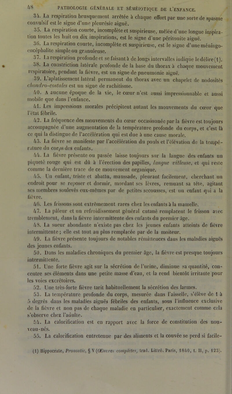 3i. La respiration brusqucmenl arrêtée à chaque effort par une sorte de spasme convulsif est le signe d’une pleurésie aiguë. 35. La respiration courte, incomplète et suspicieuse, mêlée d’une longue inspira- tion toutes les huit ou dix inspirations, est le signe d’une péritonite aiguë. 31). La îespii ation courte, incomplète et suspicieuse, est le signe d’une méuingo- cncéplialitc simple ou granuleuse. 37. La respiration profonde et se faisant à de longs intervalles indique le délire (1 ). 3iS. La constriclion latérale profonde de la base du thorax à chaque mouvement respiratoire, pendant la fièvre, est un signe de pneumonie aiguë. 39. L’aplatissement latéral permanent du thorax avec un chapelet de nodosités chondro-costales est un siguc de rachitisme. /it). A aucune époque de la vie, le cœur n’est aussi impressionnable et aussi mobile que dans l’enfance. L\l. Les impressions morales précipitent autant les mouvements du cœur que l’état fébrile. ^2. La fréquence des mouvements du cœur occasionnée par la fièvre est toujours accompagnée d’une augmentation de la température profonde du corps, et c’est là ce qui la distingue de l’accélération qui est due à une cause morale. h3. La fièvre se manifeste par l’accélération du pouls et l’élévation de la tempé- rature du corps des enfants. hh. La fièvre présente ou passée laisse toujours sur la langue des enfants un piqueté rouge qui est dû à l’érection des papilles, langue villeuse, et qui reste comme la dernière trace de ce mouvement organique. 45. Un enfant, triste et abattu, maussade, pleurant facilement, cherchant un endroit pour se reposer et dormir, mordant ses lèvres, remuant sa tète, agitant scs membres soulevés eux-mêmes par de petites secousses, est un enfant qui a la lièvre. 46. Les frissons sont extrêmement rares chez les enfants à la mamelle. 47. La pâleur et un refroidissement général cutané remplacent le frisson a\ec tremblement, dans la fièvre intermittente des enfants du premier âge. 48. La sueur abondante n’existe pas chez les jeunes enfants atteints de fièvre intermittente; elle est tout au plus remplacée par de la moiteur. /i9. La fièvre présente toujours de notables rémittences dans les maladies aiguës des jeunes enfants. 51). Dans les maladies chroniques du premier âge, la fièvre est presque toujours intermittente. 51. Une forte fièvre agit sur la sécrétion de l’urine, diminue sa quantité, con- centre scs éléments dans une petite masse d’eau, et la rend bientôt irritante pour les voies excrétoires. 52. Une très-forte fièvre tarit habituellement la sécrétion des larmes. 53. La température profonde du corps, mesurée dans faisselle, s’élève de 1 à 5 degrés dans les maladies aiguës fébriles des enfants, sous l’inlluencc exclusive de la fièvre et non pas de chaque maladie en particulier, exactement comme cela s’observe chez l’adulte. 54. La calorification est en rapport avec la force de constitution des nou- veau-nés. 55. La calorification entretenue par des aliments et la couvée se perd si facile-