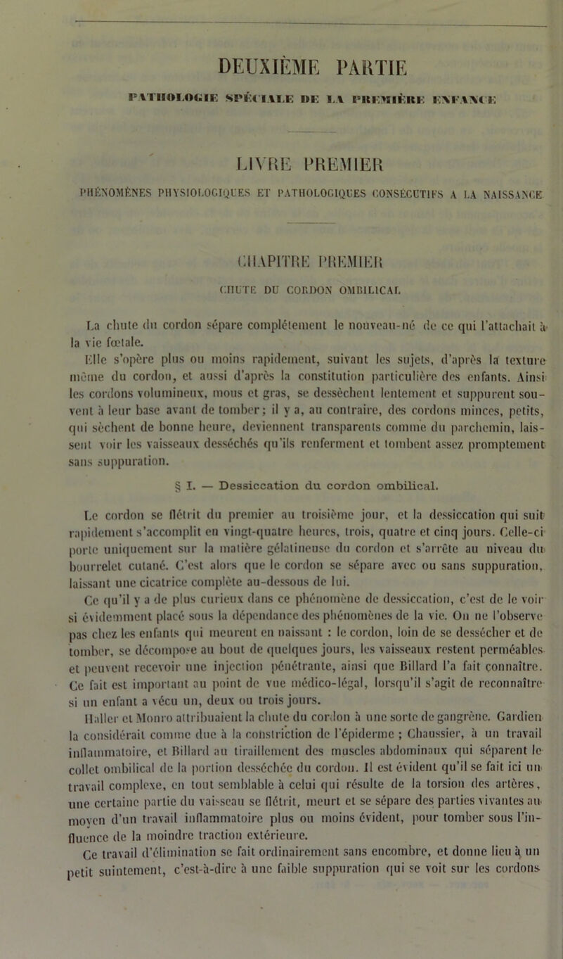 DEUXIÈME PARTIE PATHOLOGIE SPÉCIALE DE LA PKE>EIÈKE EAEAXtE LIVRE PREMIER PHÉNOMÈNES PHYSIOLOGIQUES ET PATHOLOGIQUES CONSÉCUTIFS A LA NAISSANCE CHAPITRE PREMIER CHUTE DU CORDON OMBILICAL La chute du cordon sépare complètement le nouveau-né de ce qui l’attachait à la vie fœtale. Mlle s’opère plus ou moins rapidement, suivant les sujets, d’après la texture même du cordon, et aussi d’après la constitution particulière des enfants. Ainsi les cordons volumineux, mous et gras, se dessèchent lentement et suppurent sou- vent à leur base avant de tomber; il y a, au contraire, des cordons minces, petits, (pii sèchent de bonne heure, deviennent transparents comme du parchemin, lais- sent voir les vaisseaux desséchés qu’ils renferment et tombent assez promptement sans suppuration. § I. — Dessiccation du cordon ombilical. Le cordon se flétrit du premier au troisième jour, et la dessiccation qui suit rapidement s’accomplit en vingt-quatre heures, trois, quatre et cinq jours. Celle-ci porte uniquement sur la matière gélatineuse du cordon et s’arrête au niveau du bourrelet cutané. C’est alors que le cordon se sépare avec ou sans suppuration, laissant une cicatrice complète au-dessous de lui. Ce qu’il y a de plus curieux dans ce phénomène de dessiccation, c’est de le voir si évidemment placé sous la dépendance des phénomènes de la vie. On ne l’observe pas chez les enfants qui meurent en naissant : le cordon, loin de se dessécher et de tomber, se décompose au bout de quelques jours, les vaisseaux restent perméables et peuvent recevoir une injection pénétrante, ainsi que Billard l’a fait connaître. Ce fait est important au point de vue médico-légal, lorsqu’il s’agit de reconnaître si un enfant a vécu un, deux ou trois jours. Haller cl Monro attribuaient la chute du cordon à une sorte de gangrène. Gardien la considérait comme duc à la cotislriction de l’épiderme ; Chaussier, à un travail inflammatoire, et Billard au tiraillement des muscles abdominaux qui séparent le collet ombilical de la portion desséchée du cordon, il est évident qu’il se fait ici un travail complexe, en tout semblable à celui qui résulte de la torsion des artères, une certaine partie du vaisseau se flétrit, meurt et se sépare des parties vivantes au. moven d’un travail inflammatoire plus ou moins évident, pour tomber sous l’in- fluence de la moindre traction extérieure. Ce travail d’élimination se fait ordinairement sans encombre, et donne lieu à un petit suintement, c’est-à-dire à une faible suppuration qui se voit sur les cordons