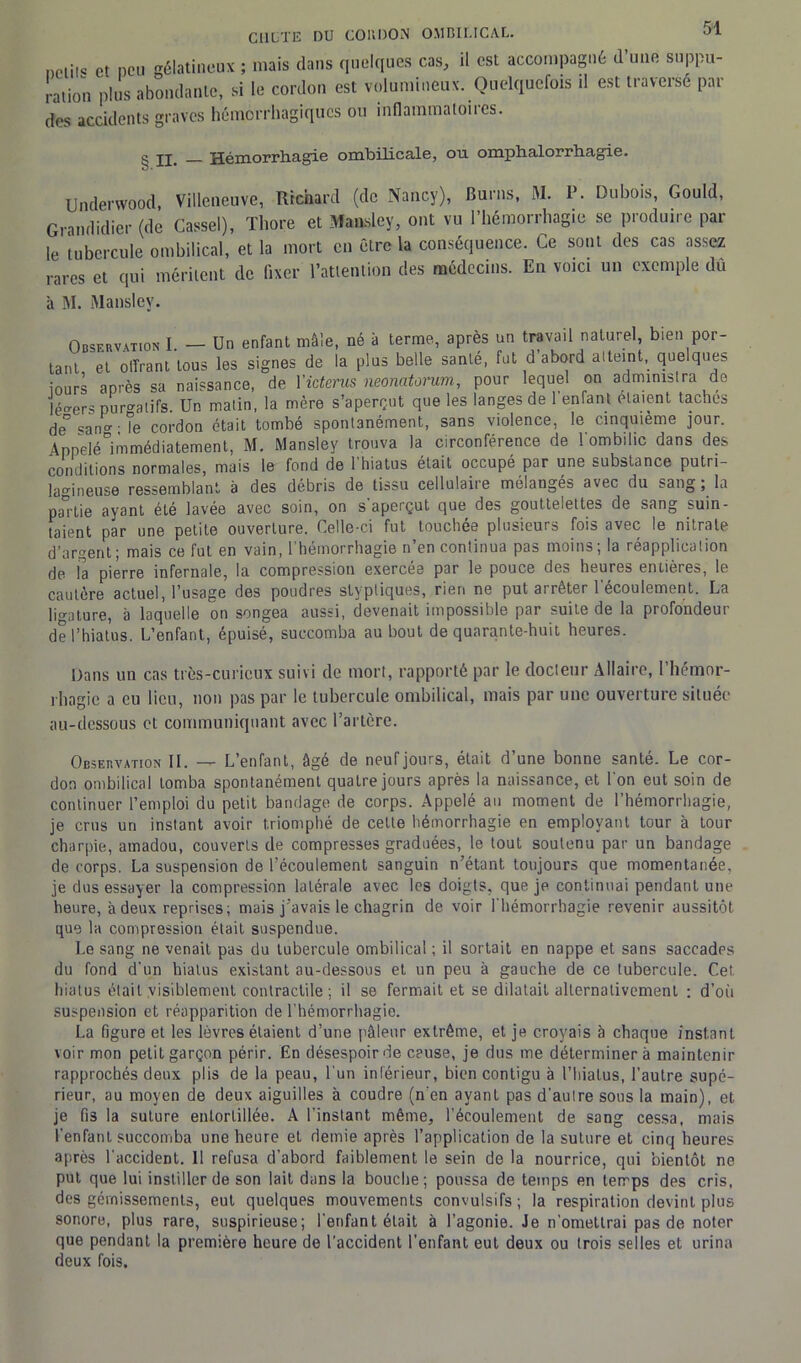 neiii« et peu gélatineux ; mais dans quelques cas, il est accompagné d’une suppu- ration plus abondante, si le cordon est volumineux. Quelquefois il est traverse par des accidents graves hémorrhagiques ou inflammatoires. ^ Hémorrhagie ombilicale, on omphalorrhagie. Underwood, Villeneuve, Richard (de Nancy), Burns, M. P. Dubois, Gould, Grandidier (de Cassel), Thore et Mansley, ont vu l’hémorrhagie se produire par le tubercule ombilical, et la mort en être la conséquence. Ce sont des cas assez rares et qui méritent de fixer l’attention des médecins. En voici un exemple du à M. Manslev. Observation I. — Un enfant mâle, né à terme, après un travad naturel, bien por- tant et offrant tous les signes de la plus belle santé, fat d’abord atteint, quelques iours après sa naissance, de l'icterus neonatorum, pour lequel on administra de légers purgatifs. Un matin, la mère s’aperçut que les langes de 1 enfant étaient taches de° san0’ • le cordon était tombé spontanément, sans violence, le cinquième jour. Appelé immédiatement, M. Mansley trouva la circonférence de l'ombilic dans des conditions normales, mais le fond de 1 hiatus était occupé par une substance pu tri— lamneuse ressemblant à des débris de tissu cellulaire mélangés avec du sang ; la partie ayant été lavée avec soin, on s'aperçut que des gouttelettes de sang suin- taient par une petite ouverture. Celle-ci fut touchée plusieurs fois avec le nitrate d’argent; mais ce fut en vain, l’hémorrhagie n’en continua pas moins; la réapplication de la pierre infernale, la compression exerces par le pouce des heures entières, le cautère actuel, l’usage des poudres styptiques, rien ne put arrêter l'écoulement. La üaature, à laquelle on songea aussi, devenait impossible par suite de la profondeur de l’hiatus. L’enfant, épuisé, succomba au bout de quarante-huit heures. Dans un cas très-curicux suivi de mort, rapporté par le docteur Allaire, l’hémor- rhagie a eu lieu, non pas par le tubercule ombilical, mais par une ouverture située au-dessous et communiquant avec l’artère. Observation II. — L’enfant, âgé de neuf jours, était d’une bonne santé. Le cor- don ombilical tomba spontanément quatre jours après la naissance, et 1 on eut soin de continuer l’emploi du petit bandage de corps. Appelé au moment de l’hémorrhagie, je crus un instant avoir triomphé de cette hémorrhagie en employant tour à tour charpie, amadou, couverts de compresses graduées, le tout soutenu par un bandage de corps. La suspension de l’écoulement sanguin n’étant toujours que momentanée, je dus essayer la compression latérale avec les doigts, que je continuai pendant une heure, à deux reprises; mais j’avais le chagrin de voir l’hémorrhagie revenir aussitôt que la compression était suspendue. Le sang ne venait pas du tubercule ombilical ; il sortait en nappe et sans saccades du fond d'un hiatus existant au-dessous et un peu à gauche de ce tubercule. Cet hiatus était visiblement contractile; il se fermait et se dilatait alternativement : d’où suspension et réapparition de l’hémorrhagie. La figure et les lèvres étaient d’une pâleur extrême, et je croyais à chaque instant voir mon petit garçon périr. En désespoir de ceuse, je dus me déterminera maintenir rapprochés deux plis de la peau, l’un inférieur, bien contigu à l’hiatus, l’autre supé- rieur, au moyen de deux aiguilles à coudre (n'en ayant pas d’aulre sous la main), et je fi3 la suture entortillée. A l’instant même, l’écoulement de sang cessa, mais l’enfant succomba une heure et demie après l’application de la suture et cinq heures après l'accident. Il refusa d’abord faiblement le sein de la nourrice, qui bientôt ne put que lui instiller de son lait dans la bouche; poussa de temps en temps des cris, des gémissements, eut quelques mouvements convulsifs; la respiration devint plus sonore, plus rare, suspirieuse; l'enfant était à l’agonie. Je n’omettrai pas de noter que pendant la première heure de l’accident l’enfant eut deux ou trois selles et urina deux fois.