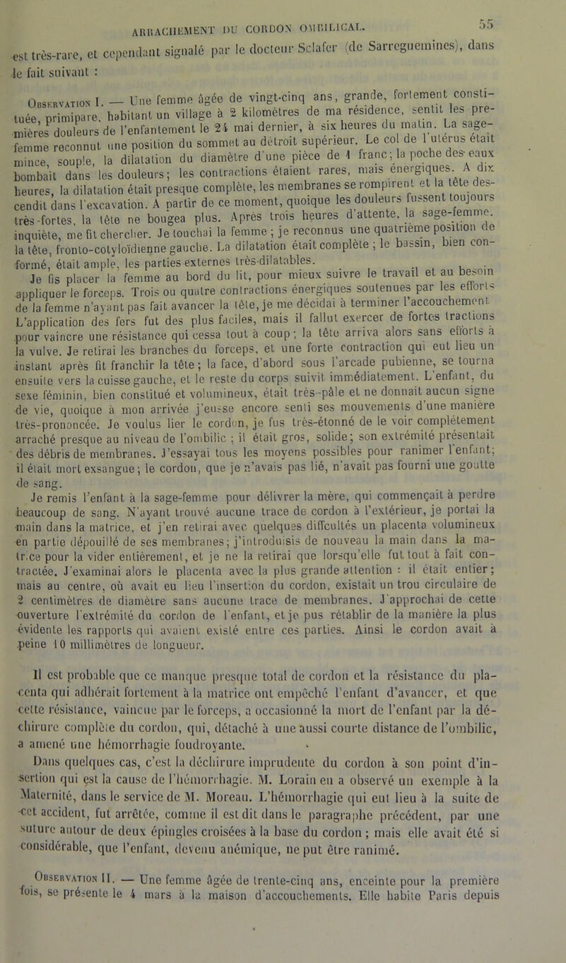 est très-rare, et cependant signalé par le docteur Sclafcr (de Sarreguetnmes), dans le fait suivant : Observation I — Une femme ûgée de vingt-cinq ans, grande, fortement consti- tuée primipare, habitant un village à 2 kilomètres de ma résidence, sentit, les pre- mière?douleurs de l’enfantement le 24 mai dernier, a six heures du matin. La sage- femme reconnut une position du sommet au détroit supérieur Le co de 1 utérus était mince souple, la dilatation du diamètre dune pièce de 1 franc ; la poche des-eaux bombait dans les douleurs; les contractions étaient rares, mais énergiques A dix heures, la dilatation était presque complète, les membranes se rompirent et la e < s- cendil dans l’excavation. A partir de ce moment, quoique les douleurs fussent toujours très-fortes, la tête ne bougea plus. Apres trois heures d attente, la sage-femme inquiète, me fit chercher. Je touchai la femme ; je reconnus une quatrième position la tête, fronto-cotyloïdienne gauche. La dilatation était complète ; le bassin, bien con- formé, était ample, les parties externes très-dilatables. . , Je fis placer la femme au bord du lit, pour mieux suivre le travail et au besoin appliquer le forceps. Trois ou quatre contractions énergiques soutenues par les effort* de la femme n’ayant pas fait avancer la lèle, je me décidai à terminer 1 accouchement L’application dés fers fut des plus faciles, mais il fallut exercer de fortes tractions .pour vaincre une résistance qui cessa tout à coup; la tête arriva alors sans etfoils a la vulve. Je retirai les branches du forceps, et une forte contraction qui eut lieu un •instant après fit franchir la tête; la face, d abord sous 1 arcade pubienne, se tourna ensuile vers la cuisse gauche, et le reste du corps suivit immédiatement. L enfant, du sexe féminin, bien constitué et volumineux, était très-pale et ne donnait aucun signe de vie, quoique à mon arrivée j’eusse encore senti ses mouvements d une manière très-prononcée. Je voulus lier le cordon, je fus très-étonné de le voir complétemeait arraché presque au niveau de l’ombilic ; il était gros, solide; son extrémité présentait des débris de membranes. J’essayai tous les moyens possibles pour ranimer 1 enfant, il était mort exsangue ; le cordon, que je n’avais pas lié, n avait pas fourni une goutLe de sang. Je remis l’enfant à la sage-femme pour délivrer la mère, qui commençait à perdre beaucoup de sang. N’ayant trouvé aucune trace de cordon a l’extérieur, je portai la main dans la matrice, et j’en retirai avec quelques difficultés un placenta volumineux en partie dépouillé de ses membranes; j’introduisis de nouveau la main dans la ma- lr.ee pour la vider entièrement, et je ne la retirai que lorsqu’elle fut tout à fait con- tractée. J'examinai alors le placenta avec la plus grande attention ; il était entier; mais au centre, où avait eu lieu l’insertion du cordon, existait un trou circulaire de 2 centimètres de diamètre sans aucune trace de membranes. J'approchai de cette ouverture l’extrémité du cordon de l’enfant, et je pus rétablir de la manière la plus évidente les rapports qui avaient existé entre ces parties. Ainsi le cordon avait à peine 10 millimètres de longueur. Il est probable que ce manque presque total de cordon et la résistance du pla- centa qui adhérait fortement à la matrice ont empêché l’enfant d’avancer, et que celte résistance, vaincue par le forceps, a occasionné la mort de l’enfant par la dé- chirure complète du cordon, qui, détaché à une aussi courte distance de l’ombilic, a amené une hémorrhagie foudroyante. Dans quelques cas, c’est la déchirure imprudente du cordon à son point d’in- sertion qui est la cause de l’hémorrhagie. M. Lorain en a observé un exemple à la Maternité, dans le service de M. Moreau. L’hémorrhagie qui eut lieu à la suite de -cct accident, fut arrêtée, comme il est dit dans le paragraphe précédent, par une suture autour de deux épingles croisées à la base du cordon ; mais elle avait été si considérable, que l’enfant, devenu anémique, ne put être ranimé. Observation 11. — Une femme âgée de trente-cinq ans, enceinte pour la première fois, se présente le 4 mars à la maison d’accouchements. Elle habile Paris depuis