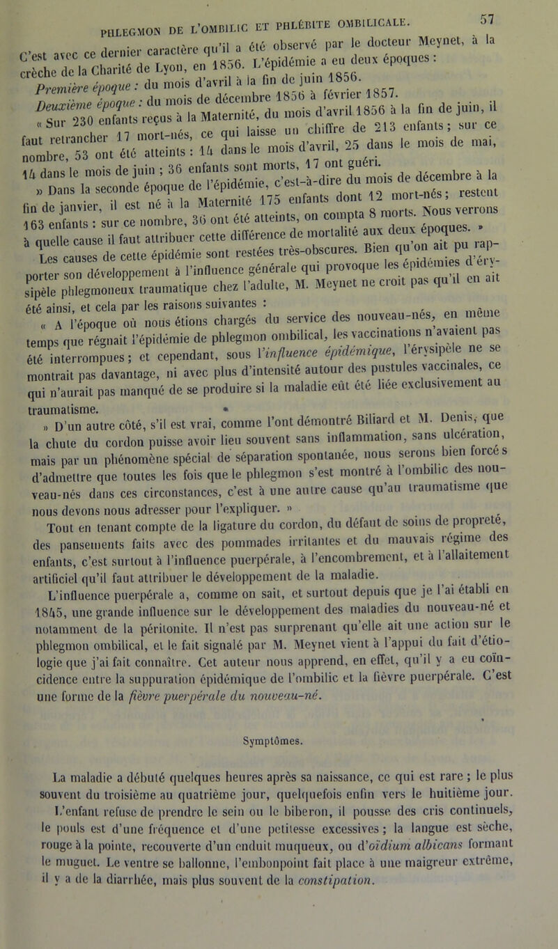... s, aïec cc dernier caraEtère qu'il a « «1)scrvé l,ar ’f doc.lcm' “Cïel’ J 1 or L de la CI,n,i.É de Lyon, en 1856. Mpk|émie a eu deux époques. prière époque: du mois d'avril à la fin de jum 1856. «Sur 230 enfan Ç UI1 chiffre de 213 enfants; sur ce s--? s-> ,e mois de raai' ,4 dans le mois de juin ; 36 enianls son! mom. O ™* |“é ;fe de décembre à la » Dans la seconde époque de I épidémie, cest-a mort-nés* restent fin de janvier, il est né à la Maternité 175 enfants dot*2nou’s verrons 163 enfants : sur ce nombre, 36 ont été atteints, on coinp époques » à nuelle cause il faut attribuer cette différence de mortalité aux deux époque Tes causes de cette épidémie sont restées très-obscures. Bien qu on ait pu rap porter son développement à l’influence générale qui provoque les épidémies t c £e phlegmoneux traumatique chez l’adulte, M. Meynet ne croît pas qu il en ait ainsi et cela par les raisons suivantes : „ A l'époque où nous étions chargés du service des nouveau-nés, en, mem temps que régnait l'épidémie de phlegmon ombilical, les vaccinations n a,aïeul pas élé interrompues ; et cependant, sous l’influence épidémique, erysipele ne se montrait pas davantage, ni avec plus d'intensité autour des pustules vaccinales, ce qui n’aurait pas manqué de se produire si la maladie eut ete liee exclusivement au traumatisme. « D’un autre côté, s’il est vrai, comme l’ont démontré Billard et M. Denis,- que la chute du cordon puisse avoir lieu souvent sans inflammation, sans ulcération, mais par un phénomène spécial de séparation spontanée, nous serons bien forces d’admettre que toutes les fois que le phlegmon s’est montré a l’ombilic des nou veau-nés dans ces circonstances, c’est à une autre cause qu’au traumatisme que nous devons nous adresser pour l’expliquer. » . Tout en tenant compte de la ligature du cordon, du défaut de soins de propiete, des pansements faits avec des pommades irritantes et du mauvais régime des enfants, c’est surtout à l’influence puerpérale, à l’encombrement, et à 1 allaitement artificiel qu’il faut attribuer le développement de la maladie. L’influence puerpérale a, comme on sait, et surtout depuis que je 1 ai établi en 18ô5, une grande influence sur le développement des maladies du nouveau-né et notamment de la péritonite. Il n’est pas surprenant qu’elle ait une action sui le phlegmon ombilical, et le fait signalé par M. Meynet vient à l’appui du fait d étio- logie que j’ai fait connaître. Cet auteur nous apprend, en effet, qu’il y a eu coïn- cidence entre la suppuration épidémique de l’ombilic et la fièvre puerpérale. C est une forme de la fièvre puerpérale du nouveau-né. Symptômes. La maladie a débuté quelques heures après sa naissance, cc qui est rare ; le plus souvent du troisième au quatrième jour, quelquefois enfin vers le huitième jour. L’enfant refuse de prendre le sein ou le biberon, il pousse des cris continuels, le pouls est d’une fréquence et d’une petitesse excessives; la langue est sèche, rouge à la pointe, recouverte d’un enduit muqueux, ou d’oïdium albicans formant le muguet. Le ventre se ballonne, l’embonpoint fait place à une maigreur extrême, il y a de la diarrhée, mais plus souvent de la constipation.