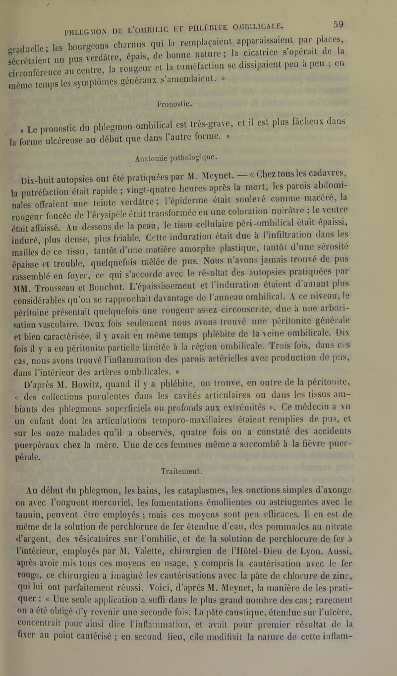 phlegmon de l’ombilic et phlébite ombilicale. «rndudle ' les bourgeons charnus qui la remplaçaient apparaissaient par places, S “en', un pus vu.da.re, «pais, du bonne na.ore ; la c.calr.cc s opéra,l de la circonférence a!, ce.,Ire, la rongeur el la tonréfacio,, se d.ss,paient peu a peu ; en même temps les symptômes généraux s amendaient. » Pronostic. . Le pronostic du phlegmon ombilical est très-grave, et il est plos fâcheux dans la forme ulcéreuse au début que dans 1 autre foi me. Anatomie pathologique. Dix-huit autopsies ont été pratiquées par M. Mcynet. - « Chez tous les cadavres, la putréfaction était rapide ; vingt-quatre heures après la mort, les patois a louu paies offraient une teinte verdâtre; l’épiderme était soulevé comme macéré, la rougeur foncée de l’érysipèle était transformée en une coloration noirâtre ; le \entte était’affaissé. Au-dessous de la peau, le tissu cellulaire péri-ombil.cal était épaissi, induré, plus dense, plus friable. Celte induration était due à l’infiltration dans les maillcs de ce tissu, tantôt d’une matière amorphe plastique, tantôt d’une sérosité épaisse et trouble, quelquefois mêlée de pus. Nous n avons jamais trouvé de pus rassemblé en foyer, ce qui s’accorde avec le résultat des aulopsies pratiquées par MM. Trousseau et Bouchut. L’épaississement et l'induration étaient d’autant plus considérables qu’on se rapprochait davantage de l’anneau ombilical. A ce niveau, le péritoine présentait quelquefois une rougeur assez circonscrite, due à une aibot i- sation vasculaire. Deux fois seulement nous avons trouvé une péritonite générale et bien caractérisée, il y avait en même temps phlébite de la veine ombilicale. Dix fois il y a eu péritonite partielle limitée à la région ombilicale. Trois fois, dans ces cas, nous avons trouvé l'inflammation des parois artérielles avec production de pas, dans l’intérieur des artères ombilicales. » D’après M. Howitz, quand il y a phlébite, ou trouve, en outre de la péritonite, « des collections purulentes dans les cavités articulaires ou dans les tissus am- biants des phlegmons superficiels ou profonds aux extrémités ». Ce médecin a vu un enfant dont les articulations temporo-maxillaires étaient remplies de pus, et sur les onze malades qu’il a observés, quatre fois ou a constaté des accidents puerpéraux chez la mère. Une de ces femmes même a succombé à la fièvre puer- pérale. Traitement. Au début du phlegmon, les bains, les cataplasmes, les onctions simples d’axonge ou avec l’onguent mercuriel, les fomentations émollientes ou astringentes avec le tannin, peuvent être employés ; mais ces moyens sont peu efficaces. Il en est de même de la solution de perchlorure de fer étendue d’eau, des pommades au nitrate d’argent, des vésicatoires sur l’ombilic, et de la solution de perchlorure de fer à l’intérieur, employés par M. Valette, chirurgien de lTlôtel-Dieu de Lyon. Aussi, après avoir mis tous ces moyens en usage, y compris la cautérisation arec le fer rouge, ce chirurgien a imaginé les cautérisations avec la pâte de chlorure de zinc, qui lui ont parfaitement réussi. Voici, d’après M. Mevnct, la manière de les prati- quer : « Lue seule application a suffi dans le plus grand nombre des cas; rarement ou a été obligé d’y revenir une seconde fois. La pâte caustique, étendue sur l’ulcère, concentrait pour ainsi dire l’inflammation, cl avait pour premier résultat de la fixer au point cautérisé ; en second lieu, elle modifiait la nature de celte inflam-