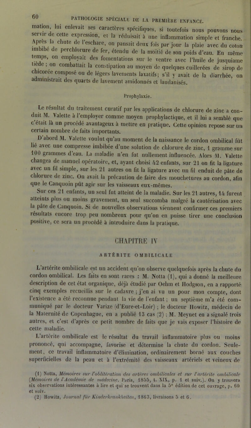 ■nation, lui enlevait scs caractères spécifiques, si toutefois nous pouvons nous servir de celle expression, cl la réduisait à une inflammation simple et franche. . P.1 2?.,. chute,(c lescbare’ 0,1 Pailsa't deux fois par jour la plaie avec du coton imbibe de perc dorure de fer, étendu de la moitié de son poids d’eau. En même temps, on employait des fomentations sur le ventre avec l’huile de jusquiame tiède ; on combattait la constipation au moyen de quelques cuillerées de sirop de chicorée composé ou de légers lavements laxatifs; s’il y avait de la diarrhée, on administrait des quarts de lavement amidonnés et laudanisés. Prophylaxie. Le résultat du traitement curatif par les applications de chlorure de zinc a con- duit M. Valette à l’employer comme moyen prophylactique, et il lui a semblé que c était là un procédé avantageux à mettre en pratique. Cette opinion repose sur un certain nombre de faits importants. D’abord M. Valette voulut qu’au moment de la naissance le cordon ombilical fût lié avec une compresse imbibée d’une solution de chlorure de zinc, 1 gramme sur 100 grammes d’eau. La maladie n’en fut nullement influencée. Alors M. Valette changea de manuel opératoire, et, ayant choisi U'2 enfants, sur 21 on fil la ligature avec un fil simple, sur les 21 autres on fit la ligature avec un fil enduit de pâle de chloiuic de zinc. On avait la précaution de faire des mouchetures au cordon, afin que le Canquoin pût agir sur les vaisseaux eux-mêmes. Sui ces 21 enfants, un seul fut atteint de la maladie. Sur les 21 autres, 1 h furent atteints plus ou moins gravement, un seul succomba malgré la cautérisation avec la pâte de Canquoin. Si de nouvelles observations viennent confirmer ces premiers résultats encore trop peu nombreux pour qu’on en puisse tirer une conclusion positive, ce sera un procédé à introduire dans la pratique. CHAPITRE IV ART É RITE OMBILICALE L’arlérile ombilicale est un accident qu’on observe quelquefois après la chute du cordon ombilical. Les faits en sont rares : M. Notta (1), qui a donné la meilleure description de cet étal organique, déjà étudié par Oehtn et Hodgson, en a rapporté cinq exemples recueillis sur le cadavre ; j’en ai vu un pour mon compte, dont l’existence a été reconnue pendant la vie de l’enfant ; un septième m’a été com- muniqué par le docteur Varize (d’Eure-et-Loir) ; le docteur Howitz, médecin de la Maternité de Copenhague, en a publié 13 cas (2) ; M. Meynet en a signalé trois autres, et c’est d’après ce petit nombre de faits que je vais exposer l’histoire de cette maladie. L’artérite ombilicale est le résultat du travail inflammatoire plus ou moins prononcé, qui accompagne, favorise et détermine la chute du cordon. Seule- ment, ce travail inflammatoire d’élimination, ordinairement borné aux couches superficielles de la peau et à l’extrémité des vaisseaux artériels et veineux de (1) Notta, Mémoires sur l'oblitération des artères ombilicales et sur l'artérite ombilicale (.Mémoires de l'Académie de médecine. Earis, 1855, t. XIX., p. 1 et suiv.). On y trouvera six observations intéressantes à lire et qui se trouvent dans la 5e édition de cet ouvrage, p. 60 et suiv.