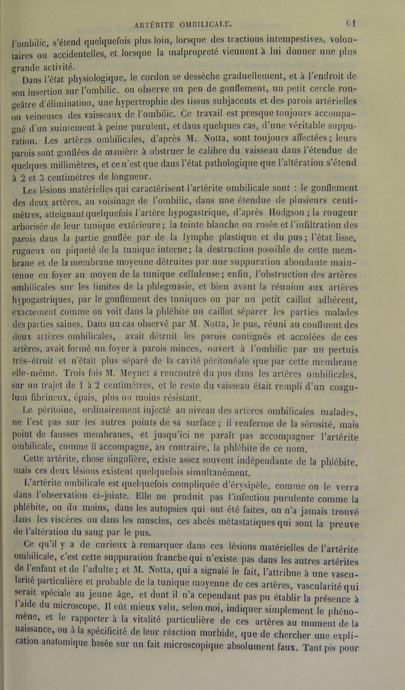 l’ombilic, s’étend quelquefois plus loin, lorsque des tractions intempestives, volon- taires ou accidentelles, et lorsque la malpropreté viennent à lui donner une plus grande activité. Dans l’état physiologique, le cordon se dessèche graduellement, et à l’endroit de son insertion sur l’ombilic, on observe un peu de gonflement, un petit cercle rou- geâtre d’élimination, une hypertrophie des tissus subjacents et des parois artérielles ou veineuses des vaisseaux de l’ombilic. Ce travail est presque toujours accompa- gné d’un suintement à peine purulent, et dans quelques cas, d’une véritable suppu- ration. Les artères ombilicales, d’après M. Notta, sont toujours affectées ; leurs parois sont gonflées de manière à obstruer le calibre du vaisseau dans l’étendue de quelques millimètres, et ce n’est que dans l’état pathologique que l’altération s’étend à 2 et 3 centimètres de longueur. Les lésions matérielles qui caractérisent l’artérite ombilicale sont : le gonflement des deux artères, au voisinage de l’ombilic, dans une étendue de plusieurs centi- mètres, atteignant quelquefois l’artère hypogastrique, d’après Hodgson ; la rougeur arborisée de leur tunique extérieure; la teinte blanche ou rosée et l’infiltration des parois dans la partie gonflée par de la lymphe plastique et du pus; l’état lisse, rugueux ou piqueté de la tunique interne ; la destruction possible de cette mem- brane et de la membrane moyenne détruites par une suppuration abondante main- tenue en foyer au moyen de la tunique celluleuse; enfin, l’obstruction des artères ombilicales sur les limites de la phleginasie, et bien avant la réunion aux artères hypogastriques, par le gonflement des tuniques ou par un petit caillot adhérent, exactement comme on voit dans la phlébite un caillot séparer les parties malades des parties saines. Dans un cas observé par M. Notta, le pus, réuni au confluent des deux artères ombilicales, avait détruit les parois contiguës et accolées de ces artères, avait formé un foyer à parois minces, ouvert à l’ombilic par un pertuis très-étroit et n'était plus séparé de la cavité péritonéale que par cette membrane elle-même. Trois fois M. Meynet a rencontré du pus dans les artères ombilicales, sur un trajet de 1 à 2 centimètres, cl le reste du vaisseau était rempli d’un coagu- luin fibrineux, épais, plus ou moins résistant. Le péritoine, ordinairement injecté au niveau des artères ombilicales malades, ne l’est pas sur les autres points de sa surface; il renferme de la sérosité, mais point de fausses membranes, et jusqu’ici ne paraît pas accompagner l’artérite ombilicale, comme il accompagne, au contraire, la phlébite de ce nom. Cette artérite, chose singulière, existe assez souvent indépendante de la phlébite, mais ces deux lésions existent quelquefois simultanément. L’artérite ombilicale est quelquefois compliquée d’érvsipèle, comme on le verra dans l’observation ci-jointe. Elle ne produit pas l’infection purulente comme la phlébite, ou du moins, dans les autopsies qui ont été faites, on n’a jamais trouvé dans les viscères ou dans les muscles, ces abcès métastatiques qui sont la preuve de l’altération du sang par le pus. Ce qu’il y a de curieux à remarquer dans ces lésions matérielles de l’artérite ombilicale, c’est cette suppuration franche qui n’existe pas dans les autres artérites de l’enfant et de l’adulte; et M. Notta, qui a signalé le fait, l’attribue à une vascu- larité particulière et probable de la tunique moyenne de ces artères, vascularité qui sera.t spéciale au jeune âge, et dont il n’a cependant pas pu établir la présence à i aide du microscope. Il eut mieux valu, selon moi, indiquer simplement le phéno- mène, et le rapporter à la vitalité particulière de ces artères au moment de la naissance, ou à la spécificité de leur réaction morbide, que de chercher une expli- cation anatomique basée sur un fait microscopique absolument faux. Tant pis pour