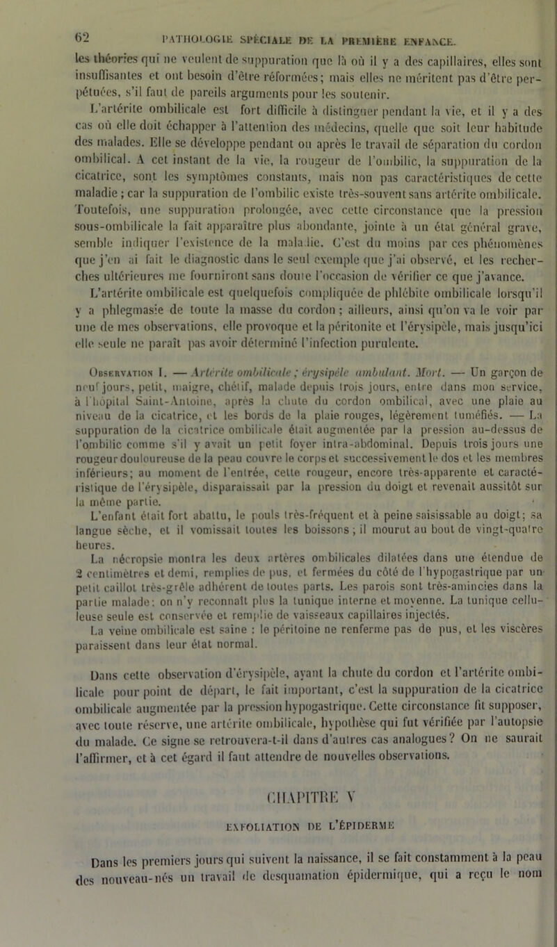 les théories qui ne veulent de suppuration que là où il y a des capillaires, elles sont insuffisantes et ont besoin d’être réformées; mais elles ne méritent pas d’ôtre per- pétuées, s’il faut de pareils arguments pour les soutenir. L’artérite ombilicale est fort difficile à distinguer pendant la vie, et il y a des cas où elle doit échapper à l’attention des médecins, quelle que soit leur habitude des malades. Elle se développe pendant ou après le travail de séparation du cordon ombilical. A cet instant de la vie, la rougeur de l’ombilic, la suppuration de la cicatrice, sont les symptômes constants, mais non pas caractéristiques de cette maladie ; car la suppuration de l’ombilic existe très-souvent sans artérite ombilicale. Toutefois, une suppuration prolongée, avec cette circonstance que la pression sous-ombilicale la fait apparaître plus abondante, jointe à un étal général grave, semble indiquer l’existence de la maladie. C’est du moins par ces phénomènes que j’en ai fait le diagnostic dans le seul exemple que j’ai observé, et les recher- ches ultérieures me fourniront sans doute l’occasion de vérifier ce que j’avance. L’artérite ombilicale est quelquefois compliquée de phlébite ombilicale lorsqu’il y a phlegmasie de toute la masse du cordon ; ailleurs, ainsi qu’on va le voir par une de mes observations, elle provoque et la péritonite et l’érysipèle, mais jusqu’ici elle seule ne paraît pas avoir déterminé l’infection purulente. Observation I. —Artérite ombilicaleérysipèle ambulant. Mort. — Un garçon de neuf jours, petit, maigre, chétif, malade depuis trois jours, entre dans mon service, à 1 hôpital Saint-Antoine, après la chute du cordon ombilical, avec une plaie au niveau de ia cicatrice, et les bords de la plaie rouges, légèrement tuméfiés. — La suppuration de la cicatrice ombilicale était augmentée par la pression au-dessus de l’ombilic comme s'il y avait un petit foyer intra-abdominal. Depuis trois jours une rougeur douloureuse de la peau couvre le corps et successivement le dos et les membres inférieurs; au moment de l’entrée, celte rougeur, encore très-apparente et caracté- ristique de l’érysipèle, disparaissait par la pression du doigt et revenait aussitôt sur la même partie. * , L’enfant était fort abattu, le pouls très-fréquent et à peine saisissable au doigt; sa langue sèche, et il vomissait toutes les boissons ; il mourut au bout de vingt-quair© heures. La nécropsie montra les deux artères ombilicales dilatées dans une étendue de 2 centimètres et demi, remplies de pus, et fermées du côté do f hypogastrique par un petit caillot très-grêle adhérent de toutes parts. Les parois sont très-amincies dans la partie malade: on n’y reconnaît plus la tunique interne et moyenne. La tunique cellu- leuse seule est conservée et remplie de vaisseaux capillaires injectés. La veine ombilicale est saine : le péritoine ne renferme pas de pus, et les viscères paraissent dans leur état normal. Dans cette observation d’érysipèle, ayant la chute du cordon et l’artérite ombi- licale pour point de départ, le fait important, c’est la suppuration de la cicatrice ombilicale augmentée par la pression hypogastrique. Cette circonstance fit supposer, avec toute réserve, une artérite ombilicale, hypothèse qui fut vérifiée par l’autopsie du malade. Ce signe se retrouvera-t-il dans d’autres cas analogues? On ne saurait l’affirmer, et à cet égard il faut attendre de nouvelles observations. CHAPITRE V EXFOLIAT ION DE L’ÉPIDERME Dans les premiers jours qui suivent la naissance, il se fait constamment à la peau des nouveau-nés un travail de desquamation épidermique, qui a reçu le nom