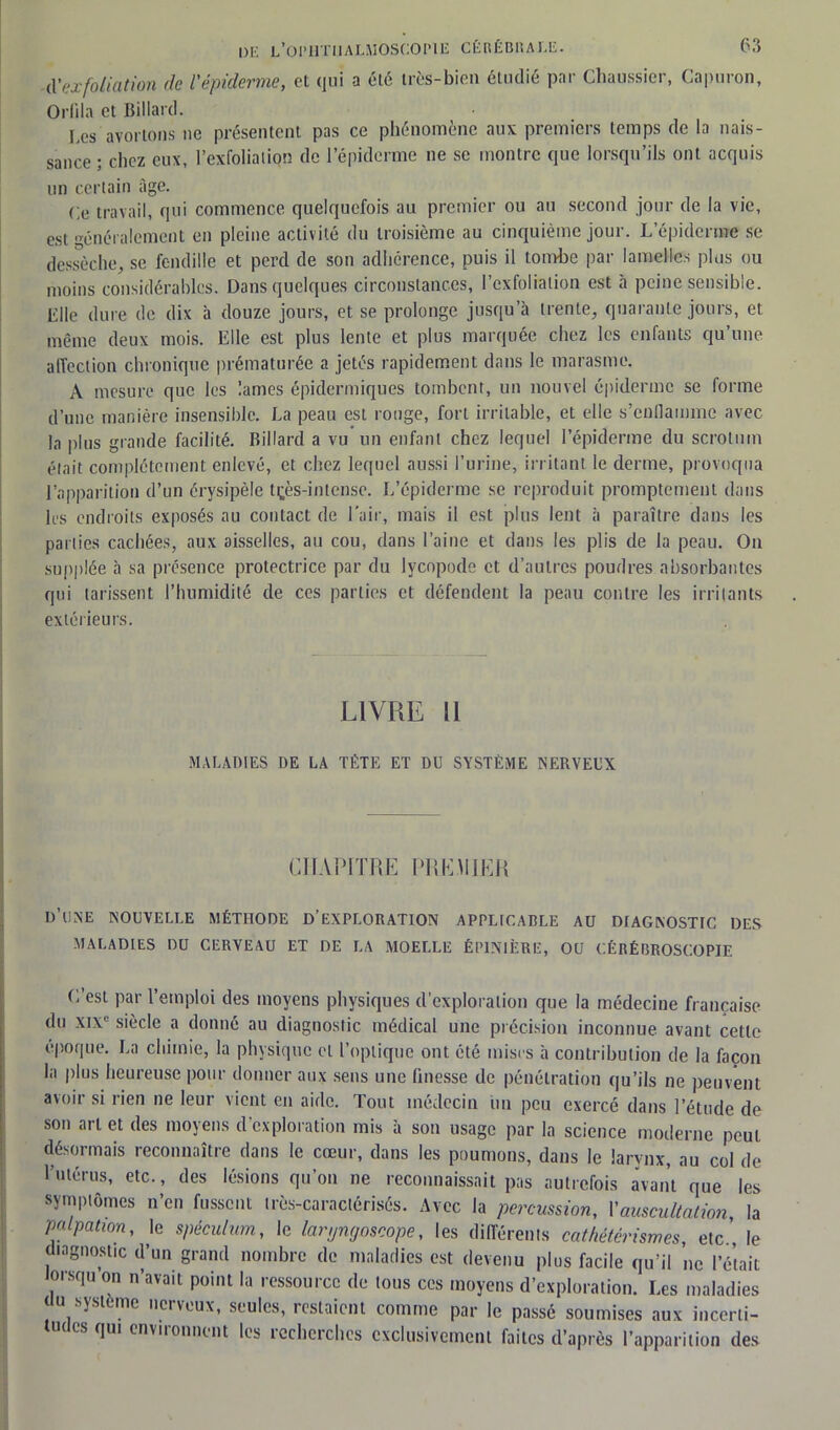 d'exfoliation de l'épiderme, et qui a été très-bien étudié par Chaussier, Capuron, Orfila et Billard. Les avortons ne présentent pas ce phénomène aux premiers temps de la nais- sance ; chez eux, l’exfoliatiqn de l’épiderme ne se montre que lorsqu’ils ont acquis un certain âge. Ce travail, qui commence quelquefois au premier ou au second jour de la vie, est généralement en pleine activité du troisième au cinquième jour. L’épiderme se dessèche, se fendille et perd de son adhérence, puis il tombe par lamelles plus ou moins considérables. Dans quelques circonstances, l’exfoliation est à peine sensible. Elle dure de dix à douze jours, et se prolonge jusqu’à trente, quarante jours, et même deux mois. Elle est plus lente et plus marquée chez les enfants qu’une affection chronique prématurée a jetés rapidement dans le marasme. A mesure que les lames épidermiques tombent, un nouvel épiderme se forme d’une manière insensible. La peau est ronge, fort irritable, et elle s’enflamme avec la plus grande facilité. Billard a vu un enfant chez lequel l’épiderme du scrotum était complètement enlevé, et chez lequel aussi l’urine, irritant le derme, provoqua l’apparition d’un érysipèle tçès-intense. L’épiderme se reproduit promptement dans les endroits exposés au contact de l’air, mais il est plus lent à paraître dans les parties cachées, aux aisselles, au cou, dans l’aine et dans les plis de la peau. On supplée à sa présence protectrice par du lycopode et d’autres poudres absorbantes qui tarissent l’humidité de ces parties et défendent la peau contre les irritants extérieurs. LIVRE 11 MALADIES DE LA TÊTE ET DU SYSTÈME NERVEUX CHAPITRE PREMIER D’UNE NOUVELLE MÉTHODE D’EXPLORATION APPLICABLE AU DIAGNOSTIC DES MALADIES DU CERVEAU ET DE LA MOELLE ÉPINIÈRE, OU CÉRÉBROSCOPIE C’est par l’emploi des moyens physiques d’exploration que la médecine française du xixe siècle a donné au diagnostic médical une précision inconnue avant cette époque. La chimie, la physique et l’optique ont été mises à contribution de la façon la plus heureuse pour donner aux sens une finesse de pénétration qu’ils ne peuvent avoir si rien ne leur vient en aide. Tout médecin un peu exercé dans l’étude de son art et des moyens d'exploration mis à son usage par la science moderne peut désormais reconnaître dans le cœur, dans les poumons, dans le larynx, au col de l’utérus, etc., des lésions qu’on ne reconnaissait pas autrefois avant que les symptômes n’en fussent très-ca factorisés. Avec la percussion, Y auscultation, la palpation, le spéculum, le laryngoscope, les différents cathétérismes, etc., le diagnostic d’un grand nombre de maladies est devenu plus facile qu’il ne l’était lorsqu on n’avait point la ressource de tous ces moyens d’exploration. Les maladies (tu système nerveux, seules, restaient comme par le passé soumises aux incerli- c es qui enviionnent les îcchcrchcs exclusivement faites d’après l’apparition des