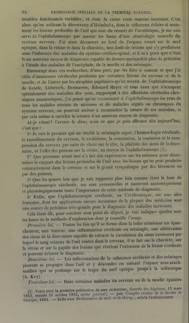 troubles fonctionnels variables, et dont la cause reste souvent inconnue. C’est alors qu’en utilisant la découverte d’Hehnholiz, dont le réflecteur éclaire si nette- ment les lésions profondes de l’oeil qui sont du ressort de l’oculistique, je me suis servi de l’oplithalmoscopc par asseoir les bases d'une séméiologie nouvelle du système nerveux. J’ai ainsi découvert au fond de l’organe visuel sur le nerf optique, dans la rétine et dans la choroïde, une foule de lésions qui s’y produisent sous l’influence des maladies du système cérébro-spinal, et il m’a paru que c’était là un nouveau moyen de diagnostic capable de donner quelquefois plus de précision à l’étude des maladies de l’encéphale, de la moelle et des méninges. Encouragé dans ces recherches, d’une part, par les faits si connus et que j’ai cités d’amauroses cérébrales produites par certaines lésions du cerveau et de la moelle, et de l’autre par les atrophies papillaires qu’au moyen de l’ophthalmoscope de Graefe, Liebreich, Desmarres, Édouard Meyer et tous ceux qui s’occupent spécialement des maladies des yeux, rapportent à des affections cérébrales chro- niques amaurotiques, j’ai pensé qu’en examinant à L'ophthalmoscope les yeux de tous les malades atteints de névroses et de maladies aiguës ou chroniques du système nerveux, on pourrait arriver à reconnaître la nature de ces maladies, et par cela même à enrichir la science d’un nouveau moyen de. diagnostic. Ai-je réussi? l’avenir le dira; niais ce que je puis affirmer dès aujourd’hui, c’est que : ]o jc suis le premier qui aie étudié la méningite aiguë, l’hémorrhagie cérébrale, le ramollissement du cerveau, le rachitisme, la commotion, la contusion et la com- pression du cerveau par suite de chute sur la tête, la phlébite des sinus de la dure- mère, et l’effet des poisons sur la rétine, au moyen de l’ophthalmoscope (1). 2° Que personne avant moi n’a fait des expériences sur les animaux pour déter- miner le rapport des lésions profondes de l’œil avec les lésions qu’on peut produire volontairement dans le cerveau et sur le grand sympathique par des blessures ou par des poisons. 3° Que les quatre lois que je vais rapporter plus loin comme étant la base de l’ophthalmoscopie cérébrale, me sont personnelles et montrent anatomiquement et physiologiquement toute l’importance de cette méthode de diagnostic.. U° Enfin, que l’ophthalmoscopie cérébrale, ou Cérébroscopie, est une idée française, dont les applications encore inconnues de la plupart des médecins sont une source de précision très-grande pour le diagnostic des maladies nerveuses. Cela étant dit, pour montrer mon point de départ, je vais indiquer quelles sont les bases de la méthode d exploration dont je conseille I usage. Première loi. — Toutes les fois qu’il se forme dans la boîte crânienne un épan- chement, une tumeur, une inflammation cérébrale ou méningée, une oblitération des sinus de la dure-mère capable de ralentir la circulation du sinus caverneux par lequel le sang veineux de l’œil rentre dans le cerveau, il se fait sur la choroïde, sur la rétine et sur la papille des lésions qui révèlent l’existence de la lésion cérébrale et peuvent éclairer le diagnostic. Deuxième loi. — Les inflammations de la substance cérébrale et des méningés peuvent se propager dans l’œil et y descendre en suivant l’espace sous-arach- noïdien qui se prolonge sur le trajet du nerf optique jusqu a la scléiolique (A. Key). n . . .. Troisième loi. — Dans certaines maladies du cerveau ou de la moelle epimere m Vovcz pour la première publication de mes recherches. Gazette des hôpitaux.,15 mars 1862 ensuite 16 octobre 1862, même journal; - puis Comptes rendus de la Société de biologie, 1864. — Enfin mon Dictionnaire de méd. et de thérap., article Cérébroscopie.