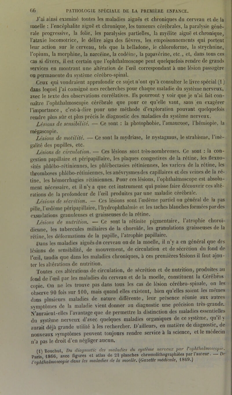J’ai ainsi examiné toutes les maladies aiguës et chroniques du cerveau et de la moelle : l’encéphalite aiguë et chronique, les tumeurs cérébrales, la paralysie géné- rale progressive, la folie, les paralysies partielles, la myélite aiguë et chronique, l'ataxie locomotrice, le délire aigu des lièvres, les empoisonnements qui portent leur action sur le cerveau, tels que la belladone, ie chloroforme, la strychnine, l’opium, la morphine, la narcéine, la codéine, la papavérine, etc., et, dans tous ces cas si divers, il est certain que l’ophthalmoscope peut quelquefois rendre de grands services en montrant une altération de l’œil correspondant à une lésion passagère ou permanente du système cérébro-spinal. Ceux qui voudraient approfondir ce sujet n’ont qu’à consulter le livre spécial (1 ) dans lequel j’ai consigné mes recherches pour chaque maladie du système nerveux, avec le texte des observations corrélatives. Ils pourront y voir que je n’ai fait con- naître l’ophthalmoscopie cérébrale que pour ce qu’elle vaut, sans en exagérer l’importance, c’est-à-dire pour une méthode d’exploration pouvant quelquefois rendre plus sûr et plus précis le diagnostic des maladies du système nerveux. Lésions de sensibilité. — Ce sont : la photophobie, l’amaurose, l’hémiopie. la mégascopie. Lésions de motilité. — Ce sont la mydriase, le nystagmus, le strabisme, l’iné- galité des pupilles, etc. Lésions de circulation. — Ces lésions sont très-nombreuses. Ce sont : la con- gestion papillaire et péripapillaire, les plaques congestives de la rétine, les flexuo- sités phlébo-rétiniennes, les phlébeclasies rétiniennes, les varices de la rétine, les thromboses phlébo-rétiniennes, les anévrysmes des capillaires et des veines de la ré- tine, les hémorrhagies rétiniennes. Pour ces lésions, l’oplnhalmoscope est absolu- ment nécessaire, et il n’y a que cet instrument qui puisse faire découvrir ces alté- rations de la profondeur de l’œil produites par une maladie cérébrale. Lésions de sécrétion. — Ces lésions sont l’œdème partiel ou général de la pas pille, l’œdème péripapillaire, l’hydrophthalmie et les taches blanches formées par des exsudations granuleuses et graisseuses de la rétine. Lésions de nutrition. — Ce sont la réduite pigmentaire, l’atrophie choroï- dieune, les tubercules miliaires de la choroïde, les granulations graisseuses de la rétine, les déformations de la papille, l’atrophie papillaire. Dans les maladies aiguës du cerveau ou de la moelle, il n’y a en général que des lésions de sensibilité, de mouvement, de circulation et de sécrétion du fond de l’œil, tandis que dans les maladies chroniques, à ces premières lésions il faut ajou- ter les altérations de nutrition. Toutes ces altérations de circulation, de sécrétion et de nutrition, produites au foud de l’œil par les maladies du cerveau et de la moelle, constituent la Cérébros copie. On ne les trouve pas dans tous les cas de lésion cérébro-spinale, on les observe 90 fois sur 100, mais quand elles existent, bien qu’elles soient les mêmes dans plusieurs maladies de nature différente, leur présence réunie aux autres svmptômes de la maladie vient donner au diagnostic une précision très-grande. N’auraient-elles l’avantage que de permettre la distinction des maladies essentielles du système nerveux d’avec quelques maladies organiques de ce système, qu’il y aurait déjà grande utilité à les rechercher. D’ailleurs, en matière de diagnostic, de nouveaux symptômes peuvent toujours rendre service à la science, et le médecin n’a pas le droit d’en négliger aucun. (1) Bouchut, Du diagnostic des maladies du système nerveux par l'ophthalmoscopie. Parij 1860, avec figures et atlas de 24 planches chromolithographiées par l'auteur. Dr