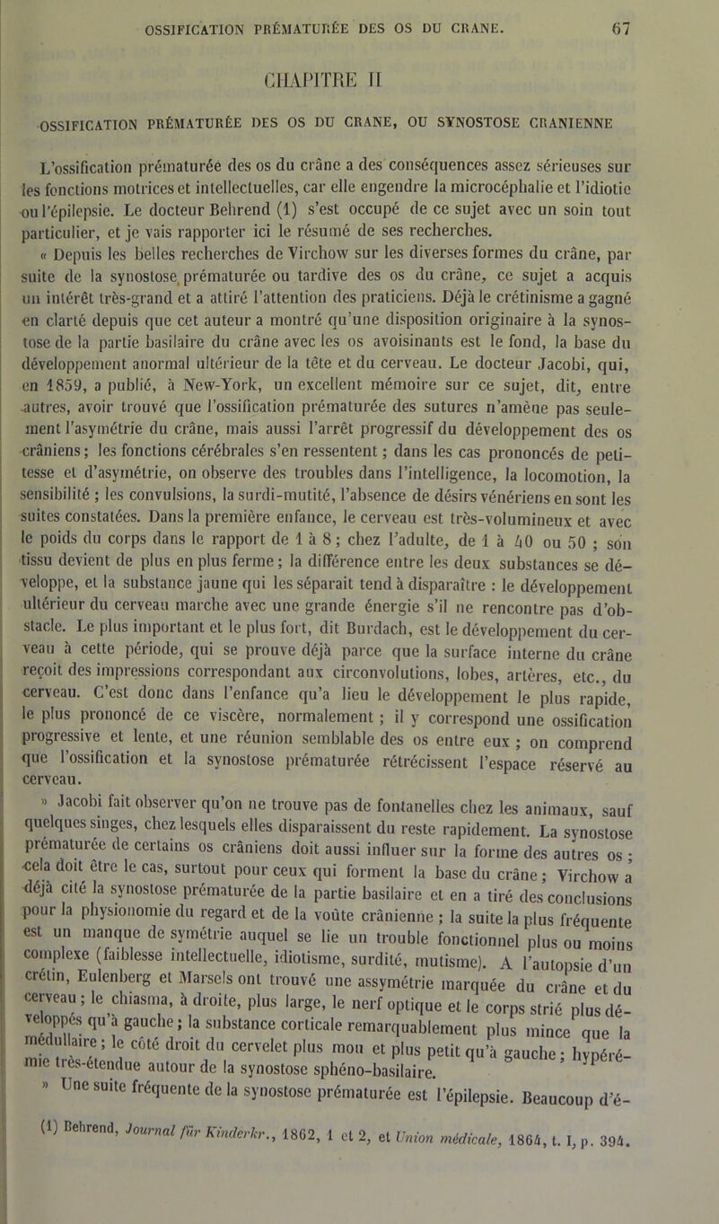 CHAPITRE II OSSIFICATION PRÉMATURÉE DES OS DU CRANE, OU SYNOSTOSE CRANIENNE L’ossification prématurée des os du crâne a des conséquences assez sérieuses sur les fonctions motrices et intellectuelles, car elle engendre la microcéphalie et l’idiotie ou l’épilepsie. Le docteur Behrend (1) s’est occupé de ce sujet avec un soin tout particulier, et je vais rapporter ici le résumé de ses recherches. « Depuis les belles recherches de Virchow sur les diverses formes du crâne, par suite de la synostose, prématurée ou tardive des os du crâne, ce sujet a acquis un intérêt très-grand et a attiré l’attention des praticiens. Déjà le crétinisme a gagné en clarté depuis que cet auteur a montré qu’une disposition originaire à la synos- tose de la partie basilaire du crâne avec les os avoisinants est le fond, la base du développement anormal ultérieur de la tête et du cerveau. Le docteur Jacobi, qui, en 1859, a publié, à New-York, un excellent mémoire sur ce sujet, dit, entre autres, avoir trouvé que l’ossification prématurée des sutures n’amène pas seule- ment l'asymétrie du crâne, mais aussi l’arrêt progressif du développement des os crâniens ; les fonctions cérébrales s’en ressentent ; dans les cas prononcés de peti- tesse et d’asymétrie, on observe des troubles dans l’intelligence, la locomotion, la sensibilité ; les convulsions, la surdi-mutité, l’absence de désirs vénériens en sont les suites constatées. Dans la première enfance, le cerveau est très-volumineux et avec le poids du corps dans le rapport de 1 à 8 ; chez l’adulte, de 1 à ZiO ou 50 ; son tissu devient de plus en plus ferme; la différence entre les deux substances se dé- veloppe, et la substance jaune qui les séparait tend à disparaître : le développement ultérieur du cerveau marche avec une grande énergie s’il ne rencontre pas d’ob- stacle. Le plus important et le plus fort, dit Burdach, est le développement du cer- veau à cette période, qui se prouve déjà parce que la surface interne du crâne reçoit des impressions correspondant aux circonvolutions, lobes, artères, etc. du cerveau. C’est donc dans l’enfance qu’a lieu le développement le plus rapide, le plus prononcé de ce viscère, normalement ; il y correspond une ossification progressive et lente, et une réunion semblable des os entre eux ; on comprend que l’ossification et la synostose prématurée rétrécissent l’espace réservé au cerveau. » Jacobi fait observer qu’on ne trouve pas de fontanelles chez les animaux, sauf quelques singes, chez lesquels elles disparaissent du reste rapidement. La synostose prématurée de certains os crâniens doit aussi influer sur la forme des autres os ; •cela doit être le cas, surtout pour ceux qui forment la base du crâne; Virchow a déjà cite la synostose prématurée de la partie basilaire et en a tiré des conclusions pour la physionomie du regard et de la voûte crânienne ; la suite la plus fréquente est un manque de symétrie auquel se lie un trouble fonctionnel plus ou moins complexe (faiblesse intellectuelle, idiotisme, surdité, mutisme). A l’autopsie d’un crétin, Eulenberg et Marsels ont trouvé une assymétrie marquée du crâne et du cerveau ; le clnasma, à droite, plus large, le nerf optique et le corps strié plusdé- veloppés qu à gauche; la substance corticale remarquablement plus mince que la médullaire ; le côté droit du cervelet plus mou et plus petit qu’à gauche ; liypéré- nne très-étendue autour de la synostose sphéno-basilaire. » Une suite fréquente de la synostose prématurée est l’épilepsie. Beaucoup d’é- (1) Rehrend, Journal fur Kinderkr., 1802, 1 et 2, et Union médicale, 1864, t. I, p. 394.