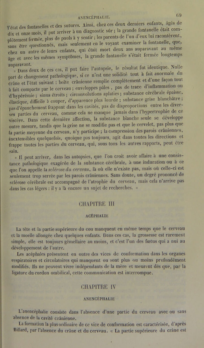 anencéphalie. f)9 f!ps fontanelles et des sutures. Ainsi, chez ces deux derniers enfants, âgés de dix'et onze mois, il put arriver à un diagnostic sûr ; la grande fontanelle était com- plètement fermée, plus de pouls à y sentir ; les parents de l’un d’eux u. racontèrent, sans être questionnés, mais seulement en le voyant exam.ner la fontanelle, que, chez un autre de leurs enfants, qui était mort deux ans auparavant au meme âge et avec les mêmes symptômes, la grande fontanelle s’était fermee longtemps 3U»aDans deux de ces ens, il put faire l’autopsie, le résultat fut identique. Nulle part de changement pathologique, si ce n’est une solidité tout a fait anormale du crâne et l’état suivant : boîte crânienne remplie complètement et d une façon tou à fait compacte par le cerveau ; enveloppes pâles , pas de tiace d inflammation d’hvpérémie ; sinus étroits ; circonvolutions aplaties ; substance cérébrale épaisse, élastique, difficile à couper, d’apparence plus lourde ; substance grise blanchâtre ; pas d’épanchement frappant dans les cavités, pas de disproportions entre les diver- ses parties du cerveau, comme cela ne manque jamais dans l’hypertrophie de ce viscère. Dans cette dernière affection, la substance blanche seule se développe outre mesure, tandis que la grise ne se modifie pas et que le cervelet, pas plus que la partie moyenne du cerveau, n’y participe ; la compression des parois crâniennes, inextensibles quelquefois, quoique pas toujours, agit dans toutes les directions et frappe toutes les parties du cerveau, qui, sous tous les autres rapports, peut être sain. » il peut arriver, dans les autopsies, que l’on croit avoir affaire à une consis- tance pathologique exagérée de la substance cérébrale, a une induration ou à ce que l’on appelle la sclérose du cerveau, là où elle n’existe pas, mais où celle-ci est seulement trop serrée par les parois crâniennes. Sans doute, un degré prononcé de sclérose cérébrale est accompagné de l’atrophie du cerveau, mais cela n arrive pas dans les cas légers : il y a là encore un sujet de recherches. » CHAPITRE III ACÉPHALIE La tête et la partie supérieure du cou manquent en même temps que le cerveau et la moelle allongée chez quelques enfants. Dans ces cas, la grossesse est rarement simple, elle est toujours gémellaire au moins, et c’est l’un des fœtus qui a nui au développement de l’autre. Les acéphales présentent en outre des vices de conformation dans les organes respiratoires et circulatoires qui manquent ou sont plus ou moins profondément modifiés. Ils ne peuvent vivre indépendants de la mère et meurent dès que, par la ligature du cordon ombilical, cette communication est interrompue. CHAPITRE IV ANENCÉPHALIE L’anencéphalie consiste dans l’absence d’une partie du cerveau avec ou sans absence de la cavité crânienne. La formation la plus ordinaire de ce vice de conformation est caractérisée, d’après liillard, par l’absence du crâne et du cerveau. « La partie supérieure du crâne est