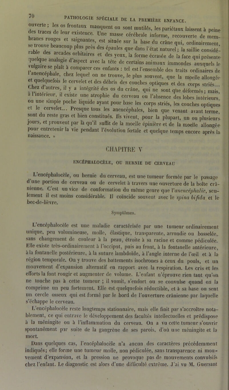 !f T fr0tailX ma,K,Uenl °U Sont mutilés- les Pariétaux laissent à peine des traces de leur existence. Une masse cérébrale informe, recouverte de men branes rouges et saignantes, est située sur la base du craie qui, ord nai emem b e I IT” ' ,S ï*1,08 6|>aUleS l' das '■«“ ,,atureL là saillie coX ' ,res “ de! !'CDS’ la forrac de la face qui pr&eme- ! | Jj ! . ?'C 1 as|,ect avec ,a lelc <ll! certains animaux immondes auxquels le f , * P'ait f co™parer ces enfants : tel est l’ensemble des traits ordinaires de anencéphale, chez lequel on ne trouve, le plus souvent, que la moelle allongée quelques le cervelet et des débris des couches optiques et des corps striés... ,hez d autres ]1 y a intégrité des os du crâne, qui ne sont qbe déformés; mais, a intérieur, il existe une atrophie du cerveau ou l’absence des lobes intérieurs ou une simple poche liquide ayant pour base les corps striés, les couches optiques et le cervelet... Presque tous les anencéphales, bien que venant avant terme sont du reste gras et bien constitués. Ils vivent, pour la plupart, un ou plusieurs jours, et prouvent par là qu’il suffit de la moelle épinière et de la moelle allongée pour entretenir la vie pendant l’évolution fœtale et quelque temps encore après la naissance. » 1 CHAPITRE Y ENCÉPHALOCÈLE, OU HERNIE DU CERVEAU L encéphalocèle, ou hernie du cerveau, est une tumeur formée par le passage d une portion de cerveau ou de cervelet à travers une ouverture de la boîte crâ- nienne. C est un vice de conformation du même genre que Y anencéphalie, seu- lement il est moins considérable. Il coïncide souvent avec le spina bifida et le bec-de-lièvre. Symptômes. L encéphalocèle est une maladie caractérisée par une tumeur ordinairement unique, peu volumineuse, molle, élastique, transparente, arrondie ou bosselée, sans changement de couleur à la peau, étroite à sa racine et comme pédiculée. Plie existe très-ordinairement à l’occiput, puis au front, à la fontanelle antérieure, à la fontanelle postérieure, à la suture lambdoïde, à l’angle interne de l’œil et à la région temporale. On y trouve des battements isochrones à ceux du pouls, et un mouvement d’expansion alternatif en rapport avec la respiration. Les cris et les efforts la font rougir et augmenter de volume. L’enfant n’éprouve rien tant qu’on ne touche pas à cette tumeur ; il vomit, s’endort ou se convulse quand on la comprime un peu fortement, lille est quelquefois réductible, et à sa base ou sent un cercle osseux qui est formé par le bord de l’ouverture crânienne par laquelle s’échappe le cerveau. L encéphalocèle reste longtemps stationnaire, mais elle finit par s’accroître nota- blement, ce qui entrave le développement des facultés intellectuelles et prédispose à la méningite ou à l’inflammation du cerveau. On a vu cette tumeur s’ouvrir spontanément par suite de la gangrène de ses parois, d’où une méningite et la mort. Dans quelques cas, l’encéphalocèle n’a aucun des caractères précédemment indiqués; elle forme une tumeur molle, non pédiculée, sans transparence ni mou- vement d’expansion, et la pression ne provoque pas de mouvements convulsifs- chez l’enfant. Le diagnostic est alors d’une difficulté extrême. J’ai vu M. Guersant