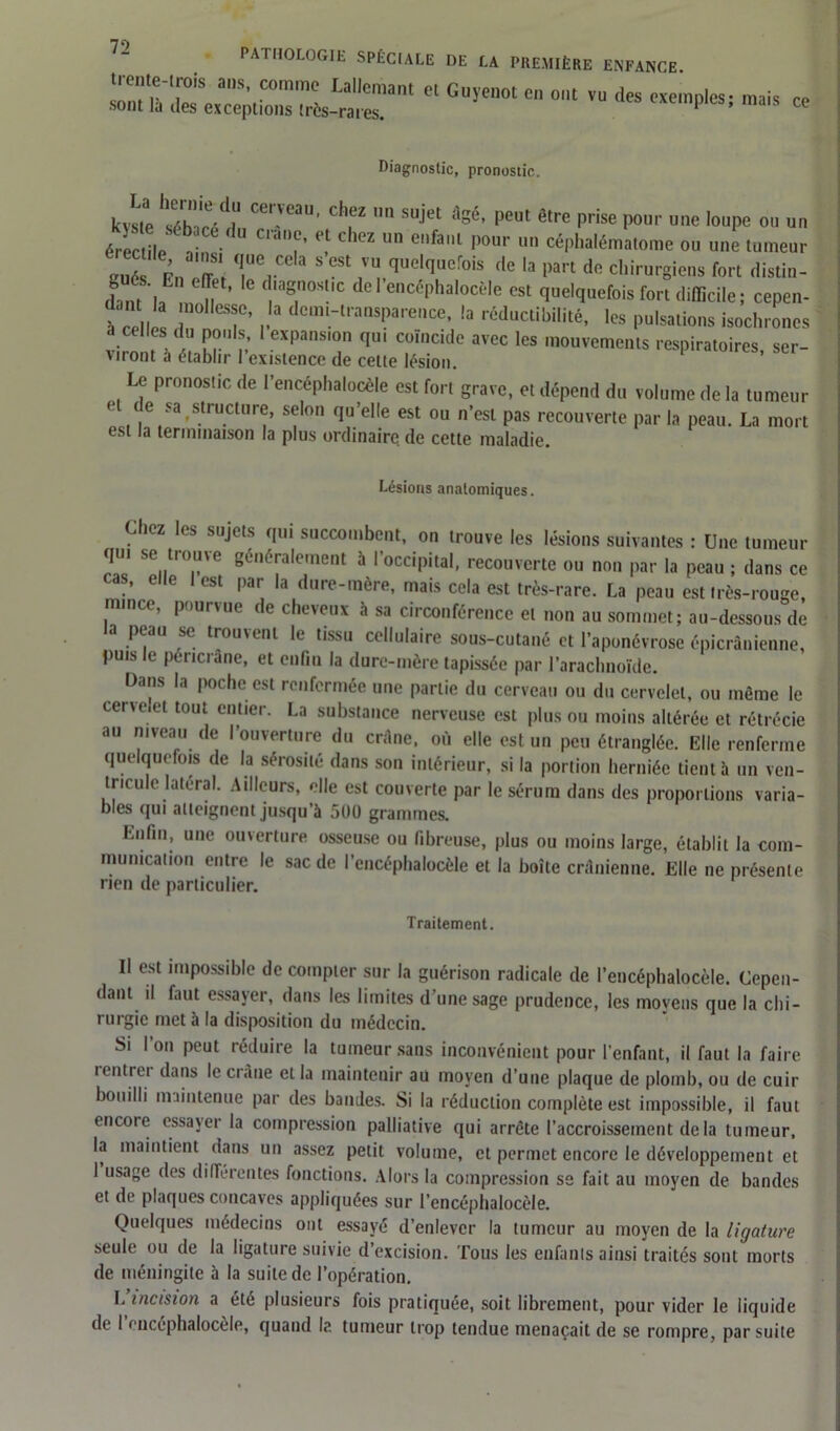 ™r.td^;cne;:,r4-™rnt ei Guïenot eo,,t vu ,ies —« Diagnostic, pronostic. kvl'lp tfhle.'d,“ clKZ  s“jet *8*. peut être prise pour une loupe ou uu érèciile ébT-n “ CliT' “ Cheï un cfa'“ l>our 1111 céphalématome ou une tumeur „7; 1, r“la S CSt ,VU ei^elquerais de le part de chirurgiens fort distin- f ff“' 11 t ,agosc dcl dncéphalocèle est quelquefois fort difficile; cepen- 5  “0llesf • . a d0,m-ll'a“spare„ce, la rcductibilité, |es pulsations isochrones a celles du pouls, I expansion qu, coïncide avec les mouvements respiratoires ser- virent a établir 1 existence de celte lésion. Le pronostic de l'encéphalocèle est fort grave, et dépend du volume de la tumeur 10 sa structure, selon qu’elle est ou n’est pas recouverte parla peau. La mort est la terminaison la plus ordinaire de cette maladie. Lésions anatomiques. Chez les sujets qui succombent, on trouve les lésions suivantes : Une tumeur qui se trouve généralement à l’occipital, recouverte ou non par la peau ; dans ce as, elle lest par la dure-mère, mais cela est très-rare. La peau est très-rouge, mince, pourvue de cheveux à sa circonférence et non au sommet; au-dessous de la peau se trouvent le tissu cellulaire sous-cutané et l’aponévrose épicranienne, puis e penciàne, et enfin la dure-mère tapissée par l’arachnoïde. Dans la poche est renfermée une partie du cerveau ou du cervelet, ou même le cervelet tout entier. La substance nerveuse est plus ou moins altérée et rétrécie au niveau de l’ouverture du crâne, où elle est un peu étranglée. Elle renferme quelquefois de la sérosité dans son intérieur, si la portion herniée tient à un ven- tricule latéral. Ailleurs, elle est couverte par le sérum dans des proportions varia- bles qui atteignent jusqu’à 5U0 grammes. Enfin, une ouverture osseuse ou fibreuse, plus ou moins large, établit la com- munication entre le sac de l’encéphalocèle et la boîte crânienne. Elle ne présente rien de particulier. Traitement. Il est impossible de compter sur la guérison radicale de l’encéphalocèle. Cepen- dant il faut essayer, dans les limites d’une sage prudence, les movens que la chi- rurgie met à la disposition du médecin. Si l’on peut réduire la tumeur sans inconvénient pour l’enfant, il faut la faire i entre* dans le ci âne et la maintenir au moyen d’une plaque de plomb, ou de cuir bouilli maintenue par des bandes. Si la réduction complète est impossible, il faut encoie essayer la compression palliative qui arrête l’accroissement de la tumeur, la maintient dans un assez petit volume, et permet encore le développement et 1 usage des différentes fonctions. Alors la compression se fait au moyen de bandes et de plaques concaves appliquées sur l’encéphalocèle. Quelques médecins ont essayé d’enlever la tumeur au moyen de la ligature seule ou de la ligature suivie d’excision. Tous les enfants ainsi traités sont morts de méningite à la suite de l’opération. L incision a été plusieurs fois pratiquée, soit librement, pour vider le liquide de I oncephalocèle, quand I?. tumeur trop tendue menaçait de se rompre, par suite