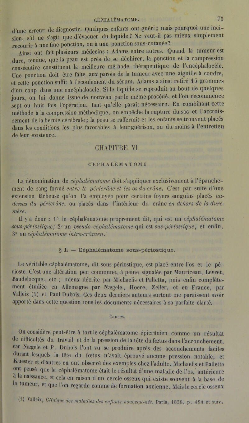 d’une erreur de diagnostic. Quelques enfants ont guéri ; mais pourquoi une inci- sion, s’il ne s’agit que d’évacuer du liquide? Ne vaut-il pas mieux simplement recourir à une fine ponction, ou à une ponction sous-cutanée? •\insi ont fait plusieurs médecins: Adams entre autres. Quand la tumeur est dure, tendue, que la peau est près de se déchirer, la ponction et la compression consécutive constituent la meilleure méthode thérapeutique de l’encéphalocèle. Une ponction doit être faite aux parois de la tumeur avec une aiguille à coudre, et cette ponction suffit à l’écoulement du sérum. Adams a ainsi retiré 15 grammes d’un coup dans une encéphalocèle. Si le liquide se reproduit au bout de quelques jours, on lui donne issue de nouveau par le même procédé, et l’on recommence sept ou huit fois l’opération, tant qu’elle paraît nécessaire. En combinant cette méthode à la compression méthodique, on empêche la rupture du sac et l’accrois- sement de la hernie cérébrale; la peau se raffermit et les enfants se trouvent placés dans les conditions les plus favorables à leur guérison, ou du moins à l’entretien de leur existence. CHAPITRE VI CÉPHALÉMATOME La dénomination de céphalêmatome doit s’appliquer exclusivement à l’épanche- ment de sang formé entre le péricrâne et les os du crâne. C’est par suite d’une extension fâcheuse qu’on l’a employée pour certains foyers sanguins placés au- dessus du péricrâne, ou placés dans l’intérieur du crâne en dehors de la dure- mère. 11 y a donc : 1° le céphalémalome proprement dit, qui est un céphalêmatome sous-périostique; T un pseudo-céphalêmatome qui est sus-périostique, et enfin, .3° un céphalêmatome intra-crânien: § I. — Céphalêmatome sous-périostique. Le véritable céphalêmatome, dit sous-périostique, est placé entre l’os et le pé- rioste. C’est une altération peu commune, à peine signalée par Mauriceau, Lcvret, Baudelocque, etc.; mieux décrite par Michaelis et Palletla, puis enfin complète- ment étudiée en Allemagne par Nægele, Hoere, Zeller, et en France, par Valleix (1) et Paul Dubois. Ces deux derniers auteurs surtout me paraissent avoir apporté dans cette question tous les documents nécessaires à sa parfaite clarté. Causes. On considère peut-être à tort le céphalêmatome épicranien comme un résultat de difficultés du travail et de la pression de la tête du fœtus dans l’accouchement, car Nægele et P. Dubois l’ont vu se produire après des accouchements faciles durant lesquels la tête du fœtus n’avait éprouvé aucune pression notable, et Kuestcr et d’autres en ont observé des exemples chez l’adulte. Michaelis et Palletta ont pensé que le céphalêmatome était le résultat d’une maladie de l’os, antérieure a la naissance, et cela en raison d’un cercle osseux qui existe souvent à la base de la tumeur, et que l’on regarde comme de formation ancienne. Mais le cercie osseux (1) Nalleix. Clinique des maladies des enfants nouveau-nés. Paris, 1838, p. 494 et suiv,
