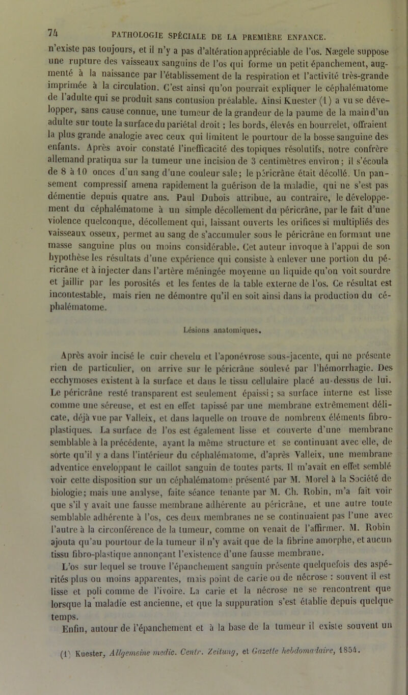 n existe pas toujours, et il n’y a pas d’altération appréciable de l’os. Naegele suppose une rupture des vaisseaux sanguins de l’os qui forme un petit épanchement, aug- menté à la naissance par l’établissement de la respiration et l’activité très-grande imprimée à la circulation. C’est ainsi qu’on pourrait expliquer le céphalématome de 1 adulte qui se produit sans contusion préalable. Ainsi Kuester (l) a vu se déve- lopper, sans cause connue, une tumeur de la grandeur de la paume de la maind’un adulte sur toute la surface du pariétal droit ; les bords, élevés en bourrelet, offraient la plus grande analogie avec ceux qui limitent le pourtour de la bosse sanguine des enfants. Après avoir constaté l'inefficacité des topiques résolutifs, notre confrère allemand pratiqua sur la tumeur une incision de 3 centimètres environ; il s’écoula de 8 à 10 onces d’un sang d’une couleur sale; le péricrâne était décollé. Un pan- sement compressif amena rapidement la guérison de la maladie, qui ne s’est pas démentie depuis quatre ans. Paul Dubois attribue, au contraire, le développe- ment du céphalématome à un simple décollement du péricrâne, par le fait d’une violence quelconque, décollement qui, laissant ouverts les orifices si multipliés des vaisseaux osseux, permet au sang de s’accumuler sous le péricrâne en formant une masse sanguine plus ou moins considérable. Cet auteur invoque à l’appui de son hypothèse les résultats d’une expérience qui consiste à enlever une portion du pé- ricrâne et à injecter dans l’artère méningée moyenne un liquide qu’on voit sourdre et jaillir par les porosités et les fentes de la table externe de l’os. Ce résultat est incontestable, mais rien ne démontre qu’il en soit ainsi dans ia production du cé- phalématome. Lésions anatomiques. Après avoir incisé le cuir chevelu et l’aponévrose sous-jacente, qui ne présente rien de particulier, ou arrive sur le péricrâne soulevé par l’hémorrhagie. Des ecchymoses existent à la surface et dans le tissu cellulaire placé au-dessus de lui. Le péricrâne resté transparent est seulement épaissi ; sa surface interne est lisse comme une séreuse, et est en effet tapissé par une membrane extrêmement déli- cate, déjà vue par Valleix, et dans laquelle on trouve de nombreux éléments fibro- plastiques. La surface de l’os est également lisse et couverte d’une membrane semblable à la précédente, ayant la même structure et se continuant avec elle, de sorte qu’il y a dans l’intérieur du céphalématome, d’après Valleix, une membrane adventice enveloppant le caillot sanguin de toutes parts. Il m’avait en effet semblé voir cette disposition sur uu céphalématome présenté par M. Morel à la Société de biologie; mais une analyse, faite séance tenante par M. Ch. Robin, m’a fait voir que s’il y avait une fausse membrane adhérente au péricrâne, et une autre toute semblable adhérente à l’os, ces deux membranes ne se continuaient pas l’une avec l’autre à la circonférence de la tumeur, comme on venait de l’affirmer. M. Robin ajouta qu’au pourtour de la tumeur il n’y avait que de la fibrine amorphe, et aucun tissu fibro-plaslique annonçant l’existence d’une fausse membrane. L’os sur lequel se trouve l’épanchement sanguin présente quelquefois des aspé- rités plus ou moins apparentes, mais point de carie ou de nécrose : souvent il est lisse et poli comme de l’ivoire. La carie et la nécrose ne se rencontrent que lorsque la maladie est ancienne, et que la suppuration s’est établie depuis quelque temps. Enfin, autour de l’épanchement et à la base de la tumeur il existe souvent un (D Kuester, Allgemeine medic. Centr. Zeitung, et Gazette hebdomadaire, 1854.