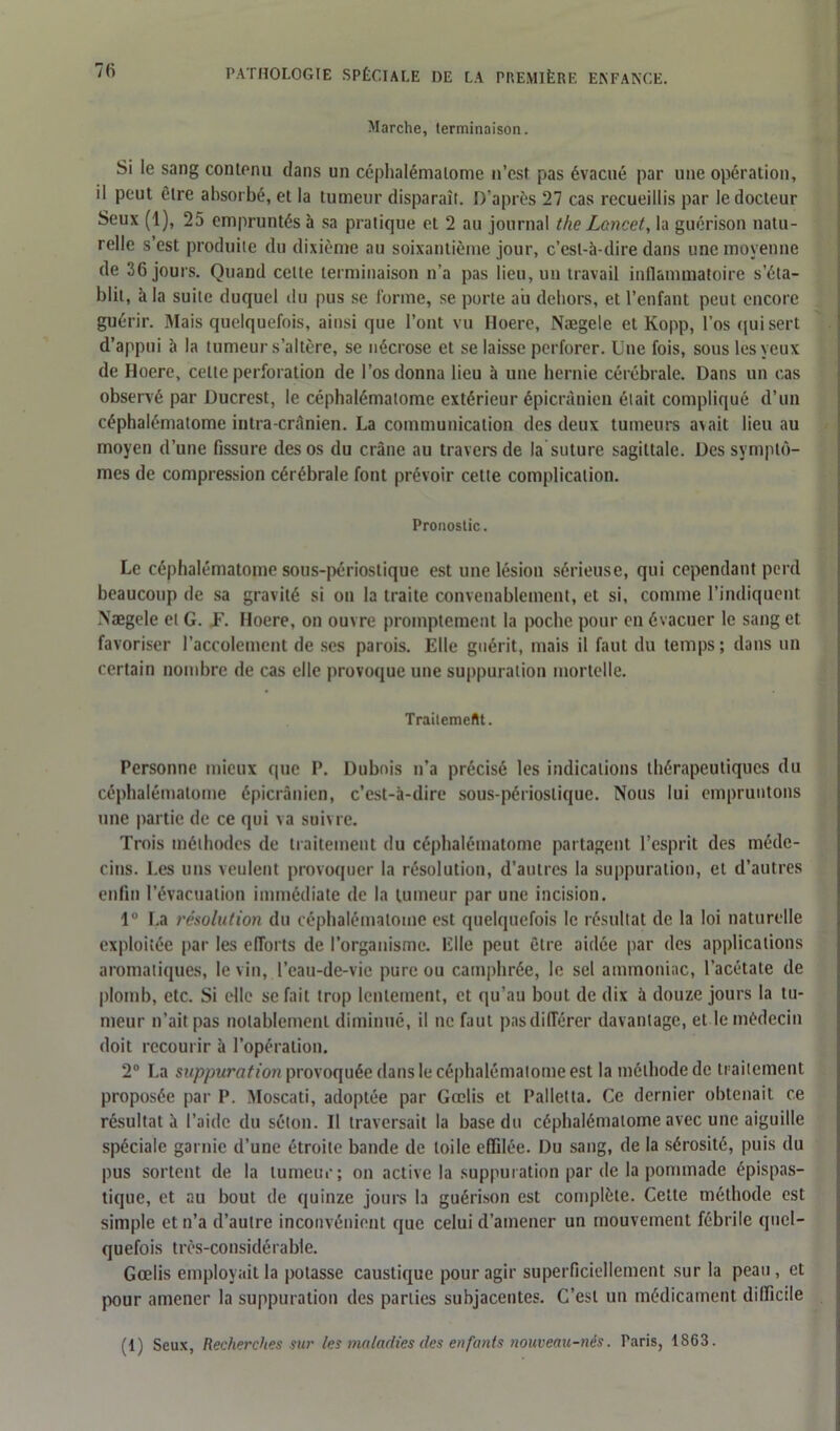 Marche, terminaison. Si le sang contenu dans un céphalémalome n’csf pas évacué par une opération, il peut être absorbé, et la tumeur disparaît. D’après 27 cas recueillis par le docteur Seux (1), 25 empruntés à sa pratique et 2 au journal the Lancet, la guérison natu- relle s’est produite du dixième au soixantième jour, c’est-à-dire dans une moyenne de 36 jours. Quand cette terminaison n’a pas lieu, un travail inflammatoire s’éta- blit, à la suite duquel du pus se forme, se porte au dehors, et l’enfant peut encore guérir. Mais quelquefois, ainsi que l’ont vu Hoere, Nægele et Kopp, l’os qui sert d’appui à la tumeur s’altère, se nécrose et se laisse perforer. Une fois, sous les yeux de Hoere, celte perforation de l’os donna lieu à une hernie cérébrale. Dans un cas observé par Ducrest, le céphalémalome extérieur épicranien était compliqué d’un céphalématome intra-crânien. La communication des deux tumeurs avait lieu au moyen d’une fissure des os du crâne au travers de la suture sagittale. Des symptô- mes de compression cérébrale font prévoir cette complication. Pronostic. Le céphalématome sous-périostique est une lésion sérieuse, qui cependant perd beaucoup de sa gravité si on la traite convenablement, et si, comme l’indiquent Nægele et G. F. Hoere, on ouvre promptement la poche pour en évacuer le sang et favoriser l’accolement de ses parois. Elle guérit, mais il faut du temps; dans un certain nombre de cas elle provoque une suppuration mortelle. Traitement. Personne mieux que P. Dubois n’a précisé les indications thérapeutiques du céphalématome épicranien, c’est-à-dire sous-périoslique. Nous lui empruntons une partie de ce qui va suivre. Trois méthodes de traitement du céphalématome partagent l’esprit des méde- cins. Les uns veulent provoquer la résolution, d’autres la suppuration, et d’autres enfin l’évacuation immédiate de la tumeur par une incision. 1° La résolution du céphalémalome est quelquefois le résultat de la loi naturelle exploitée par les efforts de l’organisme. Elle peut être aidée par des applications aromatiques, le vin, l’eau-de-vie pure ou camphrée, le sel ammoniac, l’acétate de plomb, etc. Si elle se fait trop lentement, et qu’au bout de dix à douze jours la tu- meur n’ait pas notablement diminué, il ne faut pas différer davantage, et le médecin doit recourir à l’opération. 2° La suppuration provoquée dans le céphalémalome est la méthode de traitement proposée par P. Moscati, adoptée par Gœlis et Palletta. Ce dernier obtenait ce résultat à l’aide du séton. Il traversait la base du céphalématome avec une aiguille spéciale garnie d’une étroite bande de toile effilée. Du sang, de la sérosité, puis du pus sortent de la tumeur; on active la suppuration par de la pommade épispas— tique, et au bout de quinze jours la guérison est complète. Cette méthode est simple et n’a d’autre inconvénient que celui d’amener un mouvement fébrile quel- quefois très-considérable. Gœlis employait la potasse caustique pour agir superficiellement sur la peau, et pour amener la suppuration des parties subjaceutes. C’est un médicament difficile (1) Seux, Recherches sur les maladies des enfants nouveau-nés. Taris, 1863.