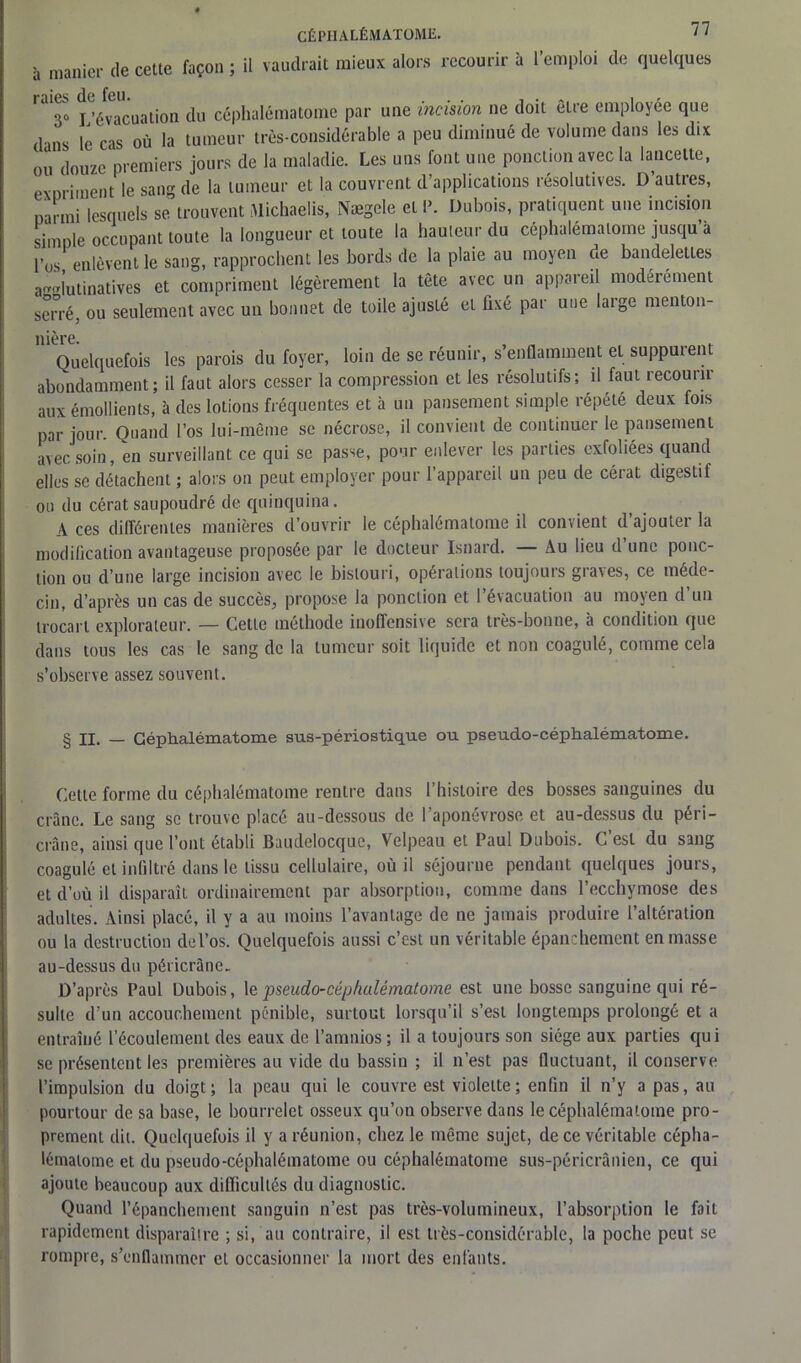à manier de cette façon ; il vaudrait mieux alors recourir à l’emploi de quelques ' 3“ L’évacuation du céphalématome par une incision ne doit être employée que dans le cas où la tumeur très-considérable a peu diminué de volume dans les dix ou douzc premiers jours de la maladie. Les uns font une ponction avec la lancette, eXDriment le sang de la tumeur et la couvrent d’applications résolutives. D autres, narmi lesquels se trouvent Michaelis, Nægele et P. Dubois, pratiquent une incision simple occupant toute la longueur et toute la hauteur du céphalématome jusqu’à l’os enlèvent le sang, rapprochent les bords de la plaie au moyen ae bandelettes a-l’utinatives et compriment légèrement la tête avec un appareil modérément serré, ou seulement avec un bonnet de toile ajusté et fixé par une large menton- nière. Quelquefois les parois du foyer, loin de se réunir, s’enflamment et suppurent abondamment; il faut alors cesser la compression et les résolutifs; il faut recourir aux émollients, à des lotions fréquentes et à un pansement simple répété deux fois par jour Quand l’os lui-même se nécrose, il convient de continuer le pansement avec soin, en surveillant ce qui se passe, pour enlever les parties exfoliées quand elles se détachent ; alors on peut employer pour l’appareil un peu de cérat digestif ou du cérat saupoudré de quinquina. A ces différentes manières d’ouvrir le céphalématome il convient d’ajouter la modification avantageuse proposée par le docteur Isnard. — Au lieu d une ponc- tion ou d’une large incision avec le bistouri, opérations toujours graves, ce méde- cin, d’après un cas de succès, propose la ponction et l’évacuation au moyen d’un trocart explorateur. — Cette méthode inoffensive sera très-bonne, à condition que dans tous les cas le sang de la tumeur soit liquide et non coagulé, comme cela s’observe assez souvent. § n. — Céphalématome sus-périostique ou pseudo-céphalématome. Cette forme du céphalématome rentre dans l’histoire des bosses sanguines du crâne. Le sang se trouve placé au-dessous de l’aponévrose et au-dessus du péri- crâne, ainsi que l’ont établi Baudelocque, Velpeau et Paul Dubois. C’est du sang coagulé et infiltré dans le tissu cellulaire, où il séjourne pendant quelques jours, et d’où il disparaît ordinairement par absorption, comme dans l’ecchymose des adultes. Ainsi placé, il y a au moins l’avantage de ne jamais produire l’altération ou la destruction de l’os. Quelquefois aussi c’est un véritable épanchement en masse au-dessus du péricrâne. D’après Paul Dubois, 1 e pseudo-céphalématome est une bosse sanguine qui ré- sulte d’un accouchement pénible, surtout lorsqu’il s’est longtemps prolongé et a entraîné l’écoulement des eaux de l’amnios ; il a toujours son siège aux parties qui se présentent les premières au vide du bassin ; il n’est pas fluctuant, il conserve l’impulsion du doigt; la peau qui le couvre est violette; enfin il n’y a pas, au pourtour de sa base, le bourrelet osseux qu’on observe dans le céphalématome pro- prement dit. Quelquefois il y a réunion, chez le même sujet, de ce véritable cépha- lématome et du pseudo-céphalématome ou céphalématome sus-péricrânien, ce qui ajoute beaucoup aux difficultés du diagnostic. Quand l’épanchement sanguin n’est pas très-volumineux, l’absorption le fait rapidement disparaître ; si, au contraire, il est très-considérable, la poche peut se rompre, s’enflammer et occasionner la mort des enfants.