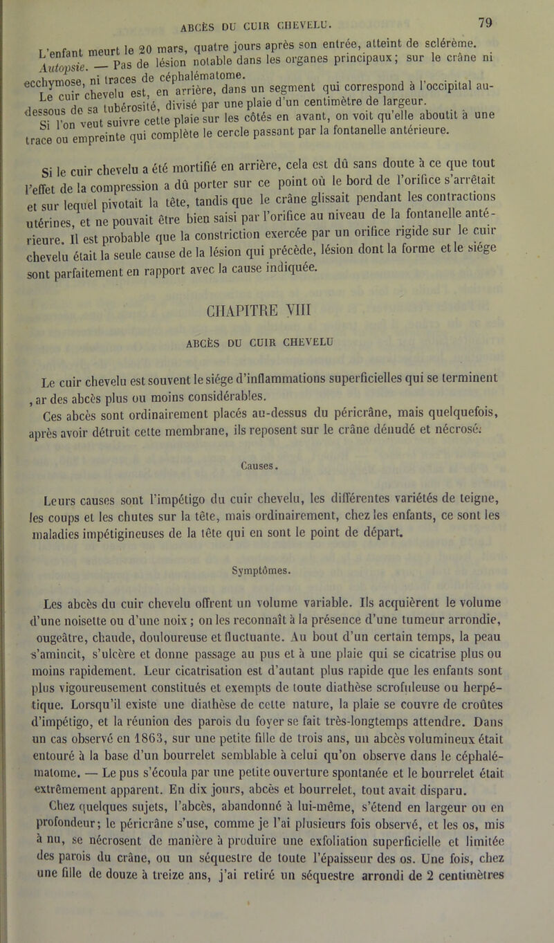 ni i ’pnfant meurt le 20 mars, quatre jours après son entrée, atteint de sclérème. \Ttopsie -- Pas de lésion notable dans les organes principaux; sur le crâne €CCLe ^uir chè veîu ^sf,6 e*n 'arriéré,1 dan s un segment qui correspond à l’occipital au- , TL « tubérosité divisé par une plaie d’un centimètre de largeur. SH’on veut suivre ceùe plaie sur les côtés en avant, on voit qu’elle aboutit a une trace ou empreinte qui complète le cercle passant par la fontanelle anterieure. Si le cuir chevelu a été mortifié en arrière, cela est dû sans doute à ce que tout l’effet de la compression a dû porter sur ce point où le bord de l’orifice s’arrêtait et sur lequel pivotait la tète, tandis que le crâne glissait pendant les contractions utérines et ne pouvait être bien saisi par l’orifice au niveau de la fontanelle ante- rieure Il est probable que la constriction exercée par un orifice rigide sur le cuir chevelu était la seule cause de la lésion qui précède, lésion dont la forme elle siégé sont parfaitement en rapport avec la cause indiquée. CHAPITRE VIII ABCÈS DU CUIR CHEVELU Le cuir chevelu est souvent le siège d’inflammations superficielles qui se terminent , ar des abcès plus ou moins considérables. Ces abcès sont ordinairement placés au-dessus du péricrâne, mais quelquefois, après avoir détruit celte membrane, ils reposent sur le crâne dénudé et nécrosé; Causes. Leurs causes sont l’impétigo du cuir chevelu, les différentes variétés de teigne, les coups et les chutes sur la tête, mais ordinairement, chez les enfants, ce sont les maladies impétigineuses de la tête qui en sont le point de départ. Symptômes. Les abcès du cuir chevelu offrent un volume variable. Ils acquièrent le volume d’une noisette ou d’une noix ; on les reconnaît à la présence d’une tumeur arrondie, ougeâtre, chaude, douloureuse et fluctuante. Au bout d’un certain temps, la peau s’amincit, s’ulcère et donne passage au pus et à une plaie qui se cicatrise plus ou moins rapidement. Leur cicatrisation est d’autant plus rapide que les enfants sont plus vigoureusement constitués et exempts de toute diathèse scrofuleuse ou herpé- tique. Lorsqu’il existe une diathèse de celte nature, la plaie se couvre de croûtes d’impétigo, et la réunion des parois du foyer se fait très-longtemps attendre. Dans un cas observé en 1863, sur une petite fille de trois ans, un abcès volumineux était entouré à la base d’un bourrelet semblable à celui qu’on observe dans le céphalé- matome. — Le pus s’écoula par une petite ouverture spontanée et le bourrelet était extrêmement apparent. En dix jours, abcès et bourrelet, tout avait disparu. Chez quelques sujets, l’abcès, abandonné à lui-même, s’étend en largeur ou en profondeur; le péricrâne s’use, comme je l’ai plusieurs fois observé, et les os, mis à nu, se nécrosent de manière à produire une exfoliation superficielle et limitée des parois du crâne, ou un séquestre de toute l’épaisseur des os. Une fois, chez une fille de douze à treize ans, j’ai retiré un séquestre arrondi de 2 centimètres