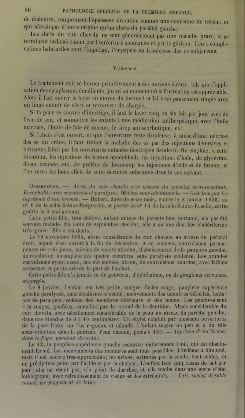 de diamèlre, comprenant 1 épaisseur du crâne comme une couronne de trépan, et qui n avait pas d’autre origine qu’un abcès du pariétal gauche. Les abcès du cuir chevelu ne sont généralement pas une maladie grave, et se ici minent ordinairement par 1 ouverture spontanée et par la gérison. Leurs compli- cations habituelles sont 1 impétigo, l’érysipèle ou la nécrose des os subjacents. i Traitement. Le traitement doit se borner primitivement à des moyens locaux, tels que l’appli- cation des cataplasmes émollients, jusqu’au moment où la fluctuation est appréciable. Alors il faut ouvrir le foyer au moyen du bistouri et faire un pansement simple avec un linge enduit de cérat et recouvert de charpie. Si la plaie se couvre d’impétigo, il faut la laver cinq ou six fois par jour avec de l’eau de son, et soumettre les enfants à une médication auliherpélique, avec l’huile martiale, l’huile de foie de morue, le sirop antiscorbutique, etc. Si l’abcès s’est ouvert, et que l’ouverture reste fistuleuse, à cause d’une nécrose des os du crâne, il faut traiter la maladie des os par des injections détersives et irritantes faites par les ouvertures cutanées des trajets listuleux. On emploie, à cette intention, les injections de baume opodeldoch, les injections d’iode, de glycérine, d’eau bromée, etc. Je préfère de beaucoup les injections d’iode et de brome, et l’on verra les bons effets de cette dernière substance dans le cas suivant. Observation. — Abcès du cuir chevelu avec nécrose du pariétal correspondant. Encéphalite avec convulsion et paralysie. Œdème sans albuminurie. — Guérison par les injections d’eau bromée. — Hubert, âgée de seize mois, entrée le 8 janvier 1855, au n° 6 de la salle Sainte-Marguerite, et passée au n° 13 de la salle Saiute-llusalie, sortie guérie le 3 mai suivant. Celte petite fille, très chétive, enfant unique de parents bien portants, n’a pas été souvent malade. Au mois de septembre dernier, elle a eu une diarrhée cholériforme très-grave. Elle a six dents. Le 29 novembre 1854, abcès considérable du cuir chevelu au niveau du pariétal droit, lequel s’est ouvert à la fin de décembre. A ce moment, convulsions perma- nentes de trois jours, suivies de cécité absolue, d'abaissement de la paupière gauche, de résolution incomplète des quatre membres sans paralysie évidente. Les grandes convulsions ayant cessé, ont été suivies, dit-on, de convulsions sourdes, avec faibles secousses et petits cris de la part de l’enfant. Celle petite fille n’a jamais eu de gourmes, d ophthalmie, ou de ganglions cervicaux engorgés. Le 8 janvier, l'enfant est très-petite, maigre; faciès rouge, paupière supérieure gauche paralysée, sans strabisme ni cécité, mouvements des membres difficiles, lents ; pas de paralysie; œdème des membres inférieurs et des mains. Les gencives sont très-rouges, gonflées, ramollies par le travail de la dentition. Abcès considérable du cuir chevelu, avec décollement considérable de la peau au niveau du pariétal gauche, dans une étendue de 8 à 10 centimètres. Un stylet conduit par plusieurs ouvertures de la peau frotte sur l’os rugueux et dénudé. L’enfant tousse un peu et a du râle sous-crépitant dans la poitrine. Peau chaude, pouls à 120. — Injection d'eau bromée dans le foyer purulent du crime. Le 12, la paupière supérieure gauche recouvre entièrement l’œil, qui est absolu- ment fermé. Les mouvements des membres sont tous possibles. L’œdème a diminué, mais il est encore très-appréciable; les urines, extraites par la sonde, sont acides, et ne précipitent point par l’acide et par la chaleur. L’enfant boit cinq tasses de lait par jour; elle ne vomit pas, n’a point de diarrhée, et elle tombe dans une sorte d’état léthargique, avec refroidissement du visage et des extrémités. — Lait, sachet de sable chaud, enveloppement de laine.
