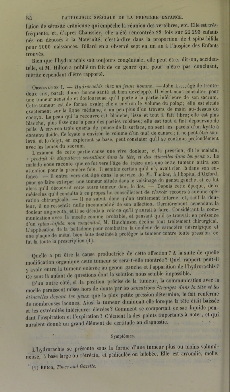 lation de sérosité crânienne qui empêche la réunion des vertèbres, etc. Elle est très- fréquente, et, d’après Chaussier, elle a été rencontrée 22 fois sur 22 293 enfants nés ou déposés à la Maternité, c’est-à-dire dans la proportion de 1 spina-bifida pour 1000 naissances. Billard en a observé sept en un an à l’hospice des Enfants trouvés. Bien que l’hydrorachis soit toujours congénitale, elle peut être, dit-on, acciden- telle, et M. Hilton a publié un fait de ce genre qui, pour n’être pas concluant, mérite cependant d’être rapporté. Observation 1. — Hydrorachis chez un jeune homme. — John L..., âgé de trente- deux ans, parait d'une bonne santé et bien développé. 11 vient nous consulter pour une tumeur sensible et douloureuse qu’il porte à la partie inférieure de son sacrum. Cette tumeur est de forme ovale; elle a environ le volume du poing; elle est située exactement sur la ligne médiane, à un peu plus d’un travers de main au-dessus du coccvx. La peau qui la recouvre est blanche, lisse et tout à fait libre; elle est plus blanche, plus lisse que la peau des parties voisines; elle est tout à fait dépourvue de poils Àenviron trois quarts de pouce de la surface, on sent les parois d’un kyste à contenu fluide. Ce kyste a environ le volume d’un œuf de canard ; il ne peut être sou- levé. et le doigt, en explorant sa base, peut constater qu'il se continue profondément avec les lames du sacrum. L'examen de cette partie cause une vive douleur, et la pression, dit le malade, « produit de singulières sensations dans la tète, et des étincelles dans les yeux ». Le malade nous raconte que ce fut vers l'âge de treize ans que cette tumeur attira son attention pour la première fois. Il semble certain qu'il n’y avait rien là dans son en- fance h entra vers cet âge dans le service de M. Tucker, à l'hôpital d’Oxford, pour se faire extirper une tumeur située dans le voisinage du genou gauche, et ce fut alors qu'il découvrit cette autre tumeur dans le dos. — Depuis cette époque, deux médecins qu'il consulta à ce propos lui conseillèrent de n’avoir recours à aucune opé- ration chirurgicale. — Il ne suivit donc qu’un traitement interne, et, sauf la dou- leur, il ne ressentit nulle incommodité de son affection. Dernièrement cependant la douleur augmenta, et il se décida à voir ce qu’il y aurait à faire. Considérant la com- munication’avec ia moelle comme probable, et pensant qu'il se trouvait en présence d’un spina-bifida non congénital, M. Hutchinson déclina tout traitement chirurgical. 1 application de la belladone pour combattre la douleur de caractère névralgique et une plaque de métal bien faite destinée à protéger la tumeur contre toute pression, ce fut là toute la prescription (I). Quelle a pu être la cause productrice de cette affection ? A la suite de quelle modification organique celte tumeur se sera-t-elle montrée? Quel rapport peut-il V avoir entre la tumeur enlevée au genou gauche et l’apparition de l’hydrorachis ? Ce sont là autant de questions dont la solution nous semble impossible. D’un autre côté, si la position précise de la tumeur, la communication avec la moelle paraissent mises hors de doute par les sensations étranges dans la tête et les étincelles devant les yeux que la plus petite pression détermine, le fait renferme de nombreuses lacunes. Ainsi la tumeur diminuait-elle lorsque la tête était baissée et les extrémités inférieures élevées? Comment se comportait ce sac liquide pen- dant l’inspiration et [expiration ? C’étaient là des points importants à noter, et qui auraient donné un grand élément de certitude au diagnostic. * Symptômes. L’hydrorachis se présente sous la forme d’une tumeur plus ou moins volumi- neuse, à base large ou rétrécie, et pédiculée ou bilobée. Elle est arrondie, molle, (1) Hilton, Times and Gazette.