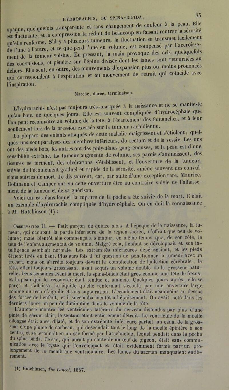 HYDRORACHIS, OU SPINA-BIFIDA. ^ 0010ue quelquefois transparente et sans changement de couleur à la peau. Elle e!t fluctuante^et la compression la réduit de beaucoup en faisant rentrer la sérosité qu’elle renferme. S’il y a plusieurs tumeurs, la fluctuation se transmet facilement de l’une à l’autre, et ce que perd l’une en volume, est compense par 1 accroisse ment de la tumeur voisine. En pressant, la main provoque des cris, quelquefo des convulsions, et pénètre sur l’épine divisée dont les lames sont retournées au dehors Elle sent, en outre, des mouvements d’expansion plus ou moins prononces qui correspondent à l’expiration et au mouvement de retrait qui comc.de avec l’inspiration. Marche, durée, terminaison. L’hydrorachis n’est pas toujours très-marquée à la naissance et ne se manifeste qu’au bout de quelques jours. Elle est souvent compliquée d’hydrocéphale que l’on peut reconnaître au volume de la tête, à l'écartement des fontanelles, et a leui gonflement lors de la pression exercée sur la tumeur rachidienne. ° La plupart des enfants attaqués de cette maladie maigrissent et s’étiolent ; quel- ques-uns sont paralysés des membres inférieurs, du rectum et de la vessie. Les uns ont des pieds bots, les autres ont des phlyctènes gangréneuses, et la peau est d une sensibilité extrême. La tumeur augmente de volume, ses parois s’amincissent, des fissures se forment, des ulcérations s’établissent, et l’ouverture de la tumeur, suivie de l’écoulement graduel et rapide de la sérosité, amène souvent des convul- sions suivies de mort. Je dis souvent, car, par suite d’une exception rare, Maurice, Hoffmann et Camper ont vu cette ouverture être au contraire suivie de l’affaisse- ment de la tumeur et de sa guérison. Voici un cas dans lequel la rupture de la poche a été suivie de la mort. C’était un exemple d’hydrorachis compliquée d’hydrocéphale. On en doit la connaissance à M. Hutchinson (1) : Observation 11. — Petit garçon do quinze mois. A l’époque de la naissance, la tu- meur, qui occupait la partie inférieure de la région sacrée, n’offrait que peu de vo- lume; mais bientôt elle commença à s’emplir, en même temps que, de son côté, la tête de l’enfant augmentait de volume. Malgré cela, l’enfant se développait et son in- telligence semblait normale. Les extrémités inférieures dépérissaient, et les pieds étaient tirés en haut. Plusieurs fois il fut question de ponctionner la tumeur avec un trocart, mais on s’arrêta toujours devant la complication de l’affection cérébrale ; la tête, allant toujours grossissant, avait acquis un volume double de la grosseur natu- relle. Deux semaines avant la mort, le spina-bifida était gros comme une tête de fœtus, et la peau qui le recouvrait était tendue et amincie. Quelques jours après, elle se perça et s’affaissa. Le liquide qu’elle renfermait s’écoula par une ouverture large comme un trou d’aiguille et sans suppuration. L’écoulement était néanmoins au-dessus des forces de l’enfant, et il succomba bientôt à l’épuisement. On avait noté dans Jes derniers jours un peu de diminution dans le volume de la tête. L’autopsie montra les ventricules latéraux du cerveau distendus par plus d’une pinte de sérum clair, le septum étant entièrement détruit. Le ventricule de la moelle allongée était aussi dilaté, et de son extrémité inférieure partait un canal de la gros- seur d’une plume de corbeau, qui descendait tout le long de la moelle épinière à son centre, et se terminait en un sac formé par l'arachnoïde, lequel pendait dans la poche du spina-bifida. Ce sac, qui aurait pu contenir un œuf de pigeon, était sans commu- nication avec le kyste qui l’enveloppait et était évidemment formé par* un pro- longement de la membrane ventriculaire. Les lames du sacrum manquaient entiè- rement. (1) Hutchinson, The Lancet, 1857.