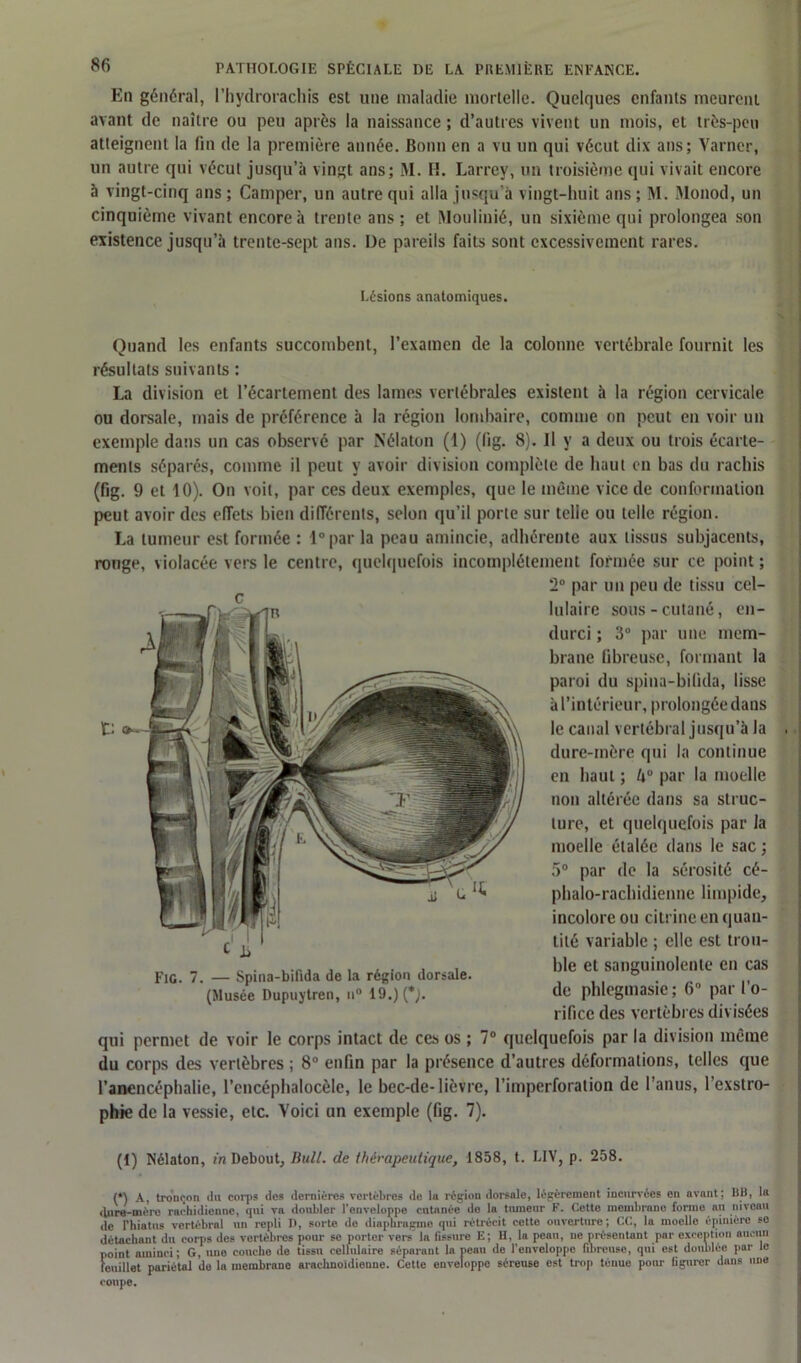 En général, l’hydrorachis est une maladie mortelle. Quelques enfants meurent avant de naître ou peu après la naissance ; d’autres vivent un mois, et très-peu atteignent la fin de la première année. Bonn en a vu un qui vécut dix ans; Yarncr, un autre qui vécut jusqu’à vingt ans; M. Iî. Larrey, un troisième qui vivait encore à vingt-cinq ans ; Camper, un autre qui alla jusqu’à vingt-huit ans ; M. Monod, un cinquième vivant encore à trente ans ; et Moulinié, un sixième qui prolongea son existence jusqu’à trente-sept ans. De pareils faits sont excessivement rares. Lésions anatomiques. Quand les enfants succombent, l’examen de la colonne vertébrale fournit les résultats suivants : La division et l’écartement des lames vertébrales existent à la région cervicale ou dorsale, mais de préférence à la région lombaire, comme on peut en voir un exemple dans un cas observé par Nélaton (1) (lïg. 8). il y a deux ou trois écarte- ments séparés, comme il peut y avoir division complète de haut en bas du rachis (fig. 9 et 10). On voit, par ces deux exemples, que le même vice de conformation peut avoir des effets bien différents, selon qu’il porte sur telle ou telle région. La tumeur est formée : l°par la peau amincie, adhérente aux tissus subjacents, ronge, violacée vers le centre, quelquefois incomplètement formée sur ce point ; 2° par un peu de tissu cel- lulaire sous-cutané, en- durci ; 3° par une mem- brane fibreuse, formant la paroi du spina-bifida, lisse à l’intérieur, prolongée dans le canal vertébral jusqu’à la dure-mère qui la continue en haut ; U° par la moelle non altérée dans sa struc- ture, et quelquefois par la moelle étalée dans le sac ; 5° par de la sérosité cé- phalo-rachidienne limpide, incolore ou citrine en quan- tité variable ; elle est trou- „ . ble et sanguinolente en cas Fie. 7. — Spina-bifida de la région dorsale. ° . (Musée Dupuytren, 19.) (*). de phlegmasic; 6° par I o- rificc des vertèbres divisées qui permet de voir le corps intact de ces os ; 7° quelquefois par la division même du corps des vertèbres ; 8° enfin par la présence d’autres déformations, telles que l’anencéphalie, l’encéphalocèle, le bec-de-lièvre, l'imperforation de l’anus, l'exstro- phie de la vessie, etc. Voici un exemple (fig. 7). (1) Nélaton, in Debout, Bull, de thérapeutique, 1858, t. LIV, p. 258. (*) A, tronçon du corps des dernières vertèbres de lo région dorsale, légèrement incurvées en avant; BB, la dure-mère rachidienne, qui va doubler l’enveloppe cutanée do la tumeur F. Cette membrane forme au niveau de Fhiatus vertébral un repli P, sorte de diaphragme qui rétrécit cette ouverture; CC, la moello épinière se détachant du corps des vertèbres pour se porter vers la fissure E; H, la peau, ne présentant par execution aucun point aminci; G, une couche de tissu celluluire séparant la peau de l’enveloppe fibreuse, qui est doublée par le feuillet pariétal de la membrane arachnoïdienne. Cette enveloppe séreuse est trop ténue pour figurer dans «me coupe.