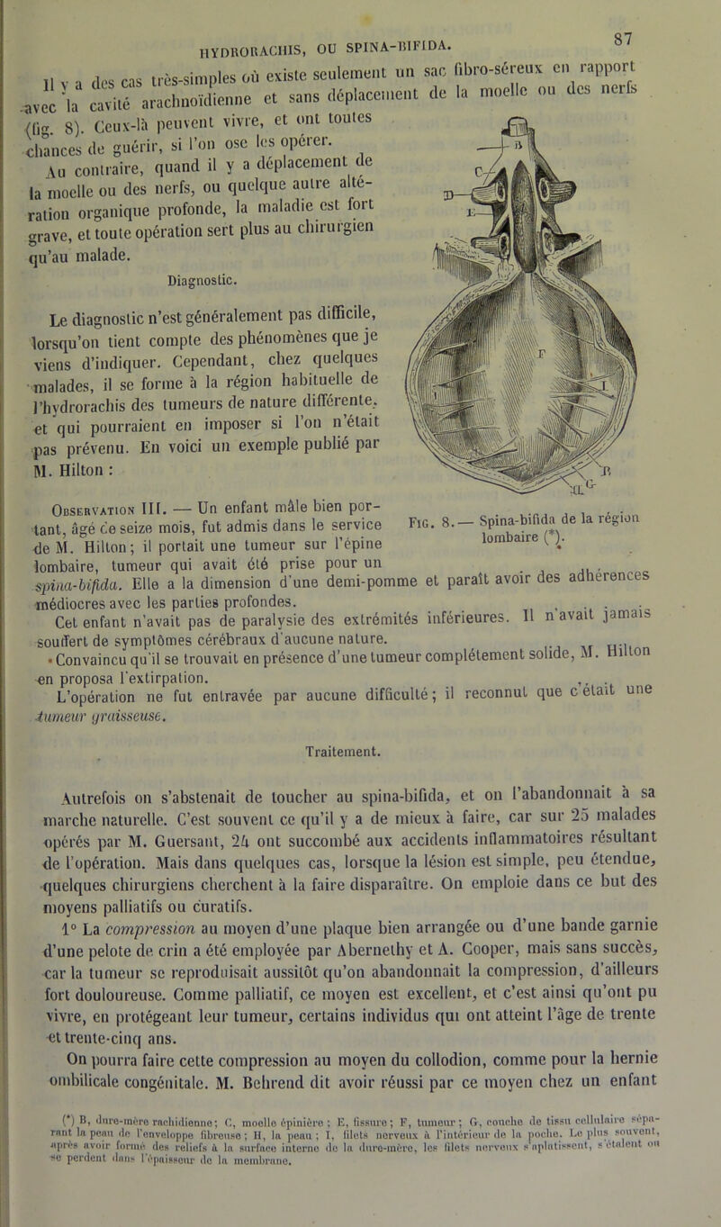 Q7 HYDRORACHIS, OU SPINA-BIFIDA. il v -, Hps cas très-simples où existe seulement un sac hbro-séreux en rapport avec 'la(*) ** cavité' arachnoïdienne et sans déplacement de la moelle on des nerls (lig. 8). Ceux-là peuvent vivre, et ont toutes chances de guérir, si l’on ose les operer. Au contraire, quand d y a déplacement de la moelle ou des nerfs, ou quelque autre alte- ration organique profonde, la maladie est foit grave, et toute opération sert plus au chirurgien qu’au malade. Diagnostic. Le diagnostic n’est généralement pas difficile, lorsqu’on tient compte des phénomènes que je viens d’indiquer. Cependant, chez quelques malades, il se forme à la région habituelle de l’hydrorachis des tumeurs de nature différente, et qui pourraient en imposer si Ion n était pas prévenu. En voici un exemple publié par M. Hilton : Fig. 8.— Spina-bifida de la région lombaire (*). Observation lit. — Un enfant mâle bien por- tant, âgé ce seize mois, fut admis dans le service de M. Hilton; il portait une tumeur sur l’épine lombaire, tumeur qui avait été prise pour un . ... spina-bifida. Elle a la dimension d'une demi-pomme et paraît avoir des adhérences médiocres avec les parties profondes. . Cet enfant n’avait pas de paralysie des extrémités inférieures. Il n avait jamais souffert de symptômes cérébraux d'aucune nature. • Convaincu qu'il se trouvait en présence d’une tumeur complètement solide, M. Hilton en proposa l'extirpation. ,, L’opération ne fut entravée par aucune difficulté ; il reconnut que c était une tumeur graisseuse. Traitement. Autrefois on s’abstenait de loucher au spina-bifida, et on l’abandonnait à sa marche naturelle. C’est souvent ce qu’il y a de mieux à faire, car sur 25 malades opérés par M. Guersant, 2U ont succombé aux accidents inflammatoires résultant de l’opération. Mais dans quelques cas, lorsque la lésion est simple, peu étendue, quelques chirurgiens cherchent à la faire disparaître. On emploie dans ce but des moyens palliatifs ou curatifs. 1° La compression au moyen d’une plaque bien arrangée ou d’une bande garnie d’une pelote de crin a été employée par Abernethy et A. Cooper, mais sans succès, caria tumeur se reproduisait aussitôt qu’on abandonnait la compression, d’ailleurs fort douloureuse. Comme palliatif, ce moyen est excellent, et c’est ainsi qu’ont pu vivre, en protégeant leur tumeur, certains individus qui ont atteint l’âge de trente et trente-cinq ans. On pourra faire cette compression au moyen du collodion, comme pour la hernie ombilicale congénitale. M. Behrend dit avoir réussi par ce moyen chez un enfant (*) B, dure-mère rachidienne; C, moelle épinière ; E, fissure; F, tumeur; G, couche de tissu cellulaire sépa- rant la peau do l’enveloppe fibreuse; II, la peau; I, filets nerveux à l’intérieur de la poche. Lopins souvent, après avoir formé des reliefs à la surface interne de la dure-mère, les filets nerveux s aplatissent, s étalent ou