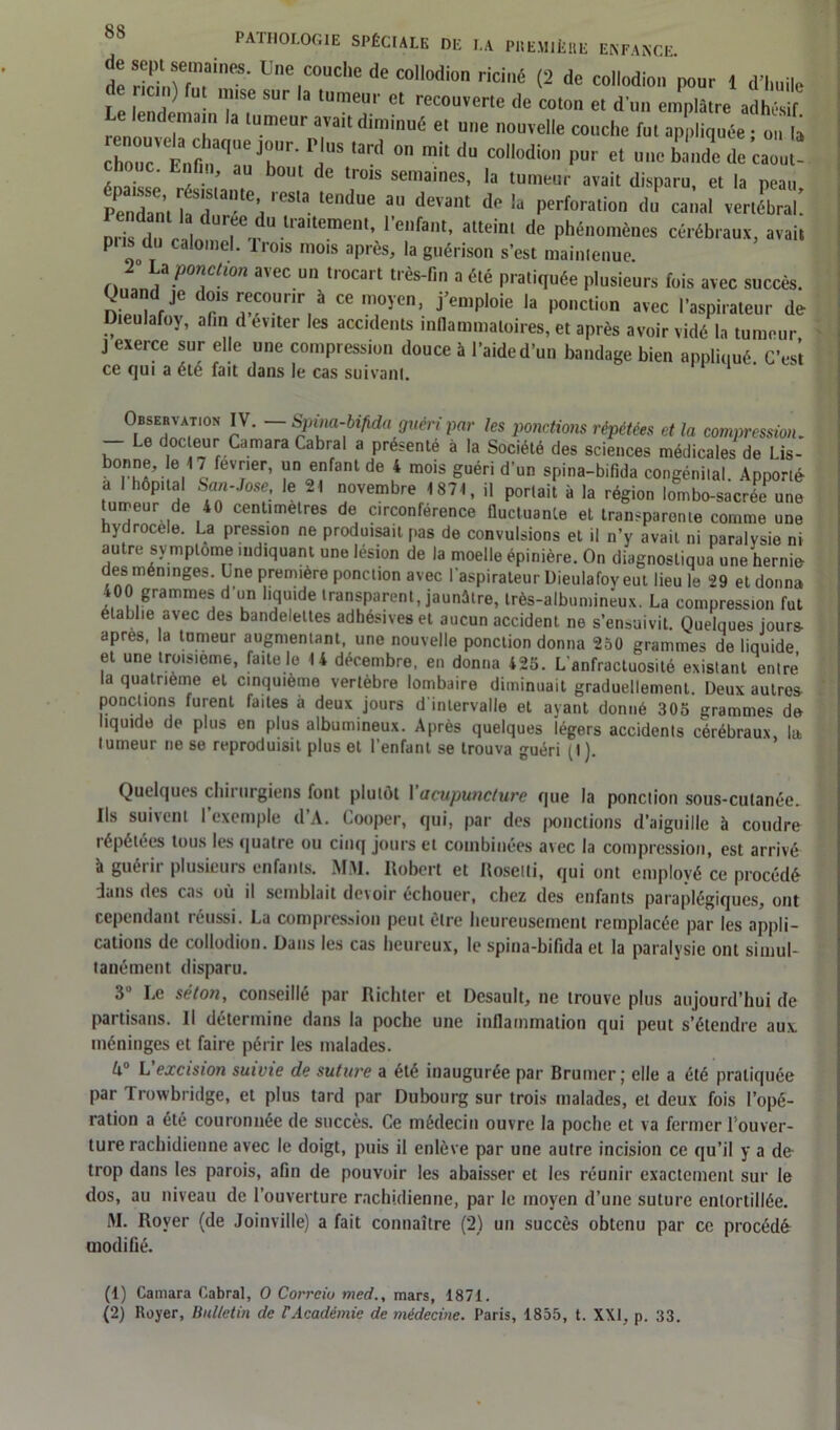 t Zrrr^ Une1C0UC,K dc “ll0I,i0 rici{ (2 * collodion pour 1 d'imile de ncin) fut ttttse sur la ,„me„r et rccouverle de col,,,, e, dut, emplâtre adhWf miorntTri'1 l“me“r„a,™t dimiué e,me ““'elle couche ful appliquée ; on la Z ïÏlr, ,S ° raitdU COlldi° P“r ct “UC bande de caout- chouc. Enfin, au bout dc trots semaines, la tumeur avait disparu et la neatt Süïr-ir. tCll“C deïa* T la Perferali»'> du canal vertébral! Dris fin rai ee U Uaitement> 1 enfant, atteint de phénomènes cérébraux, avait pus du calomel. Iront mots après, la guérison s’est maintenue. La ponction avec un trocart très-lin a été pratiquée plusieurs fois avec succès. Quand je dots recouru à ce moyeu, j’emploie la ponction avec l'aspirateur de Dteulafoy, afin d enter les accidents inflammatoires, et après avoir vidé la tumeur J exerce sur elle nue compression douce à l’aide d’un bandage bien apnliuué C’est ce qui a été fait dans le cas suivant. 1 2 Observa™* IV. — Spina-bifida guen par les ponctions répétées ct la compression. Le doc eur Cdmara Cabrai a présente a la Société des sciences médicales de Lis- bonne, e 17 fevner, un enfant de 4 mois guéri d’un spina-bifida congénital. Apporté a I hôpital San-Jose, le 21 novembre 1871, il portait à la région lombo-sacrée une tumeur de 40 centimètres de circonférence fluctuante et transparente comme une hydrocele. La pression ne produisait pas de convulsions et il n’y avait ni paralysie ni autre symptôme indiquant une lésion de la moelle épinière. On diagnostiqua une hernie des méninges. Une première ponction avec l’aspirateur Dieulafoy eut lieu le 29 et donna 400 grammes d un liquide transparent, jaunâtre, très-albumineux. La compression fut établie avec des bandelettes adhésiveset aucun accident ne s’ensuivit. Quelques jours- apres, la tumeur augmentant, une nouvelle ponction donna 250 grammes de liquide et une troisième, faite le 14 décembre, en donna 425. L'anfractuosité existant entre la quatrième et cinquième vertèbre lombaire diminuait graduellement. Deux autres ponctions furent faites à deux jours d'intervalle et avant donné 305 «ranime* do liquide de plus en plus albumineux. Après quelques légers accidents cérébraux la tumeur ne se reproduisit plus et l’enfant se trouva guéri (t) Quelques chirurgiens font plutôt Y acupuncture que la ponction sous-cutanée. Ils suivent l’exemple d’A. Cooper, qui, par des ponctions d’aiguille à coudre répétées tous les quatre ou cinq jours et combinées avec la compression, est arrivé à guétii plusieuis enfants. MM. Robert et Rosetli, qui ont employé ce procédé dans des cas où il semblait devoir échouer, chez des enfants paraplégiques, ont cependant réussi. La compression peut être heureusement remplacée par les appli- cations de collodion. Dans les cas heureux, le spina-bifida et la paralysie ont simul- tanément disparu. 3° Le séton, conseillé par Richter et Desault, ne trouve plus aujourd’hui de partisans. Il détermine dans la poche une inflammation qui peut s’étendre aux méninges et faire périr les malades. ô° L'excision suivie de suture a été inaugurée par Bruiner; elle a été pratiquée par Trowbridge, et plus tard par Dubourg sur trois malades, et deux fois l’opé- ration a été couronnée de succès. Ce médecin ouvre la poche et va fermer Fouver- ture rachidienne avec le doigt, puis il enlève par une autre incision ce qu’il y a de trop dans les parois, afin de pouvoir les abaisser et les réunir exactement sur le dos, au niveau de l’ouverture rachidienne, par le moyen d’une suture entortillée. M. Royer (de Joinville) a fait connaître (2) un succès obtenu par ce procédé modifié. (1) Camara Cabrai, O Correiu med., mars, 1871.