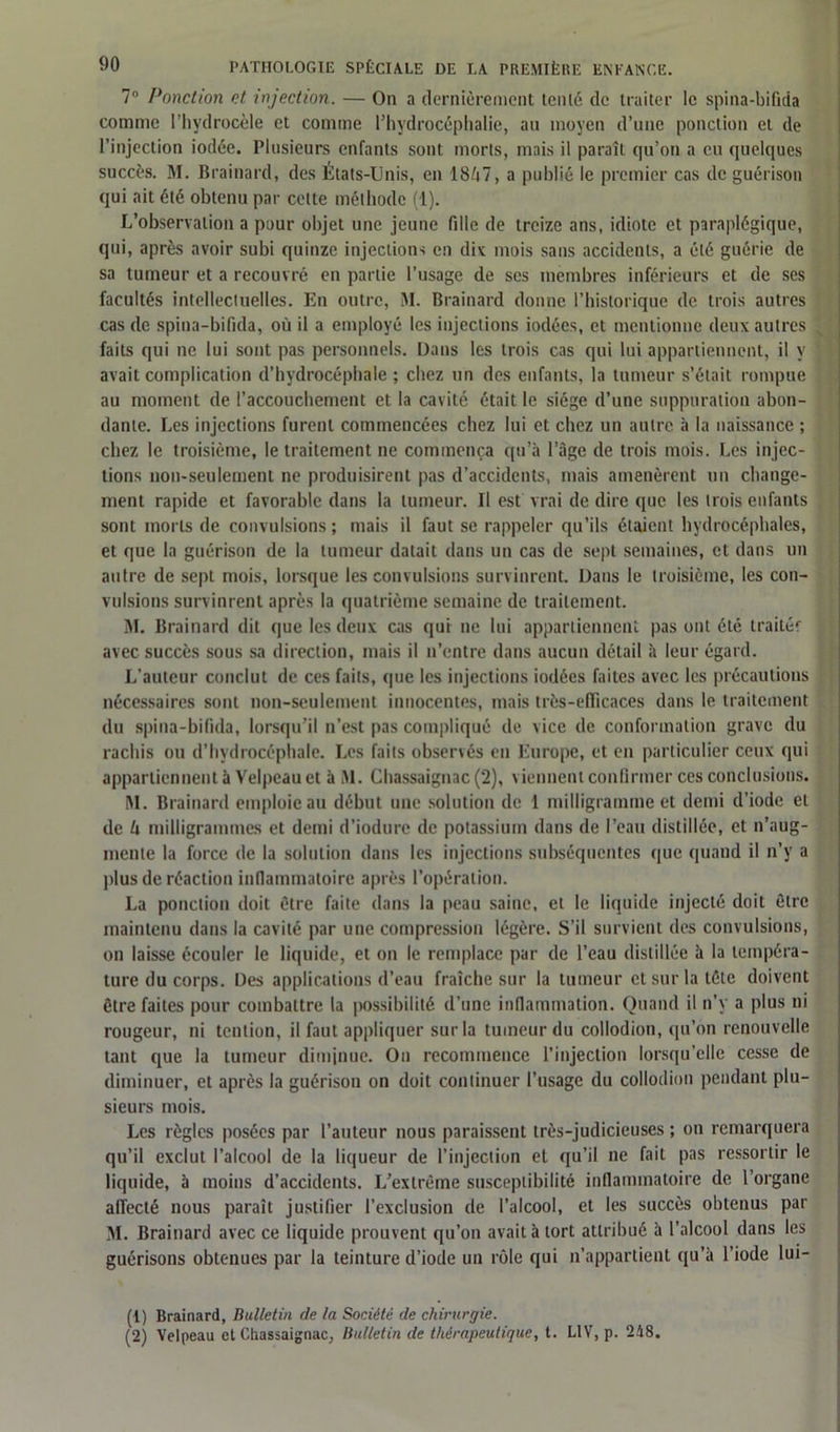7° Ponction et injection. — Ou a dernièrement tenlè de traiter le spina-bifida comme l’hydrocèle et comme l’hydrocéphalie, au moyen d’une ponction et de l’injection iodée. Plusieurs enfants sont morts, mais il paraît qu’on a eu quelques succès. M. Brainard, des États-Unis, en 18/i7, a publié le premier cas de guérison qui ait été obtenu par celte méthode (1). L’observation a pour objet une jeune fille de treize ans, idiote et paraplégique, qui, après avoir subi quinze injections en dix mois sans accidents, a été guérie de sa tumeur et a recouvré en partie l’usage de ses membres inférieurs et de ses facultés intellectuelles. En outre, M. Brainard donne l’historique de trois autres cas de spina-bifida, où il a employé les injections iodées, et mentionne deux autres faits qui ne lui sont pas personnels. Dans les trois cas qui lui appartiennent, il y avait complication d’hydrocéphale ; chez un des enfants, la tumeur s’était rompue au moment de l’accouchement et la cavité était le siège d’une suppuration abon- dante. Les injections furent commencées chez lui et chez un autre à la naissance ; chez le troisième, le traitement ne commença qu’à l’àge de trois mois. Les injec- tions non-seulement ne produisirent pas d’accidents, mais amenèrent un change- ment rapide et favorable dans la tumeur. Il est vrai de dire que les trois enfants sont morts de convulsions ; mais il faut se rappeler qu’ils étaient hydrocéphales, et que la guérison de la tumeur datait dans un cas de sept semaines, et dans un autre de sept mois, lorsque les convulsions survinrent. Dans le troisième, les con- vulsions survinrent après la quatrième semaine de traitement. M. Brainard dit que les deux cas qui ne lui appartiennent pas ont été traiter avec succès sous sa direction, mais il n’entre dans aucun détail à leur égard. L’auteur conclut de ces faits, que les injections iodées faites avec les précautions nécessaires sont non-seulement innocentes, mais très-efficaces dans le traitement du spina-bifida, lorsqu’il n’est pas compliqué de vice de conformation grave du rachis ou d’hydrocéphale. Les faits observés en Europe, et en particulier ceux qui appartiennent à Velpeau et à Al. Chassaignac (2), viennent confirmer ces conclusions. AI. Brainard emploie au début une solution de 1 milligramme et demi d’iode et de lx milligrammes et demi d’iodure de potassium dans de l’eau distillée, et n’aug- mente la force de la solution dans les injections subséquentes que quand il n’y a plus de réaction inflammatoire après l’opération. La ponction doit être faite dans la peau saine, et le liquide injecté doit être maintenu dans la cavité par une compression légère. S’il survient des convulsions, on laisse écouler le liquide, et on le remplace par de l’eau distillée à la tempéra- ture du corps. Des applications d’eau fraîche sur la tumeur et sur la tête doivent être faites pour combattre la possibilité d’une inflammation. Quand il n’y a plus ni rougeur, ni tcnlion, il faut appliquer sur la tumeur du collodion, qu’on renouvelle tant que la tumeur diminue. On recommence l’injection lorsqu’elle cesse de diminuer, et après la guérison on doit continuer l’usage du collodion pendant plu- sieurs mois. Les règles posées par l’auteur nous paraissent très-judicieuses ; on remarquera qu’il exclut l’alcool de la liqueur de l’injection et qu’il ne fait pas ressortir le liquide, à moins d’accidents. L’extrême susceptibilité inflammatoire de l’organe affecté nous paraît justifier l’exclusion de l’alcool, et les succès obtenus par AI. Brainard avec ce liquide prouvent qu’on avait à tort attribué à l’alcool dans les guérisons obtenues par la teinture d’iode un rôle qui n’appartient qu’à l’iode lui- (!) Brainard, Bulletin de la Société de chirurgie. (2) Velpeau et Chassaignac, Bulletin de thérapeutique, t. L1V, p. 248.