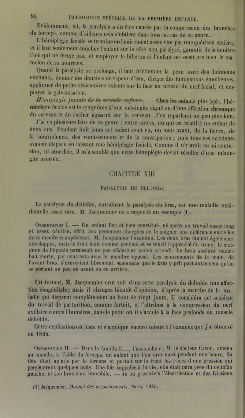 Évidemment, ici, la paralysie a dû Cire causée par la compression des brandies du foi ceps, comme d ailleurs cela s’obtient dans tous les cas de ce genre. L hémiplégie facidle se termine ordinairement assez vite par une guérison entière, et il faut seulement coucher l’enfant sur le côte non paralysé, garantir de la lumière 1 œil qui ne ferme pas, et employer le biberon si l’enfant ne saisit pas bien le ma- melon de sa nourrice. Ouand la paralysie se prolonge, il faut frictionner la peau avec des liniments excitants, donner des douches de vapeur d’eau, diriger des fumigations émollientes, appliquer de petits vésicatoires volants sur la face au niveau du nerf facial, et em- ployer la galvanisation. Hémiplégie faciale de la seconde enfance. — Chez les eufanls plus âgés, l’hé- miplégie faciale est le symptôme d’une méningite aiguë ou d’une affection chronique du cerveau et du rocher agissant sur le cerveau. J’en reparlerai un peu plus loin. J’ai vu plusieurs faits de ce genre : entre autres, un qui est relatif à un enfant de deux ans. Pendant huit jours cet enfant avait eu, un mois avant, de la fièvre, de la somnolence, des vomissements et de la constipation ; puis tous ces accidents avaient disparu en laissant une hémiplégie faciale. Comme il n’y avait eu ni contu- sion, ni otorrhée, il m’a semblé que cette hémiplégie devait résulter d’une ménin- gite avorléc. CHAPITRE XIII PARALYSIE DU DELTOÏDE La paralysie du deltoïde, entraînant la paralysie du bras, est une maladie acci- dentelle assez rare. M. Jacquemier en a rapporté un exemple (1). Observation 1. — Un enfant fort et bien constitué, né après un travail assez long et assez pénible, offrit aux personnes chargées de le soigner une différence entre les deux membres supérieurs. M. Jacquemier l’examina. Les deux bras étaient également développés, mais le droit était comme pendant et se tenait rapproché du tronc; le moi- gnon de l’épaule paraissait un peu affaissé et moins arrondi. Le bras soulevé retom- bait inerte, par contraste avec le membre opposé. Les mouvements de la main, de l’avant-bras, s’exerçaient librement, mais sans que le bras y prit part autrement qu’en se portant un peu en avant ou en arrière. Un instant, M. Jacquemier crut voir dans cette paralysie du deltoïde une affec- tion congénitale; mais il changea bientôt d’opinion, d’après la marche de la ma- ladie qui disparut complètement au bout de vingt jours. II considéra cet accident du travail de parturition, comme fortuit, et l’attribua à la compression du nerf axillaire contre l’humérus, dans le point où il s’accole à la face profonde du muscle deltoïde. Cette explication est juste et s’applique encore mieux à l’exemple que j’ai observé en 186â. Observation II. — Dans la famille D..., l’accoucheur, M. le docteur Caron, amena au monde, à l’aide du forceps, un enfant que l’on crut mort pendant une heure. Sa tête était aplatie par le forceps et portait sur le front les traces d'une pression qui persistèrent quelques mois. Une fois rappelée à la vie, elle était paralysée du deltoïde gauche, et son bras était immobile. — Je lui prescrivis l’électrisation et des frictions