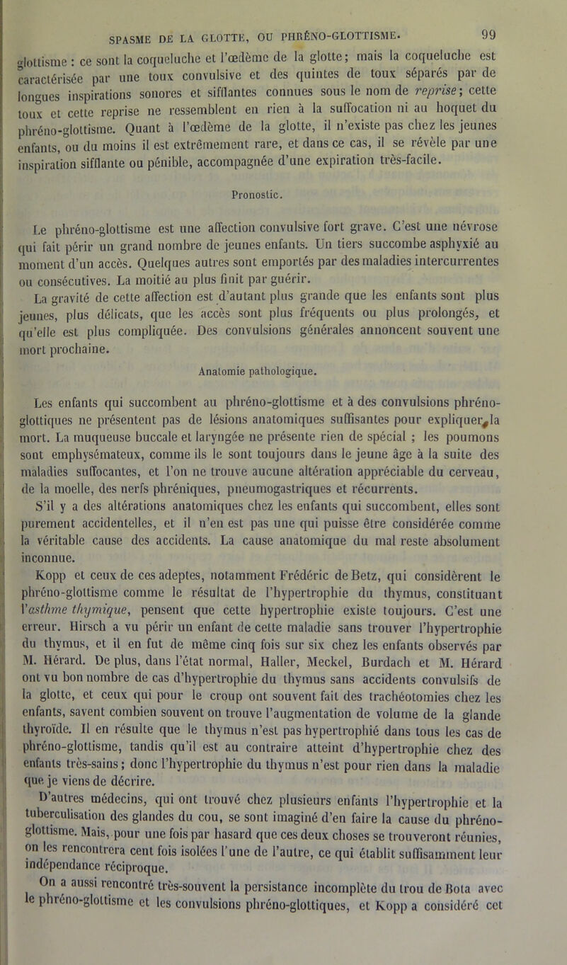 glottisme : ce sont la coqueluche et l’oedème de la glotte; mais la coqueluche est caractérisée par une toux convulsive et des quintes de toux séparés par de longues inspirations sonores et sifflantes connues sous le nom de reprise ; cette toux et cette reprise ne ressemblent en rien à la suffocation ni au hoquet du phréno-glottisme. Quant à l’œdème de la glotte, il n’existe pas chez les jeunes enfants, ou du moins il est extrêmement rare, et dans ce cas, il se révèle par une inspiration sifflante ou pénible, accompagnée d’une expiration très-facile. Pronostic. Le phréno-glottisme est une affection convulsive fort grave. C’est une névrose qui fait périr un grand nombre de jeunes enfants. Un tiers succombe asphyxié au moment d’un accès. Quelques autres sont emportés par des maladies intercurrentes ou consécutives. La moitié au plus finit par guérir. La gravité de cette affection est d’autant plus grande que les enfants sont plus jeunes, plus délicats, que les accès sont plus fréquents ou plus prolongés, et qu’elle est plus compliquée. Des convulsions générales annoncent souvent une mort prochaine. Anatomie pathologique. Les enfants qui succombent au phréno-glottisme et à des convulsions phréno- glottiques ne présentent pas de lésions anatomiques suffisantes pour expliquera mort. La muqueuse buccale et laryngée ne présente rien de spécial ; les poumons sont emphysémateux, comme ils le sont toujours dans le jeune âge à la suite des maladies suffocantes, et l’on ne trouve aucune altération appréciable du cerveau, de la moelle, des nerfs phréniques, pneumogastriques et récurrents. S’il y a des altérations anatomiques chez les enfants qui succombent, elles sont purement accidentelles, et il n’en est pas une qui puisse être considérée comme la véritable cause des accidents. La cause anatomique du mal reste absolument inconnue. Kopp et ceux de ces adeptes, notamment Frédéric deBetz, qui considèrent le phréno-glottisme comme le résultat de l’hypertrophie du thymus, constituant Yasthme thymique, pensent que cette hypertrophie existe toujours. C’est une erreur. Hirsch a vu périr un enfant de celte maladie sans trouver l’hypertrophie du thymus, et il en fut de même cinq fois sur six chez les enfants observés par M. Hérard. De plus, dans l’état normal, Haller, Meckel, Burdach et M. Hérard ont vu bon nombre de cas d’hypertrophie du thymus sans accidents convulsifs de la glotte, et ceux qui pour le croup ont souvent fait des trachéotomies chez les enfants, savent combien souvent on trouve l’augmentation de volume de la glande thyroïde. Il en résulte que le thymus n’est pas hypertrophié dans tous les cas de phréno-glottisme, tandis qu’il est au contraire atteint d’hypertrophie chez des enfants très-sains; donc l’hypertrophie du thymus n’est pour rien dans la maladie que je viens de décrire. D’autres médecins, qui ont trouvé chez plusieurs enfants l’hypertrophie et la tuberculisation des glandes du cou, se sont imaginé d’en faire la cause du phréno- glottisme. Mais, pour une fois par hasard que ces deux choses se trouveront réunies, on les rencontrera cent fois isolées l’une de l’autre, ce qui établit suffisamment leur indépendance réciproque. On a aussi rencontré très-souvent la persistance incomplète du trou de Bota avec c phréno-glottisme et les convulsions phréno-glottiques, et Kopp a considéré cet