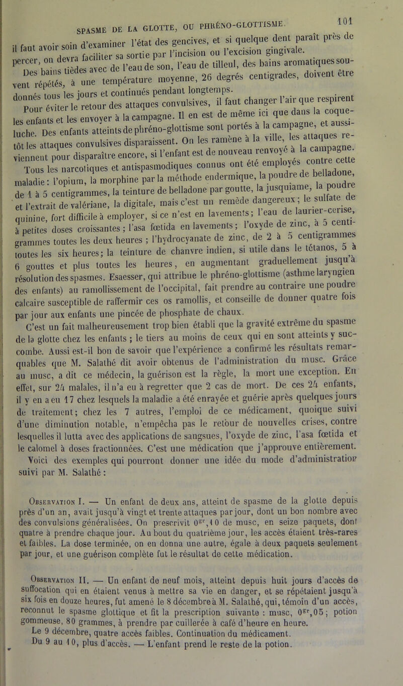il f,«t avoir soin d'examiner l'état des gencives, et si quelque dent paraît près de percer, ou devra facil^e“ar^‘,y“n1 lcrrde°iilleXdérba'îns8aromaliquessou- v,„?réX‘ D»e température moienue, 26 degrés centigrades, doivent être dr: ^ mi. que «*«»< Tous les narcotiques et antispasmodiques connus ont l emp i maladie : l’opium, la morphine parla méthode endermique la pond ede belladone de 1 à 5 centigrammes, la teinture de belladone par goutte, la jusquiame la po et l’extrait de valériane, la digitale, mais c’est un remède dtmgereux,,1^ ulfa de quinine, fort difficile à employer, si ce n’est en lavements ; 1 eau de aurier-ccrise à petites doses croissantes ; l’asa fœtida en lavements; 1 oxyde de zinc, a 5 centi grammes toutes les deux heures ; l’hydrocyanate de zinc, de 2 a o centigrammes toutes les six heures; la teinture de chanvre indien, si utile dans le tétanos, 5 J (i gouttes et plus toutes les heures, en augmentant graduellement jusqu a résolution des spasmes. Esaesser, qui attribue le phréno-glottisme (asthme laryngien des enfants) au ramollissement de l’occipital, fait prendre au contraire une poudre calcaire susceptible de raffermir ces os ramollis, et conseille de donner quatre fois par jour aux enfants une pincée de phosphate de chaux. C’est un fait malheureusement trop bien établi que la gravité extrême du spasme de la glotte chez les enfants ; le tiers au moins de ceux qui en sont atteints y suc- combe. Aussi est-il bon de savoir que l’expérience a confirmé les résultats remar- quables que M. Salathé dit avoir obtenus de l’administration du musc. Grâce au musc, a dit ce médecin, la guérison est la règle, la mort une exception. En effet, sur 2A malales, il n’a eu à regretter que 2 cas de mort. De ces 2A enfants, il y en a eu 17 chez lesquels la maladie a été enrayée et guérie après quelques jouis de traitement; chez les 7 autres, l’emploi de ce médicament, quoique suivi d’une diminution notable, n’empêcha pas le retour de nouvelles crises, contre lesquelles il lutta avec des applications de sangsues, l’oxyde de zinc, l’asa fœtida et le calomel à doses fractionnées. C’est une médication que j’approuve entièrement. Voici des exemples qui pourront donner une idée du mode d’administratioi? suivi par M. Salathé : Observation I. — Un enfant de deux ans, atteint de spasme de la glotte depuis près d’un an, avait jusqu’à vingt et trente attaques par jour, dont un bon nombre avec des convulsions généralisées. On prescrivit ûgr, IO de musc, en seize paquets, dont quatre à prendre chaque jour. Au bout du quatrième jour, les accès étaient très-rares et faibles. La dose terminée, on en donna une autre, égale à deux paquets seulement par jour, et une guérison complète fut le résultat de cette médication. Observation II. — Un enfant de neuf mois, atteint depuis huit jours d’accès de suffocation qui en étaient venus à mettre sa vie en danger, et se répétaient jusqu’à six fois en douze heures, fut amené le 8 décembreà M. Salathé, qui, témoin d’un accès, reconnut le spasme glottique et fit la prescription suivante : musc, 0gr,05; potion gommeuse, 80 grammes, à prendre par cuillerée à café d’heure en heure. Le !) décembre, quatre accès faibles. Continuation du médicament. Du 9 au 10, plus d’accès. — L’enfant prend le reste de la potion.