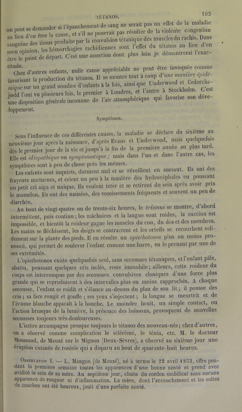 , a flprmndcr si l’épanchement de sang ne serait pas un effet de la maladie on peut se demande ^ ^ ^ rail pas résulter de la violente congestion aU °U ‘ L lissu; produite par la convulsion tétanique des muscles du rachis. Dans sanguine (les ‘ ^^rhagL rachidiennes sont l’effet du tétanos au heu d’en étrelTpoint’de départ. C’est une assertion dont plus loin je démontrerai 1 exac- titChêz d’autres enfants, nulle cause appréciable ne peut être invoquée comme favorisant la production du tétanos. Il se montre tout a coup d une J minue sur un grand nombre d’enfants à la fois, ainsi que Underwood et Cedeichs- ioeïd l’ont vu plusieurs fois, le premier à Londres, et l’autre a Stockholm. Ce une disposition générale inconnue de l’air atmosphérique qui favorise son déve- loppement. Symptômes. Sous l’influence de ces différentes causes, la maladie se déclare du sixième au neuvième jour après la naissance, d’après Evans et Underwood, mais quelquefois dès le premier jour de la vie et jusqu’à la fin de la première annee au plus tard. Elle est idiopathique ou symptomatique; mais dans l’un et dans lautie cas, les symptômes sont à peu de chose près les mêmes. Les enfants sont inquiets, dorment mal et se réveillent en sursaut. Us ont ces frayeurs nocturnes, et crient un peu à la manière des hydrocéphales en poussant un petit cri aigu et unique. Us veulent teter et se retirent du sein après avoir pris le mamelon. Us ont des nausées, des vomissements fréquents et souvent un peu de diarrhée. Au bout de vingt-quatre ou de trente-six heures, le trismus se montre, d abord intermittent, puis continu; les mâchoires et la langue sont roides, la succion est impossible, et bientôt la roideur gagne les muscles du cou, du dos et des membres. Les mains se fléchissent, les doigts se contractent et les orteils se recourbent soli- dement sur la plante des pieds. Il en résulte un opisthotonos plus ou moins pio- noncé, qui permet de soulever l’enfant comme une barre, en le prenant par une de ses extrémités. L’opisthotonos existe quelquefois seul, sans secousses tétaniques, et l’enfant pale, abattu, poussant quelques cris isolés, reste immobile ; ailleurs, cette roideur du corps est interrompue par des secousses convulsives cloniques d’une force plus grande qui se reproduisent à des intervalles plus ou moins rapprochés. A chaque secousse, l’enfant se roiclit et s’élance au-dessus du plan de son lit; il pousse des cris ; sa face rougit et gonfle ; ses yeux s’injectent ; la langue se meurtrit et de l’écume blanche apparaît à la bouche. Le moindre bruit, un simple contact, ou l’action brusque de la lumière, la présence des boissons, provoquent de nouvelles secousses toujours très-douloureuses. L’ictère accompagne presque toujours le tétanos des nouveau-nés; chez d’autres, on a observé comme complication le sclérème, le ténia, etc. M. le docteur Moussaud, de Mauzé sur le Mignon (Deux-Sèvres), a observé au sixième jour une éruption cutanée de roséole qui a disparu au bout de quarante-huit heures. Observation I. — L. Mangon (de Mauzé), né à terme le 22 avril 1 853, offre pen- dant la première semaine toutes les apparences d’une bonne santé et prend avec avidité le sein de sa mère. Au septième jour, chute du cordon ombilical sans aucune apparence do rougeur ni d’inflammation. La mère, dont l’accouchement et les suites de couches ont été houreux, jouit d'une parfaite santé.