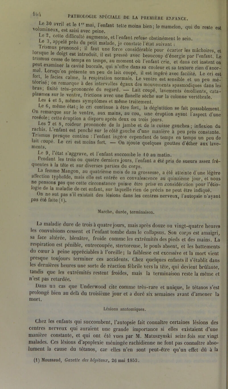volumfninJ1 1 eFmaiî 1 enfant telle moins bien; le mamelon, qui du reste est volumineux, est saisi avec peine. U 2 cette difficulté augmente, et l’enfant refuse obstinément le sein. Z6. apl’elé Près du petit malade, je constate l'état suivant : lnrcm,ltn|US^^>^0n0nC^.’ ** faut une force considérable pour écarter les mâchoires, et . ’ ' e 0I®J est mtroduit, il est pressé avec beaucoup d’énergie par l’enfant. Le 3jnuS cesse du temps en temps, au moment où l’enfant crie, et dans cet instant on p u examiner la cavité buccale, qui n’offre dans sa couleur et sa texture rien d’anor- Ja. ’ . or^u on P^sente un peu de lait coupé, il est ingéré avec facilité. Le cri est ion, le lacies calme, la respiration normale. Le ventre est sensible et un peu mé- morisé; on remarque à des intervalles égaux des mouvements spasmodiques dans les Dras; fixité très-prononcée du regard. — Lait coupé, lavements émollients, cata- plasmes sur Je ventre, frictions avec une flanelle sèche sur la colonne vertébrale. Les 4 et. 5, mêmes symptômes et même traitement. Le G, môme état; le cri continue à être fort, la déglutition se fait passablement, n remarque sur le ventre, aux mains, au cou, une éruption ayant l’aspect d’une roséole; cette éruption a disparu après deux ou trois jours. Les 7 et 8, roideur prononcée de la jambe et de la cuisse gauches; inflexion du rachis. L enfant est penché sur le côté gauche d’une manière à peu près constante. Irismus presque continu : l’enfant ingère cependant de temps en temps un peu de ait ioupé. Le cri est moins fort. — On ajoute quelques gouttes d’éther aux lave- ments. Le 9, 1 état s aggrave, et 1 enfant succombe le 10 au malin. Pendant les trois ou quatre derniers jours, l’enfant a été pris de sueurs assez fré- quentes à la tête et sur diverses parties du corps. La femme Mangon, au quatrième mois de sa grossesse, a été atteinte d’une légère atlection typhoïde, mais elle est entrée en convalescence au quinzième jour, et nous ne pensons pas que celte circonstance puisse être prise en considération pour l’étio- logie de la maladie de cet enfant, sur laquelle rien de précis ne peut être indiqué. On ne sut pas s il existait des lésions dans les centres nerveux, l’autopsie n’avant pas été faite (I). Marche, durée, terminaison. La maladie dure de trois à quatre jours, mais après douze ou vingt-quatre heures les convulsions cessent et l’enfant tombe dans le collapsus. Son corps est amaigri, sa face altérée, bleuâtre, froide comme les extrémités des pieds et des mains. La respiration est pénible, entrecoupée, stertoreuse, le pouls absent, et les battements- du cœur à peine appréciables à l’oreille; la faiblesse est excessive et la mort vient presque toujours terminer ces accidents. Chez quelques enfants il s’établit dans les dernières heures une sorte de réaction fébrile vers ia tête, qui devient brûlante, tandis que les extrémités restent froides, mais la terminaison reste la même et n’est pas retardée. Dans un cas que Underwood cite comme très-rare et unique, le tétanos s’est prolongé bien au delà du troisième jour et a duré six semaines avant d’amener la mort. Lésions anatomiques. Chez les enfants qui succombent, l’autopsie fait connaître certaines lésions des centres nerveux qui auraient une grande importance si elles existaient d’une manière constante, et qui ont été vues par M. Matuszynski seize fois sur vingt malades. Ces lésions d’apoplexie méningée rachidienne ne font pas connaître abso- lument la cause du tétanos, car elles n’en sont peut-être qu’un effet dû à la (1) Moussaud, Gazette des hôpitaux, 26 mai 1853.