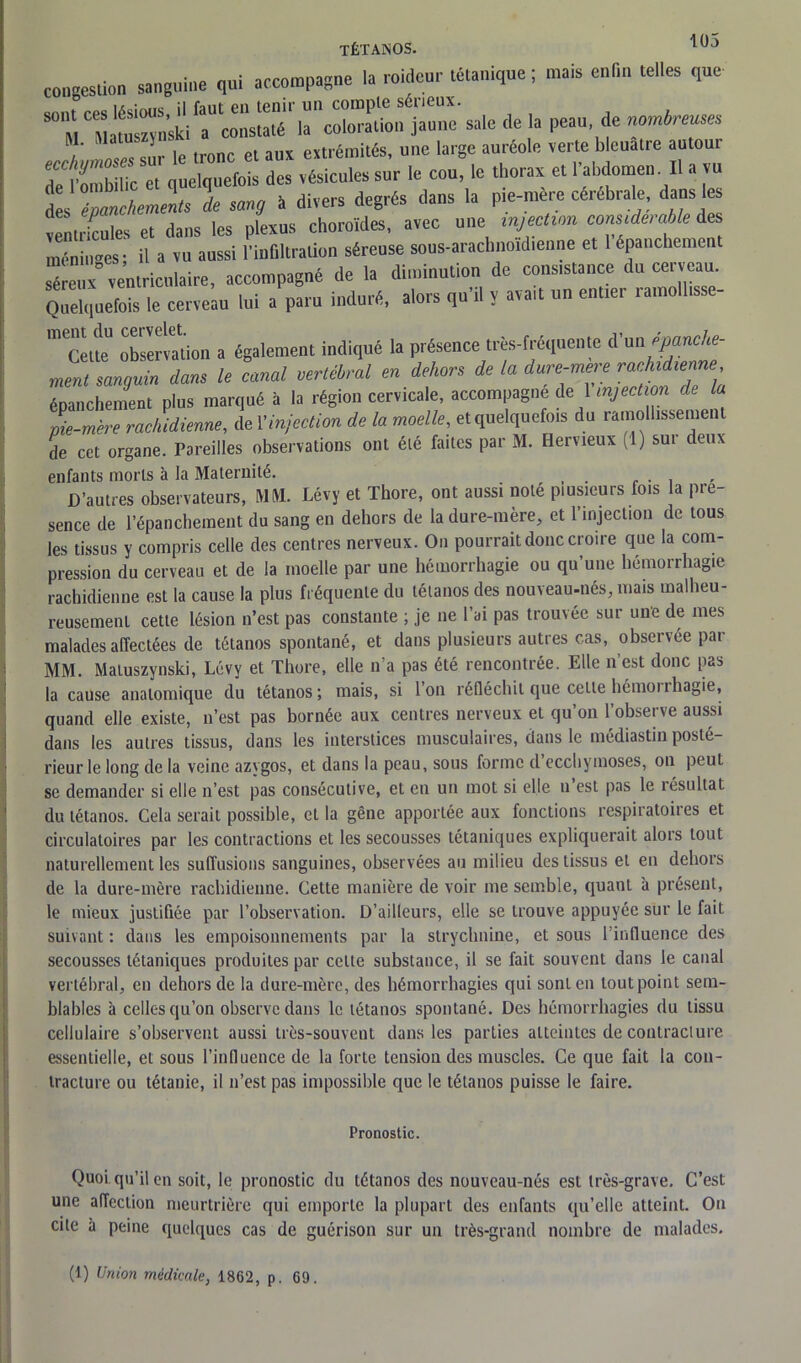 congestion sanguine qui accompagne la roideur tétanique ; mais enfin telles que —r *!' rJL le tronc et aux extrémités, une large auréole verte bleuâtre autoui l’ombilic et quelquefois des vésicules sur le cou, le thorax et l’abdomen. Il a vu des épanchements de sang à divers degrés dans la pie-mère cérébrale, dans les ventricules et dans les plexus choroïdes, avec une injection consideiable des SK*, il a vu aussi l'infiltration séreuse sous-araclmoid.enne et 1 épanchement séreux^Ventriculaire, accompagné de la diminution de constance du cerveau. Quelquefois le cerveau lui a paru induré, alors qu’il y avait un entier ramolhsse- meCetteU observation a également indiqué la présence très-fréquente d'un épanche- ment sanguin dans le canal vertébral en dehors de la dure-mere prenne épanchement plus marqué à la région cervicale, accompagne de 1 injection de la pie-mère rachidienne, de Xinjection de la moelle, et quelquefois du ramollissement de cet organe. Pareilles observations ont été faites par M. Hervieux (1) sur deux enfants morts à la Maternité. D’autres observateurs, MM. Lévy et Thore, ont aussi noté plusieurs fois la pré- sence de l’épanchement du sang en dehors de la dure-mère, et l’injection de tous les tissus y compris celle des centres nerveux. On pourrait donc croire que la com- pression du cerveau et de la moelle par une hémorrhagie ou qu’une hémorrhagie rachidienne est la cause la plus fréquente du tétanos des nouveau-nés, mais malheu- reusement cette lésion n’est pas constante ; je ne l’ai pas trouvée sur une de mes malades affectées de tétanos spontané, et dans plusieurs autres cas, observée par MM. Matuszynski, Lévy et Thore, elle n’a pas été rencontrée. Elle n’est donc pas la cause anatomique du tétanos; mais, si Ion réfléchit que cette hémoi îhagie, quand elle existe, n’est pas bornée aux centres nerveux et qu’on l’observe aussi dans les autres tissus, dans les interstices musculaires, dans le médiastin posté- rieur le long de la veine azygos, et dans la peau, sous forme d’ecchymoses, on peuL se demander si elle n’est pas consécutive, et en un mot si elle u est pas le résultat du tétanos. Cela serait possible, et la gêne apportée aux fonctions respiratoires et circulatoires par les contractions et les secousses tétaniques expliquerait alors tout naturellement les suffusions sanguines, observées au milieu des tissus et en dehors de la dure-mère rachidienne. Cette manière de voir me semble, quant à présent, le mieux justifiée par l’observation. D’ailleurs, elle se trouve appuyée sur le fait suivant : dans les empoisonnements par la strychnine, et sous 1 influence des secousses tétaniques produites par celte substance, il se fait souvent dans le canal vertébral, en dehors de la dure-mère, des hémorrhagies qui sont en tout point sem- blables à celles qu’on observe dans le tétanos spontané. Des hémorrhagies du tissu cellulaire s’observent aussi très-souvent dans les parties atteintes de contracture essentielle, et sous l’influence de la forte tension des muscles. Ce que fait la con- tracture ou tétanie, il n’est pas impossible que le tétanos puisse le faire. Pronostic. Quoi, qu’il en soit, le pronostic du tétanos des nouveau-nés est très-grave. C’est une affection meurtrière qui emporte la plupart des enfants qu’elle atteint. On cite à peine quelques cas de guérison sur un très-grand nombre de malades.