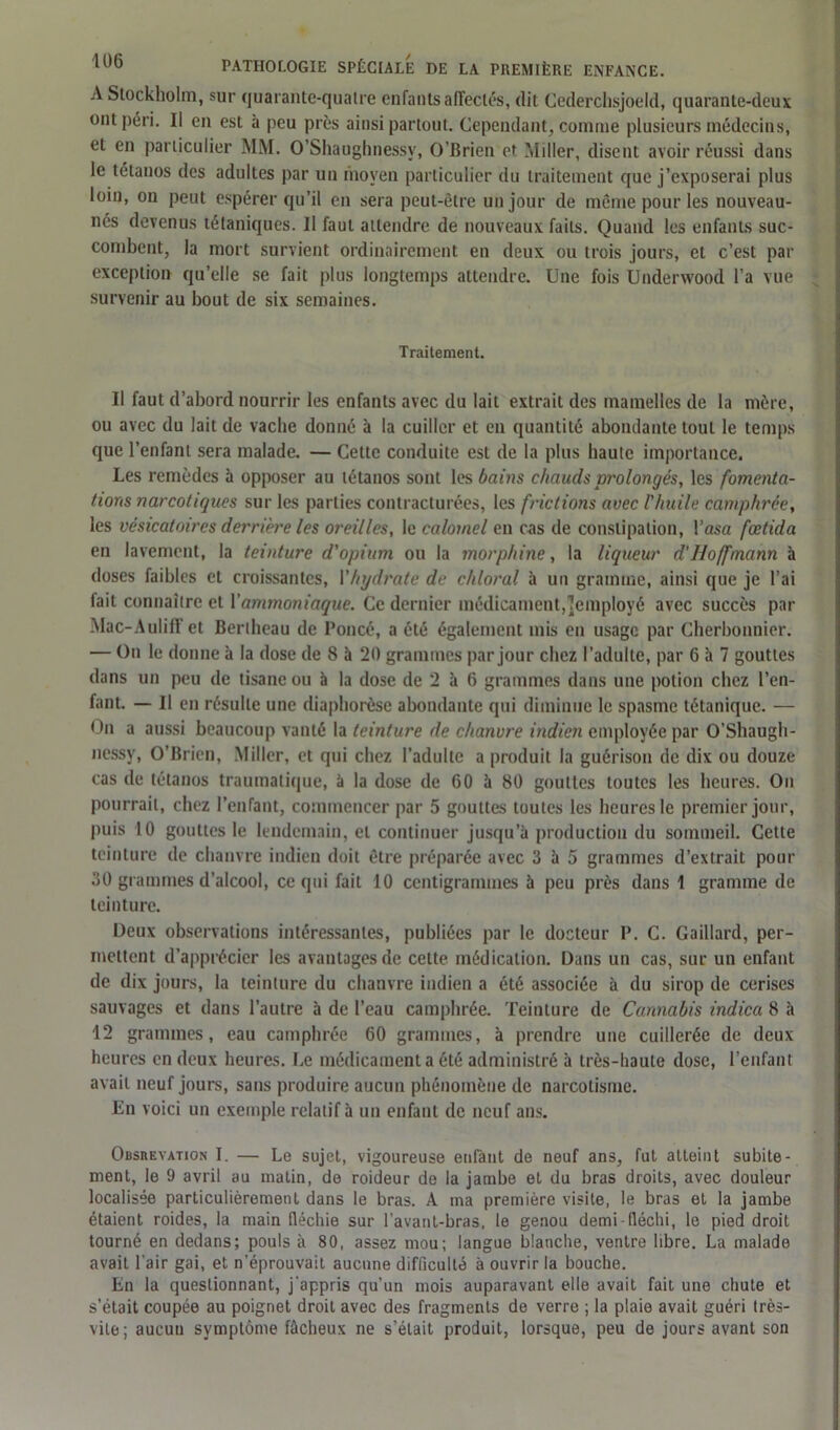 A Stockholm, sur quarante-quatre enfants affectés, dit Cederchsjoeld, quarante-deux ont péri. Il en est à peu près ainsi partout. Cependant, comme plusieurs médecins, et en particulier MM. O’Shaughnessy, O’Brien et Miller, disent avoir réussi dans le tétanos des adultes par un moyen particulier du traitement que j’exposerai plus loin, on peut espérer qu’il en sera peut-être un jour de même pour les nouveau- nés devenus tétaniques. Il faut attendre de nouveaux faits. Quand les enfants suc- combent, la mort survient ordinairement en deux ou trois jours, et c’est par exception qu’elle se fait plus longtemps attendre. Une fois Underwood l’a vue survenir au bout de six semaines. Traitement. Il faut d’abord nourrir les enfants avec du lait extrait des mamelles de la mère, ou avec du lait de vache donné à la cuiller et en quantité abondante tout le temps que l’enfant sera malade. — Cette conduite est de la plus haute importance. Les remèdes à opposer au tétanos sont les bains chauds prolongés, les fomenta- tions narcotiques sur les parties contracturées, les frictions avec l'huile camphrée, les vésicatoires derrière les oreilles, le calomel en cas de constipation, Yasa fœtida en lavement, la teinture d'opium ou la morphine, la liqueur d'Hoffmann à doses faibles et croissantes, Yhydrate de chloral à un gramme, ainsi que je l’ai fait connaître et Y ammoniaque. Ce dernier médicament,'employé avec succès par Mac-Auliff et Berlheau de Poncé, a été également mis en usage par Cherbonnier. — On le donne à la dose de 8 à 20 grammes par jour chez l’adulte, par 6 h 7 gouttes dans un peu de tisane ou à la dose de 2 à 6 grammes dans une potion chez l’en- fant. — Il en résulte une diaphorèse abondante qui diminue le spasme tétanique. — On a aussi beaucoup vanté la teinture de chanvre indien employée par O’Shaugh- nessy, O’Brien, Miller, et qui chez l’adulte a produit la guérison de dix ou douze cas de tétanos traumatique, à la dose de 60 à 80 gouttes toutes les heures. On pourrait, chez l’enfant, commencer par 5 gouttes toutes les heures le premier jour, puis 10 gouttes le lendemain, et continuer jusqu’à production du sommeil. Cette teinture de chanvre indien doit être préparée avec 3 à 5 grammes d’extrait pour 30 grammes d’alcool, ce qui fait 10 centigrammes à peu près dans 1 gramme de teinture. Deux observations intéressantes, publiées par le docteur P. C. Gaillard, per- mettent d’apprécier les avantages de celte médication. Dans un cas, sur un enfant de dix jours, la teinture du chanvre indien a été associée à du sirop de cerises sauvages et dans l’autre à de l’eau camphrée. Teinture de Cannabis indica 8 à 12 grammes, eau camphrée 60 grammes, à prendre une cuillerée de deux heures en deux heures. Le médicamenta été administré à très-haute dose, l’enfant avait neuf jours, sans produire aucun phénomène de narcotisme. En voici un exemple relatif à un enfant de neuf ans. Obsrevation I. — Le sujet, vigoureuse enfànt de neuf ans, fut atteint subite- ment, le 9 avril au matin, de roideur de la jambe et du bras droits, avec douleur localisée particulièrement dans le bras. À ma première visite, le bras et la jambe étaient roides, la main fléchie sur l’avant-bras, le genou demi-fléchi, le pied droit tourné en dedans; pouls à 80, assez mou; langue blanche, ventre libre. La malade avait l'air gai, et n’éprouvait aucune difficulté à ouvrir la bouche. En la questionnant, j’appris qu’un mois auparavant elle avait fait une chute et s’était coupée au poignet droit avec des fragments de verre ; la plaie avait guéri très- vite; aucun symptôme fâcheux ne s’était produit, lorsque, peu de jours avant son