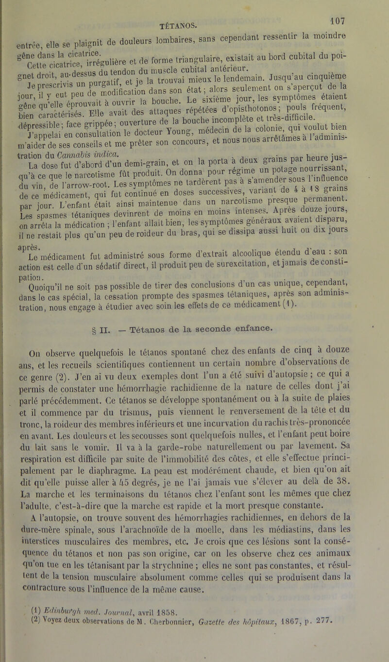 I 07 TÉTANOS. entrée, elle se plaignit de douleurs lombaires, sans cependant ressentir la motndre e6Cet.rcSicatri!=e?ïrégolière et de forme triangulaire, existait au bord cubital du poi- i > nu Hpssus du tendon du muscle cubital antérieur. gnet droit, au-dessus û^ jfnap°, - ,a lrouvai mieux le lendemain. Jusqu'au cinquième Je prescrites un PWU[, <* J»''V™“™ éiat. a|ors seulement on s'aperçut de la m'aider de ses conseils et me prêter son concours, et nous nous arrêtâmes tration du Cannabis indica. , nai, heure ius- La dose fut d’abord d’un demi-grain, et on la porta a deux ra P J nn’à ce nue le narcotisme fût produit. On donna pour régime un potage nourrissant Z vin T. ar?„w root. Les s?mplémes ne tardèrent pas à s'amen er sous tnfloe de ce médicament, qui fut continué en doses successives variant de 4 a >S £ par jour L’enfant était ainsi maintenue dans un narcotisme presque perma e . Les spasmes tétaniques devinrent de moins en moins intenses. Apres douze jours, on arrêta la médication ; l’enfant allait bien, les symptômes.generaux^ il ne restait plus qu’un peu deroideur du bras, qui se dissipa aussi huit ou dix jours PLe médicament fut administré sous forme d’extrait alcoolique étendu d eau : son action est celle d‘un sédatif direct, il produit peu de surexcitation, et jamais deconsti- P Quoiqu’il ne soit pas possible de tirer des conclusions d’un cas unique, cependant, dans le cas spécial, la cessation prompte des spasmes tétaniques, après son adminis- tration, nous engage à étudier avec soin les effets de ce médicament (1). § il. — Tétanos de la seconde enfance. On observe quelquefois le tétanos spontané chez des enfants de cinq a douze ans, et les recueils scientifiques contiennent un certain nombre d observations de ce genre (2). J’en ai vu deux exemples dont l’un a été suivi d’autopsie; ce qui a permis de constater une hémorrhagie rachidienne de la nature de celles dont j ai parlé précédemment. Ce tétanos se développe spontanément ou à la suite de plaies et il commence par du trismus, puis viennent le renversement de la tète et du tronc, la roideur des membres inférieurs et une incurvation du rachis très-prononcée en avant. Les douleurs et les secousses sont quelquefois milles, et l’enfant peut boire du lait sans le vomir. Il va à la garde-robe naturellement ou par lavement. Sa respiration est difficile par suite de l’immobilité des côtes, et elle s’effectue princi- palement par le diaphragme. La peau est modérément chaude, et bien qu’on ait dit qu’elle puisse aller à 45 degrés, je ne l’ai jamais vue s’élever au delà de 3S. La marche et les terminaisons du tétanos chez l’enfant sont les mêmes que chez l’adulte, c’est-à-dire que la marche est rapide et la mort presque constante. A l’autopsie, on trouve souvent des hémorrhagies rachidiennes, en dehors de la dure-mère spinale, sous l’arachnoïde de la moelle, dans les médiaslins, dans les interstices musculaires des membres, etc. Je crois que ces lésions sont la consé- quence du tétanos et non pas son origine, car on les observe chez ces animaux qu’on tue en les tétanisant par la strychnine ; elles ne sont pas constantes, et résul- tent de la tension musculaire absolument comme celles qui se produisent dans la contracture sous l’influence de la même cause. (1) Edinbut'gh mcd. Journal, avril ] 858.