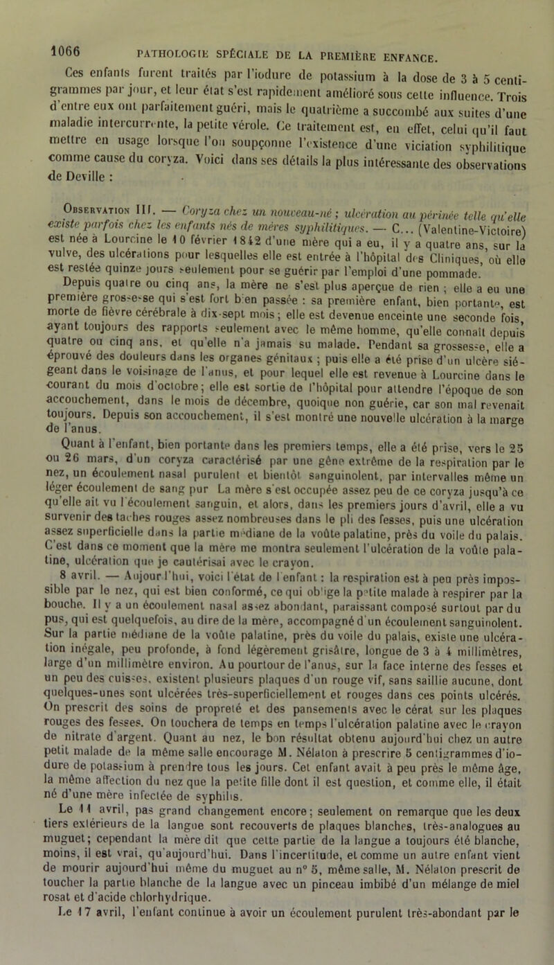 Ces enfants furent traités par l’iodure de potassium à la dose de 3 à 5 centi- grammes par jour, et leur éiat s’est rapidement amélioré sous cette influence. Trois d’entre eux ont parfaitement guéri, mais le quatrième a succombé aux suites d’une maladie intercurrente, la petite vérole. Ce traitement est, en effet, celui qu’il faut mettre en usage lorsque l’on soupçonne l’existence d’une viciation syphilitique comme cause du coryza. Voici dans ses détails la plus intéressante des observations de Deville : Observation III. Coryza chez un nouveau-né; ulcération au périnée telle quelle existe parfois chez les enfants nés de mères syphilitiques. — C... (Valentine-Victoirej est née à Loorcine le 1 0 février 1 8 42 d’une mère qui a eu, il y a quatre ans «ur la vulve, des ulcérations pour lesquelles elle est entrée à l’hôpital des Cliniques,’où elle est restée quinze jours seulement pour se guérir par l'emploi d’une pommade. Depuis quaire ou cinq ans, la mère ne s’est plus aperçue de rien ; elle a eu une première grosse-se qui s’est fort bien passée : sa première enfant, bien portante est morte de fièvre cérébrale à dix-sepl mois; elle est devenue enceinte une seconde fois ayant toujours des rapports seulement avec le môme homme, qu’elle connaît depuis quatre ou cinq ans. et qu elle n’a jamais su malade. Pendant sa grossesse, elle a éprouvé des douleurs dans les organes génitaux ; puis elle a été prise d’un ulcère sié- geant dans le voisinage de l’anus, et pour lequel elle est revenue à Lourcine dans le courant du mois d’octobre; elle est sortie de l’hôpital pour attendre l’époque de son accouchement, dans le mois de décembre, quoique non guérie, car son mal revenait toujours. Depuis son accouchement, il s’est montré une nouvelle ulcération à la marge de l’anus. Quant à 1 enfant, bien portante dans les premiers temps, elle a été prise, vers le 25 ou 26 mars, d'un coryza caractérisé par une gêne extrême de la respiration par le nez, un écoulement nasal purulent et bientôt sanguinolent, par intervalles même un léger écoulement de sang pur La mère s'esl occupée assez peu de ce coryza jusqu’à ce qu elle ail vu I écoulement sanguin, et alors, dans les premiers jours d’avril, elle a vu survenir des tachps rouges assez nombreuses dans le pli des fesses, puis une ulcération assez superficielle dans la partie médiane de la voûte palatine, près du voile du palais. C’est dans ce moment que la mère me montra seulement l’ulcération de la voûte pala- tine, ulcération que je cautérisai avec le crayon. 8 avril. — Aujour l’hui, voici l'état de l enfant : la respiration est à peu près impos- sible par le nez, qui est bien conformé, ce qui ob'ige la p >tite malade à respirer par la bouche. Il y a un écoulement nasal assez abondant, paraissant composé surtout par du pus, qui est quelquefois, au dire de la mère, accompagné d'un écoulement sanguinolent. Sur la partie médiane de la voûte palatine, près du voile du palais, existe une ulcéra- tion inégale, peu profonde, à fond légèrement grisâtre, longue de 3 à 4 millimètres, large d’un millimètre environ. Au pourtour de l’anus, sur la face interne des fesses et un peu des cuisses, existent plusieurs plaques d’un rouge vif, sans saillie aucune, dont quelques-unes sont ulcérées très-superficiellemnnt et rouges dans ces points ulcérés. On prescrit des soins de propreté et des pansements avec le cérat sur les plaques rouges des fesses. On louchera de temps en temps l’ulcération palatine avec le crayon de nitrate d’argent. Quant au nez, le bon résultat obtenu aujourd’hui chez un autre petit malade de la même salle encourage M. Nélaton à prescrire 5 centigrammes d’io- dure de potassium à prendre tous les jours. Cet enfant avait à peu près le même âge, la même affection du nez que la petite fille dont il est question, et comme elle, il était né d’une mère infectée de syphilis. Le H avril, pas grand changement encore; seulement on remarque que les deux tiers extérieurs de la langue sont recouverts de plaques blanches, très-analogues au muguet; cependant la mère dit que cette partie de la langue a toujours été blanche, moins, il est vrai, qu'aujourd’hui. Dans l’incertitude, et comme un autre enfant vient de mourir aujourd'hui même du muguet au n° 5, même salle, M. Nélaton prescrit de toucher la partie blanche de la langue avec un pinceau imbibé d’un mélange de miel rosat et d'acide chlorhydrique. Le 17 avril, l’enfant continue à avoir un écoulement purulent très-abondant par le