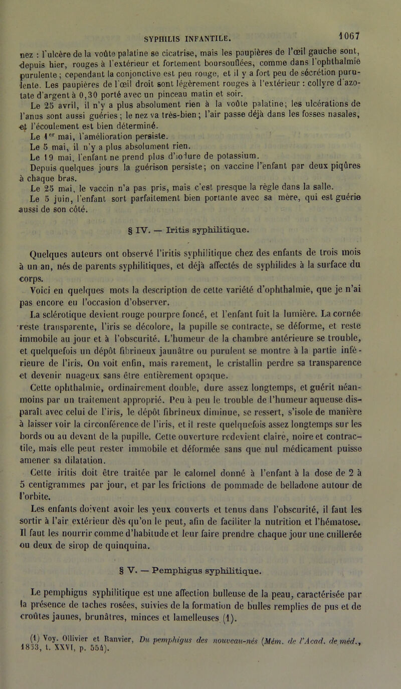 nez : l'ulcère de la voûte palatine se cicatrise, mais les paupières de l’œil gauche sont, depuis hier, rouges à l'extérieur et fortement boursouflées, comme dans l’ophthalmie purulente ; cependant la conjonctive est peu rouge, et il y a fort peu de sécrétion puru- lente. Les paupières de l'œil droit sont légèrement rouges à l’extérieur : collyre d'azo- tate d'argent à 0,30 porté avec un pinceau matin et soir. Le 25 avril, il n’y a plus absolument rien à la voûte palatine; les ulcérations de l’anus sont aussi guéries ; le nez va très-bien; l’air passe déjà dans les fosses nasales, ■et l’écoulement est bien déterminé. Le Ier mai, l’amélioration persiste. Le 5 mai, il n’y a plus absolument rien. Le 19 mai, l'enfant ne prend plus d’iolure de potassium. Depuis quelques jours la guérison persiste; on vaccine 1 enfant par deux piqûres à chaque bras. Le 25 mai, le vaccin n’a pas pris, mais c'est presque la règle dans la salle. Le 5 juin, l’enfant sort parfaitement bien portante avec sa mère, qui est guérie aussi de son côté. § IV. — Iritis syphilitique. Quelques auteurs ont observé l’iritis syphilitique chez des enfants de trois mois à un an, nés de parents syphilitiques, et déjà affectés de svphilides à la surface du corps. Voici en quelques mots la description de celte variété d’ophthalmie, que je n’ai pas encore eu l’occasion d’observer. La sclérotique devient rouge pourpre foncé, et l’enfant fuit la lumière. La cornée reste transparente, l’iris se décolore, la pupille se contracte, se déforme, et reste immobile au jour et à l’obscurité. L’humeur de la chambre antérieure se trouble, et quelquefois un dépôt fibrineux jaunâtre ou purulent se montre à la partie infé- rieure de l’iris. On voit enfin, mais rarement, le cristallin perdre sa transparence et devenir nuageux sans être entièrement opaque. Cette ophthalmie, ordinairement double, dure assez longtemps, et guérit néan- moins par un traitement approprié. Peu à peu le trouble de l’humeur aqueuse dis- paraît avec celui de l’iris, le dépôt fibrineux diminue, se ressert, s’isole de manière à laisser voir la circonférence de l’iris, et il reste quelquefois assez longtemps sur les bords ou au devant de la pupille. Cette ouverture redevient claire, noire et contrac- tile, mais elle peut rester immobile et déformée sans que nul médicament puisse amener sa dilatation. Cette iritis doit être traitée par le calornel donné à l’enfant à la dose de 2 à 5 centigrammes par jour, et par les frictions de pommade de belladone autour de l’orbite. Les enfants doivent avoir les yeux couverts et tenus dans l’obscurité, il faut les sortir à l’air extérieur dès qu’on le peut, afin de faciliter la nutrition et l’hématose. Il faut les nourrir comme d’habitude et leur faire prendre chaque jour une cuillerée ou deux de sirop de quinquina. § V. — Pemphigus syphilitique. Le pemphigus syphilitique est une affection bulleuse de la peau, caractérisée par la présence de taches rosées, suivies de la formation de bulles remplies de pus et de croûtes jaunes, brunâtres, minces et lamelleuses (1). (t) Voy. Ollivier et Itanvier, Du pemphigus des nouveau-nés IMém. de l’Acad. deméd., 1833, t. XXVI, p. 554). V