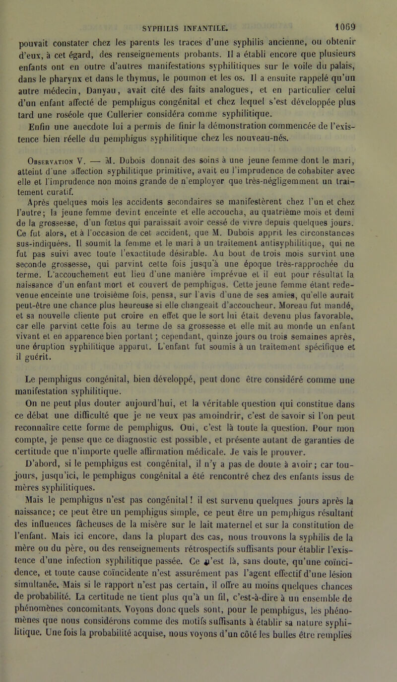 pouvait constater chez les parents les traces d’une syphilis ancienne, ou obtenir d’eux, à cet égard, des renseignements probants. Il a établi encore que plusieurs enfants ont en outre d’autres manifestations syphilitiques sur le voile du palais, dans le pharynx et dans le thymus, le poumon et les os. il a ensuite rappelé qu’un autre médecin, Danyau, avait cité des faits analogues, et en particulier celui d’un enfant alFeclé de pemphigus congénital et chez lequel s’est développée plus tard une roséole que Cullerier considéra comme syphilitique. Enfin une anecdote lui a permis de finir la démonstration commencée de l’exis- tence bien réelle du pemphigus syphilitique chez les nouveau-nés. Observation V. — M. Dubois donnait des soins à une jeune femme dont le mari, atteint d'une affection syphilitique primitive, avait eu l’imprudence de cohabiter avec elle et l'imprudence non moins grande de n'employer que très-négligemment un trai- tement curatif. Après quelques mois les accidents secondaires se manifestèrent chez l’un et chez l’autre; la jeune femme devint enceinte et elle accoucha, au quatrième mois et demi de la grossesse, d’un fœtus qui paraissait avoir cessé de vivre depuis quelques jours. Ce fut alors, et à l’occasion de cet accident, que M. Dubois apprit les circonstances sus-indiquées. Il soumit la femme et le mari à un traitement antisyphilitique, qui ne fut pas suivi avec toute l’exactitude désirable. Au bout de trois mois survint une seconde grossesse, qui parvint cette fois jusqu’à une époque très-rapprochée du terme. L'accouchement eut lieu d'une manière imprévue et il eut pour résultat la naissance d’un enfant mort et couvert de pemphigus. Cette jeune femme étant rede- venue enceinte une troisième fois, pensa, sur l’avis d’une de ses amies, qu'elle aurait peut-être une chance plus heureuse si elle changeait d’accoucheur. Moreau fut mandé, et sa nouvelle cliente put croire en effet que le sort lui était devenu plus favorable, car elle parvint cette fois au terme de sa grossesse et elle mit au monde un enfant vivant et en apparence bien portant; cependant, quinze jours ou trois semaines après, une éruption syphilitique apparut. L’enfant fut soumis à un traitement spécifique et il guérit. Le pemphigus congénital, bien développé, peut donc être considéré comme une manifestation syphilitique. On ne peut plus douter aujourd’hui, et la véritable question qui constitue dans ce débat une difficulté que je ne veux pas amoindrir, c’est desavoir si l’on peut reconnaître celle forme de pemphigus. Oui, c’est là toute la question. Pour mon compte, je pense que ce diagnostic est possible, et présente autant de garanties de certitude que n’importe quelle affirmation médicale. Je vais le prouver. D’abord, si le pemphigus est congénital, il n’y a pas de doute à avoir ; car tou- jours, jusqu’ici, le pemphigus congénital a été rencontré chez des enfants issus de mères syphilitiques. Mais le pemphigus n’est pas congénital! il est survenu quelques jours après la naissance; ce peut être un pemphigus simple, ce peut être un pemphigus résultant des influences fâcheuses de la misère sur le lait maternel et sur la constitution de l’enfant. iMais ici encore, dans la plupart des cas, nous trouvons la syphilis de la mère ou du père, ou des renseignements rétrospectifs suffisants pour établir l’exis- tence d’une infection syphilitique passée. Ce 41’est là, sans doute, qu’une coïnci- dence, et toute cause coïncidente n’est assurément pas l’agent effectif d’une lésion simultanée. Mais si le rapport n’est pas certain, il offre au moins quelques chances de probabilité. La certitude ne lient plus qu’à un fil, c’est-à-dire à un ensemble de phénomènes concomitants. Voyons donc quels sont, pour le pemphigus, les phéno- mènes que nous considérons comme des motifs suffisants à établir sa nature syphi- litique. Une fois la probabilité acquise, nous voyons d’un côté les bulles être remplies