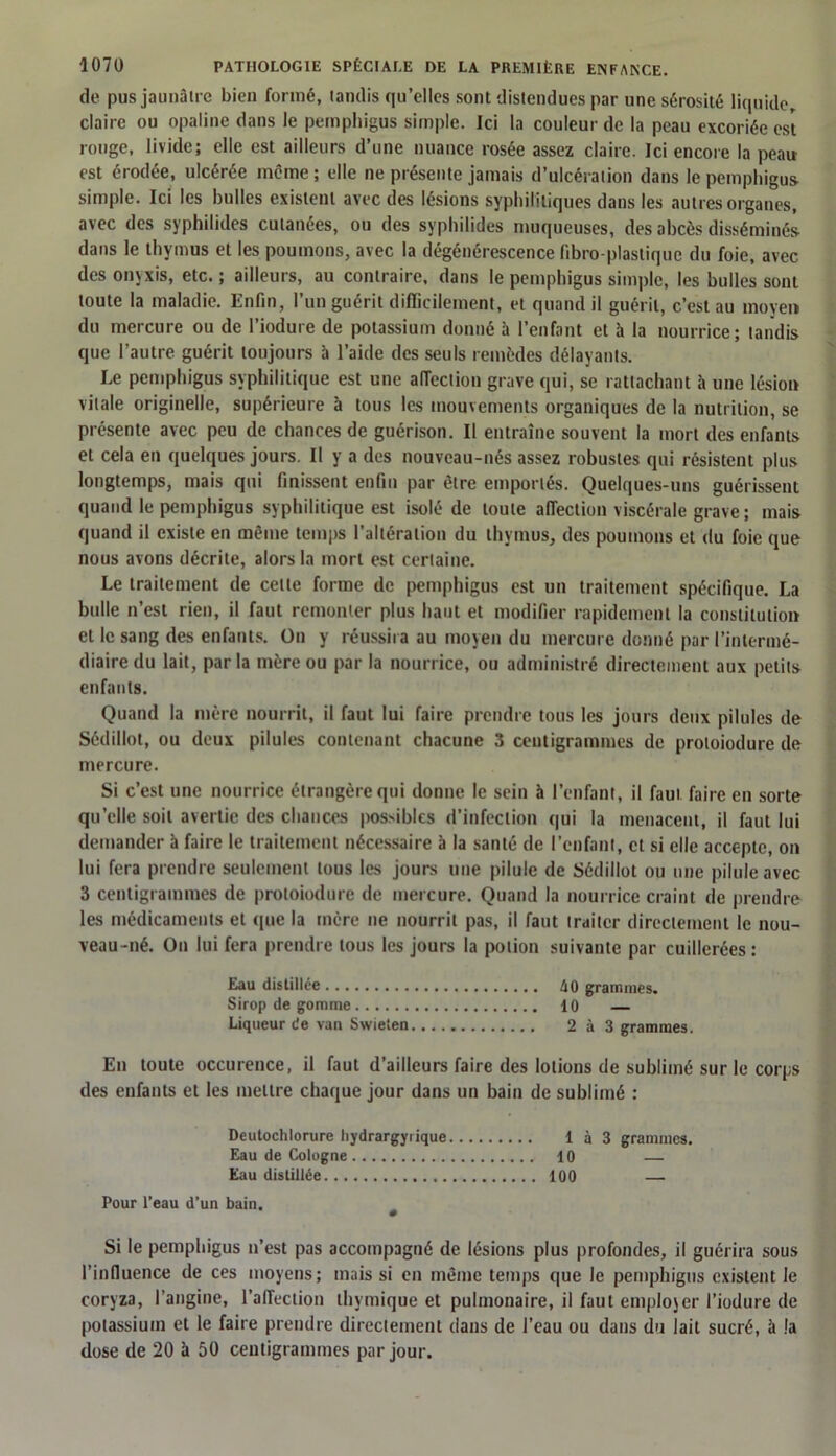 de pus jaunâtre bien formé, tandis qu’elles sont distendues par une sérosité liquide, claire ou opaline dans le pemphigus simple. Ici la couleur de la peau excoriée est rouge, livide; elle est ailleurs d’une nuance rosée assez claire. Ici encore la peau est érodée, ulcérée même ; elle ne présente jamais d’ulcération dans le pemphigus- simple. Ici les bulles existent avec des lésions syphilitiques dans les autres organes, avec des syphilides cutanées, ou des syphilides muqueuses, des abcès disséminés dans le thymus et les poumons, avec la dégénérescence fibro-plastique du foie, avec des onvxis, etc.; ailleurs, au contraire, dans le pemphigus simple, les bulles sont toute la maladie. Enfin, l’un guérit difficilement, et quand il guérit, c’est au moyen du mercure ou de l’iodure de potassium donné à l’enfant et à la nourrice; tandis que l’autre guérit toujours à l’aide des seuls remèdes délayants. Le pemphigus syphilitique est une aiïection grave qui, se rattachant à une lésion vitale originelle, supérieure à tous les mouvements organiques de la nutrition, se présente avec peu de chances de guérison. Il entraîne souvent la mort des enfants et cela en quelques jours. Il y a des nouveau-nés assez robustes qui résistent plus longtemps, mais qui finissent enfin par être emportés. Quelques-uns guérissent quand le pemphigus syphilitique est isolé de toute affection viscérale grave ; mais quand il existe en même temps l’altération du thymus, des poumons et du foie que nous avons décrite, alors la mort est certaine. Le traitement de celte forme de pemphigus est un traitement spécifique. La bulle n’est rien, il faut remonter plus haut et modifier rapidement la constitution cl le sang des enfants. On y réussira au moyen du mercure donné par l’intermé- diaire du lait, parla mère ou par la nourrice, ou administré directement aux petits enfants. Quand la mère nourrit, il faut lui faire prendre tous les jours deux pilules de Sédillot, ou deux pilules contenant chacune 3 centigrammes de proloiodure de mercure. Si c’est une nourrice étrangère qui donne le sein à l’enfant, il faut faire en sorte quelle soit avertie des chances pos>ibles d’infection qui la menacent, il faut lui demander à faire le traitement nécessaire à la santé de l’enfant, et si elle accepte, on lui fera prendre seulement tous les jours une pilule de Sédillot ou une pilule avec 3 centigrammes de proloiodure de mercure. Quand la nourrice craint de prendre les médicaments et que la mère ne nourrit pas, il faut traiter directement le nou- veau-né. On lui fera prendre tous les jours la potion suivante par cuillerées : Eau distillée h0 grammes. Sirop de gomme 10 Liqueur de van Swieten 2 à 3 grammes. En toute occurence, il faut d’ailleurs faire des lotions de sublimé sur le corps des enfants et les mettre chaque jour dans un bain de sublimé : Deutochlorure hydrargyrique 1 à 3 grammes. Eau de Cologne 10 — Eau distillée 100 — Pour l’eau d’un bain. Si le pemphigus n’est pas accompagné de lésions plus profondes, il guérira sous l'influence de ces moyens; mais si en même temps que le pemphigus existent le coryza, l’angine, l’affection thymique et pulmonaire, il faut employer l’iodure de potassium et le faire prendre directement dans de l’eau ou dans du lait sucré, à !a dose de 20 à 50 centigrammes par jour.